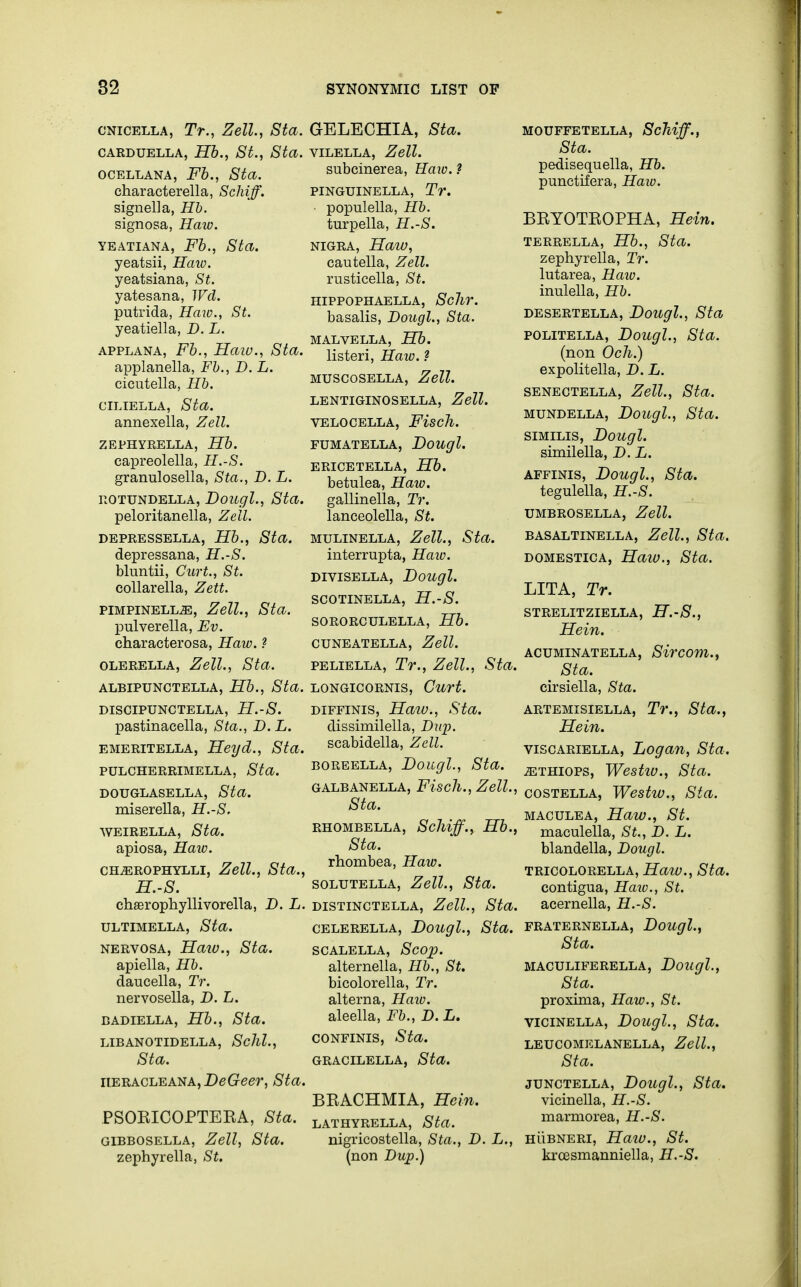 cnicella, Tr., Zell, Sta. carduella, Hb., St., Sta. ocellana, Fb., Sta. characterella, Schiff. signella, Hb. signosa, Haw. yeatiana, Fb., Sta. yeatsii, Haw. yeatsiana, St. yatesana, Wd. putrida, Haw., St. yeatiella, D. L. applana, Fb., Haw., Sta. applanella, Fb., D. L. cicutella, Hb. ciliella, Sta. annexella, Zell. ZEPHYRELLA, Hb. capreolella, H.-S. granulosella, Sta., D. L. rotundella, Dougl., Sta. peloritanella, Zell. DEPRESSELLA, Hb., Sta. depressana, H.-S. bluntii, Curt., St. collarella, Zett. pimpinellje, Zell., Sta. pulverella, Ev. characterosa, Haw. ? olerella, Zell., Sta. ALBIPUNCTELLA, Hb., Sta. DISCIPUNCTELLA, H.-S. pastinacella, Sta., D. L. emeritella, Heyd., Sta. PULCHERRIMELLA, Sta. douglasella, Sta. miserella, H.-S. weirella, Sta. apiosa, Haw. CHiEROPHYLLI, Zell., Sta., H.-S. chserophyllivorella, D. L. ULTIMELLA, Sta. nervosa, Haw., Sta. apiella, Hb. daucella, Tr. nervosella, D. L. badiella, Hb., Sta. libanotidella, Schl., Sta. iieracleana, DeGeer, Sta. PSORICOPTERA, Sta. GIBBOSELLA, Zell, Sta. zephyrella, St. GELECHIA, Sta. VILELLA, Zell. subcinerea, Haw. ? PINGUINELLA, Tr. populella, Hb. turpella, H.-S. nigra, Haw, cautella, Zell. rusticella, St. HIPPOPHAELLA, ScllV. basalis, Dougl., Sta. MALVELLA, Hb. listeri, Haw. ? MUSCOSELLA, Zell. LENTIGINOSELLA, Zell. VELOCELLA, FiscJl. FUMATELLA, Bougl. ERICETELLA, Hb. betulea, Haw. gallinella, Tr. lanceolella, St. mulinella, Zell., Sta. interrupta, Haiv. DIVISELLA, Doitgl. SCOTINELLA, H.-S. SORORCULELLA, Hb. CUNEATELLA, Zell. peliella, Tr., Zell., Sta. LONGICORNIS, Curt. diffinis, Haw., Sta. dissimilella, Diq). scabidella, Zell. boreella, Dougl., Sta. GALBANELLA, Fisdl., Zell., Sta. RHOMBELLA, Sclliff., Hb., Sta. rhombea, Haw. solutella, Zell., Sta. distinctella, Zell., Sta. celerella, Dougl., Sta. scalella, Scop. alternella, Hb., St. bicolorella, Tr. alterna, Haw. aleella, Fb., D. L. confinis, Sta. GRACILELLA, Sta. BRACHMIA, Hein. LATHYRELLA, Sta. nigricostella, Sta., D. L., (non Dup.) MOUFFETELLA, ScJiiff., Sta. pedisequella, Hb. punctifera, Haw. BRYOTROPHA, Hein. TERRELLA, Hb., Sta. zephyrella, Tr. lutarea, Haio. inulella, Hb. DESERTELLA, Doitgl., Sta politella, Dougl., Sta. (non Och.) expolitella, D. L. senectella, Zell., Sta. mundella, Dougl., Sta. similis, Dougl. similella, D. L. affinis, Dougl., Sta. tegulella, H.-S. UMBROSELLA, Zell. BASALTINELLA, Zell., Sta. domestica, Haiv., Sta. LITA, Tr. STRELITZIELLA, H.-S., Hein. ACUMINATELLA, Sircom., Sta. cirsiella, Sta. ARTEMISIELLA, Tr., Sta., Hein. viscariella, Logan, Sta. ^thiops, Westiv., Sta. costella, Westw., Sta. maculea, Haw., St. maculella, St., D. L. blandella, Dougl. tricolorella, Haiv., Sta. contigua, Haw., St. acernella, H.-S. FRATERNELLA, Dougl., Sta. MACULIFERELLA, Doitgl., Sta. proxima, Haw., St. vicinella, Dougl., Sta. LEUCOMELANELLA, Zell., Sta. junctella, Dougl., Sta. vicinella, H.-S. marmorea, H.-S. hubneri, Haiv., St. kroesmanniella, H.-S.