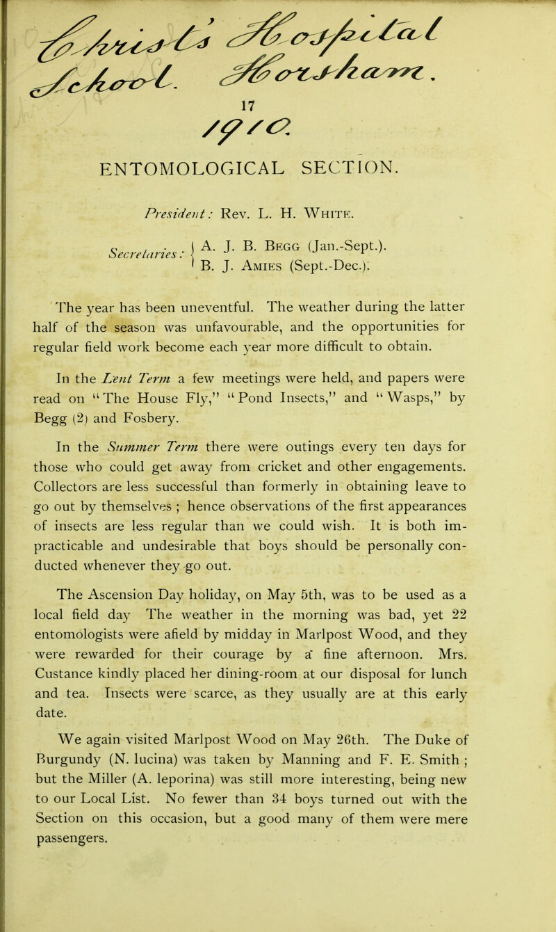 ENTOMOLOGICAL SFXTION. President: Rev. L. H. White. c , . I A. J. B. Begg (Jan.-Sept.). secretaries : { • - I B. J. Amies (Sept.-Dec); The year has been uneventful. The weather during the latter half of the season was unfavourable, and the opportunities for regular field work become each year more difficult to obtain. In the Lent Term a few meetings were held, and papers were read on The House Fly, Pond Insects, and Wasps, by Begg (2) and Fosbery. In the Summer Term there were outings every ten days for those who could get away from cricket and other engagements. Collectors are less successful than formerly in obtaining leave to go out by themselves ; hence observations of the first appearances of insects are less regular than we could wish. It is both im- practicable and undesirable that boys should be personally con- ducted whenever they go out. The Ascension Day holiday, on May 5th, was to be used as a local field day The weather in the morning was bad, yet 22 entomologists were afield by midday in Marlpost Wood, and they were rewarded for their courage by a* fine afternoon. Mrs. Custance kindly placed her dining-room at our disposal for lunch and tea. Insects were scarce, as they usually are at this early date. We again visited Marlpost Wood on May 26th. The Duke of Burgundy (N. lucina) was taken by Manning and F. E. Smith ; but the Miller (A. leporina) was still more interesting, being new to our Local List. No fewer than 34 boys turned out with the Section on this occasion, but a good many of them were mere passengers.