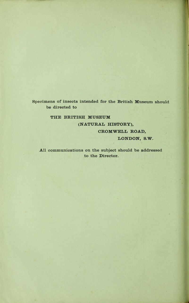 Specimens of insects intended for the British Museum should be directed to THE BRITISH MUSEUM (NATURAL HISTORY), CROMWELL ROAD, LONDON, S.W. All communications on the subject should be addressed to the Director.