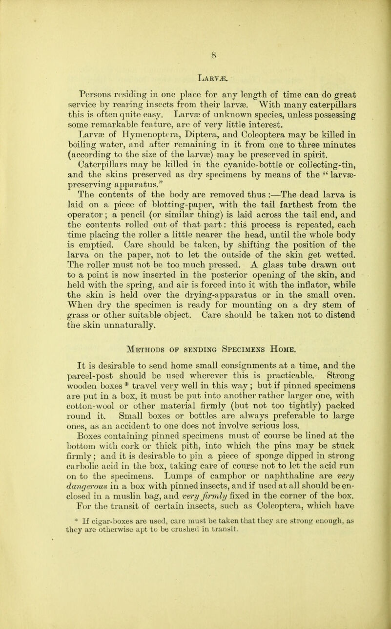 Larvae. Persons residing in one place for any length of time can do great service by rearing insects from their larvae. With many caterpillars this is often quite easy. Larvae of unknown species, unless possessing some remarkable feature, are of very little interest. Larva? of Hymenoptera, Diptera, and Coleoptera may be killed in boiling water, and after remaining in it from one to three minutes (according to the size of the larvae) may be preserved in spirit. Caterpillars may be killed in the cyanide-bottle or collecting-tin, and the skins preserved as dry specimens by means of the  larvae- preserving apparatus. The contents of the body are removed thus :—The dead larva is laid on a piece of blotting-paper, with the tail farthest from the operator; a pencil (or similar thing) is laid across the tail end, and the contents rolled out of that part: this process is repeated, each time placing the roller a little nearer the head, until the whole body is emptied. Care should be taken, by shifting the position of the larva on the paper, not to let the outside of the skin get wetted. The roller must not be too much pressed. A glass tube drawn out to a point is now inserted in the posterior opening of the skin, and held with the spring, and air is forced into it with the inflator, while the skin is held over the drying-apparatus or in the small oven. When dry the specimen is ready for mounting on a dry stem of grass or other suitable object. Care should be taken not to distend the skin unnaturally. Methods of sending Specimens Home. It is desirable to send home small consignments at a time, and the parcel-post should be used wherever this is practicable. Strong wooden boxes * travel very well in this way ; but if pinned specimens are put in a box, it must be put into another rather larger one, with cotton-wool or other material firmly (but not too tightly) packed round it. Small boxes or bottles are always preferable to large ones, as an accident to one does not involve serious loss. Boxes containing pinned specimens must of course be lined at the bottom with cork or thick pith, into which the pins may be stuck firmly; and it is desirable to pin a piece of sponge clipped in strong carbolic acid in the box, taking care of course not to let the acid run on to the specimens. Lumps of camphor or naphthaline are very dangerous in a box with pinned insects, and if used at all should be en- closed in a muslin bag, and very firmly fixed in the corner of the box. For the transit of certain insects, such as Coleoptera, which have * If cigar-boxes are used, care must be taken that they are strong enough, as they are otherwise apt to be crushed in transit.