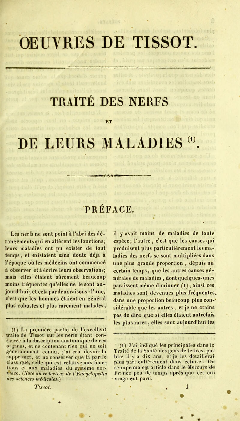 OEUVRES DE TISSOT. TRAITÉ DES NERFS ET DE LEURS MALADIES \ PRÉFACE. Los nerfs ne sont point à l'abri des dé- rangementsqui en altèrent les fonctions; leurs maladies ont pu exister de tout temps, et existaient sans doute déjà à l'époque où les médecins ont commencé à observer et à écrire leurs observations; mais elles étaient sûrement beaucoup moins fréquentes qu'elles ne le sont au- jourd'hui ; et cela par deux raisons : l'une, c'est que les hommes étaient en général plus robustes et plus rarement malades, (1) La première partie de l'excellent traité de Tissot sur les nerfs étant con- sacrée à la dtscriplion anatomique de ces organes, et ne conlenant rien qui ne soit généralement connu, j'ai cru devoir la siippi imer, et ne conserver que la partie classique, celle qui est relative aux fonc- tions et aux maladies du système ner- veux. {Note du redacieur de l'Eiicijdopcdie lies sciences médicales.) Tissol. il y avait moins de maladies de toute espèce; l'autre, c'est que les causes qui produisent plus particulièrement lesma- ladies des nerfs se sont multipliées dans une plus grande proportion , dèpuis un certain temps, que les autres causes gé- nérales de maladies, dont quelques-unes paraissent même diminuer (I j ; ainsi ces maladies sont devenues plus fréquentes, dans une proportion beaucoup plus con-* sidérable que les autres, et je ne crains pas de dire que si elles étaient autrefois les plus rares , elles sont aujourd'hui les (1) J'ai indiqué les pi'incipales dans le Traité de la Santé des gens de lettres, pu- blié il y a dix ans, el je les détaillerai plus particulièrement dans celui-ci. On réimprima cçt article dans le Mercure de I'i:;nce peu de temps après que cet ou« vragc eut paru.