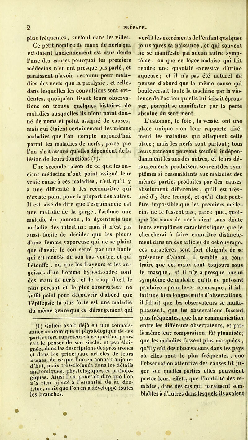 plus fréquentes, surtout dans les villes. Ce petit nombre de maux de nerfs qui eiistaient anciennement est sans doute l'une des causes pourquoi les premiers médecins n'en ont presque pas parlé , et paraissent n'avoir reconnu pour mala- dies des nerfs que la paralysie , et celles dans lesquelles les convulsions sont évi- dentes, quoiqu'en lisant leurs observa- tions on trouve quelques histoires de maladies auxquelles ils n'ont point don- né de noms et point assigné de causes, mais qui étaient certainement les mêmes maladies que l'on compte aujourd'hui parmi les maladies de nerfs, parce que Ton s'est assuré qu'elles dépendent de la lésion de leurs fonctions (1). Une seconde raison de ce que les an- ciens médecins n'ont point assigné leur vraie cause à ces maladies, c'est qu'il y a une difi&culté à les reconnaîlre qui n'existe point pour la plupart des autres. Il est aisé de dire que l'esquinancie est une maladie de la gorge, l'asthme une maladie du poumon , la dysenterie une maladie des intestins; mais il n'est pas aussi facile de décider que les pleurs d'une femme vaporeuse qui ne se plaint que d'avoir le cou serré par une boule qui est montée de son bas-ventre, et qui l'étouffc , ou que les frayeurs et les an- goisses d'un homme hypochondre sont des maux de nerfs, et le coup d'œil le plus perçant et le plus observateur ne suffit point pour découvrir d'abord que l'épilepsie la plus forte est une maladie du même genre que ce dérangement qui (1) Galien avait déjà eu une connais- sance anatomique et physiologique de ces parties fort supérieure à ce que l'on pour- rait le penser de son siècle, et peu éloi- gnée, dans les descriptions des gros troncs et dans les principaux articles de leurs usages, de ce que l'on en connaît aujour- d'hui, mais très-éloignée dans les détails anatomiques, physiologiques et patholo- giques. Ainsi l'on pourrait dire que l'on n'a rien ajouté à l'essentiel de sa doc- trine, mais que l'on en a développé toutes les branches. verdit les excréments de l'enfant quelques jours après sa naissance , et qui souvent ne se manifeste par aucun autre symp- tôme , ou que ce léger malaise qui fait rendre une quantité excessive d'urine aqueuse; et il n'a pas été naturel de penser d'abord que la même cause qui bouleversait toute la machine par la vio- lence de l'action qu'elle lui faisait éprou- ver, pouvait se manifester par la perte absolue du sentiment. L'estomac, le foie , la vessie, ont une place unique : on leur rapporte aisé- ment les maladies qui attaquent celte place ; mais les nerfs sont partout ; tous leurs rameaux peuvent souffrir indépen- damment les uns des autres, et leurs dé- rangements produisent souvent des sym- ptômes si ressemblants aux maladies des mêmes parties produites par des causes absolument différentes , qu'il est très- aisé d'y être trompé, et qu'il était peut- être impossible que les premiers méde- cins ne le fussent pas; parce que , quoi- que les maux de nerfs aient sans doute leurs symptômes caractéristiques que je chercherai h faire connaître distincte- ment dans un des articles de cet ouvrage, ces caractères sont fort éloignés de se présenter d'abord ; il semble au con- traire que ces maux sont toujours sous le masque, et il n'y a presque aucun symptôme de maladie qu'ils ne puissent produire : pour lever ce masque , il fal- lait une bien longue suite d'observations; il fallait que les observateurs se multi- pliassent, que les observations fussent plus fréquentes, que leur communication entre les différents observateurs, et par- là même leur comparaison, fîit plus aisée; que les maladies fussent plus marquées , qu'ilyeîit des observateurs dans les pays oîi elles sont le plus fréquentes, que l'observation attentive des causes fît ju- ger sur quelles parties elles pouvaient porter leurs effets, que l'inutilité des re- mèdes , dans des cas qui paraissent sem- blables à d'autres dans lesquels ils avaient