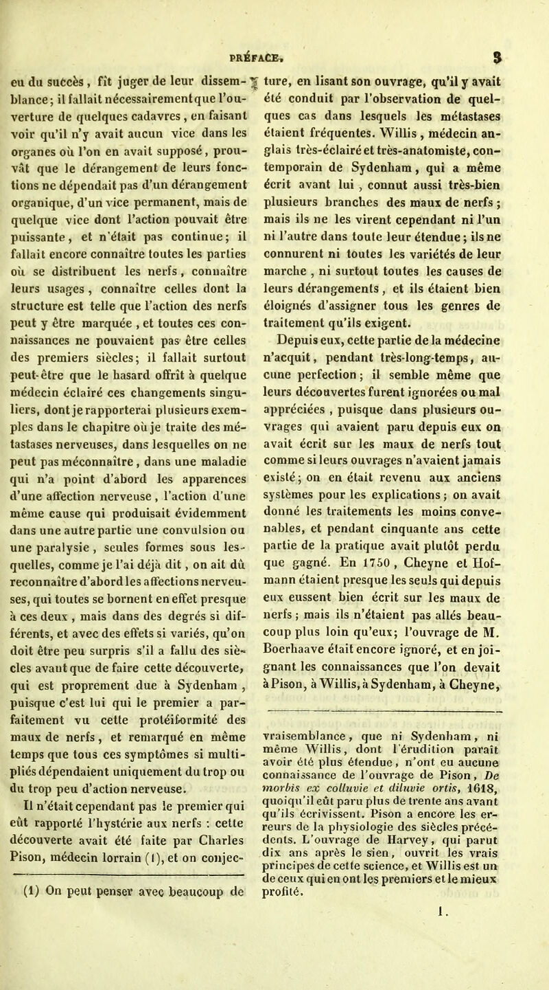 PRÉFACB. $ eu du suôcès , fît juger de leur dissem- ture, en lisant son ouvrage, qu'il y avait blance; il fallait nécessairement que l'ou- verture de quelques cadavres, en faisant voir qu'il n'y avait aucun vice dans les organes où l'on en avait supposé, prou- vât que le dérangement de leurs fonc- tions ne dépendait pas d'un dérangement organique, d'un vice permanent, mais de quelque vice dont l'action pouvait être puissante, et n'était pas continue; il fallait encore connaître toutes les parties oîi se distribuent les nerfs, connaître leurs usages, connaître celles dont la structure est telle que l'action des nerfs peut y être marquée , et toutes ces con- naissances ne pouvaient pas être celles des premiers siècles; il fallait surtout peut-être que le hasard offrît à quelque médecin éclairé ces changements singu- liers, dont je rapporterai plusieurs exem- ples dans le chapitre oii je traite des mé- tastases nerveuses, dans lesquelles on ne peut pas méconnaître, dans une maladie qui n'a point d'abord les apparences d'une aflfection nerveuse , l'action d'une même cause qui produisait évidemment dans une autre partie une convulsion ou une paralysie, seules formes sous les- quelles, comme je l'ai déjà dit , on ait dû reconnaître d'abord les affections nerveu- ses, qui toutes se bornent en effet presque à ces deux , mais dans des degrés si dif- férents, et avec des effets si variés, qu'on doit être peu surpris s'il a fallu des siè~ des avant que de faire cette découverte, qui est proprement due à Sydenham , puisque c'est lui qui le premier a par- faitement vu cette proléiformité des maux de nerfs, et remarqué en même temps que tous ces symptômes si multi- pliés dépendaient uniquement du trop ou du trop peu d'action nerveuse. Il n'était cependant pas le premier qui eût rapporté l'hystérie aux nerfs : cette découverte avait été faite par Charles Pison, médecin lorrain (I), et on conjec- (1) On peut penser avec beaucoup de été conduit par l'observation de quel- ques cas dans lesquels les métastases étaient fréquentes. Willis , médecin an- glais très-éclairé et très-anatomiste, con- temporain de Sydenham, qui a même écrit avant lui , connut aussi très-bien plusieurs branches des maux de nerfs ; mais ils ne les virent cependant ni l'un ni l'autre dans toute leur étendue ; ils ne connurent ni toutes les variétés de leur marche , ni surtout toutes les causes de leurs dérangements, et ils étaient bien éloignés d'assigner tous les genres de traitement qu'ils exigent. Depuis eux, cette partie de la médecine n'acquit, pendant très-longtemps, au- cune perfection ; il semble même que leurs découvertes furent ignorées ou mal appréciées , puisque dans plusieurs ou- vrages qui avaient paru depuis eux on avait écrit sur les maux de nerfs tout comme si leurs ouvrages n'avaient jamais existé; on en était revenu aux anciens systèmes pour les explications ; on avait donné les traitements les moins conve- nables, et pendant cinquante ans cette partie de la pratique avait plutôt perdu que gagné. En 1750, Cheyne et Ilof- mann étaient presque les seuls qui depuis eux eussent bien écrit sur les maux de nerfs ; mais ils n'étaient pas allés beau- coup plus loin qu'eux; l'ouvrage de M. Boerhaave était encore ignoré, et enjoi- gnant les connaissances que l'on devait àPison, à Willis,à Sydenham, à Cheyne, vraisemblance, que ni Sydenham, ni même Willis, dont l'érudition paraît avoir été plus étendue, n'ont eu aucune connaissance de l'ouvrage de Pison, De morbis ex colluvie et diluvie ortis, 1618, quoiqu'il eût paru plus de trente ans avant qu'ils écrivissent. Pison a encore les er- reurs de la physiologie des siècles précé- dents. L'ouvrage de Harvey, qui parut dix ans après le sien, ouvrit les vrais principes de cette science, et Willis est un de ceux qui en ont les premiers et le mieux profité. 1.