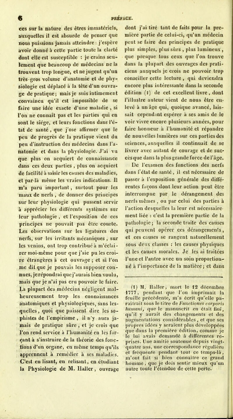 % psâ ces sur la nature des êtres immatériels, auxquelles il est absurde de penser que nous puissions jamais atteindre : j'espère avoir donné à cette partie toute la clarté dont elle est susceptible : je crains seu- lement que beaucoup de médecins ne la trouvent trop longue, et ne jugent qu'un très-gros volume d'analomie et de phy- siologie est déplacé à la tête d'un ouvra- ge de pratique; mais je suis intimement convaincu qu'il est impossible de se faire une idée exacte d'une maladie , si l'on ne connaît pas et les parties qui en sont le siège, et leurs fonctions dans l'é- tat de santé , que j'ose affirmer que le peu de progrès de la pratique vient du peu d'instruction des médecins dans l'a- natomie et dans la physiologie. J'ai vu que plus on acquiert de connaissance dans ces deux parties , plus on acquiert de facilité à saisir les causes des maladies, et par-là même les vraies indications. Il m'a paru important, surtout pour les maux de nerfs , de donner des principes sur leur physiologie qui pussent servir à apprécier les diflërenis systèmes sur leur pathologie , et l'exposition de ces principes ne pouvait pas êlrc courte. Les observations sur les ligatures des nerfs, sur les irritants mécaniques , sur les venins, ont trop contribué à m'éclai- rer moi-même pour que j'aie pu les croi- re étrangères à cet ouvrage ; et si l'on me dit que je pouvais les supposer con- nues, jerépondrai que j'aurais bien voulu, mais que je n'ai pas cru pouvoir le faire. La plupart des médecins négligent mal- heureusement trop les connaissances anatomiques et physiologiques, sans les- quelles , quoi que puissent dire les so- phistes de l'empirisme , il n'y aura ja- mais de pratique sûre , et je crois que l'on rend service à l'humanité en les for- çant à s'instruire de la théorie des fonc- tions d'un organe, en même temps qu'ils apprennent à remédier à ses maladits. C'est en lisant, en relisant, en étudiant la Physiologie de M. Haller, ouvrage dont j'ai tiré tant de faits pour la pre- mière partie de celui-ci, qu'un médecin peut se faire des principes de pratique plus simples, plus surs , plus lumineux , que presque tous ceux que l'on trouve dans la plupart des ouvrages des prati- ciens auxquels je crois ne pouvoir trop conseiller cette lecture , qui deviendra encore plus intéressante dans la seconde édition (1) de cet excellent livre, dont l'illustre auteur vient de nous être en- levé à un âge qui, quoique avancé, lais- sait cependant espérer à ses amis de le voir vivre encore plusieurs années, pour faire honneur ù l'humanité et répandre de nouvelles lumières sur ces parties des sciences, auxquelles il continuait de se livrer avec autant de courage et de suc- cès que dans la plus grande force de l'âge. De l'examen des fonctions des nerfs dans l'état de santé , il est nécessaire de passer à l'exposition générale des difTé- rentes f.içons dont leur action peut être interrompue par le dérangement des nerfs mêmes , ou par celui des parties à l'action desquelles la leur est nécessaire- ment liée : c'est la première partie de la pathologie; la seconde traite des causes qui peuvent opérer ces dérangemcnis, et ces causes se rangent naturellement sous deux classes : les causes physiques et les causes morales. Je les ai traitées l'une et l'autre avec un soin proportion- né à l'importance de la matière; et dans (t) M. Ilaller, mort le 12 décembre 1777, pendant que l'on imprimait la feuille précédente, m'a écrit qu'elle pa- raîtrait sous le litre àe Functioncs corporis humani, que le manuscrit en était fini, qu'il y aurait des changements et des augmentations considérables , et que ses propres idées y seraient plus développées que dans la première édition, comme je le lui avais demandé à différentes re- prises. Une amitié soutenue depuis vingt- quatre ans, une correspondance régulière et fréquente peiidant tout ce temps-là , m'ont l'ait si bien connaître ce grand liomme, que je dois sentir mieux qu'un autre toute l'étendue de cette perte.