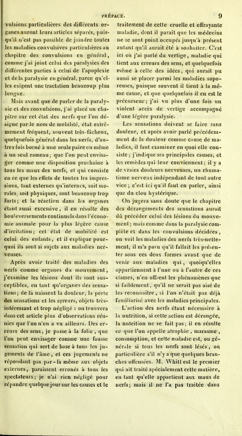 viilsions paiticulières des diftYicnls or- ganes auront leurs nrlicles séparés, puis- qu'il n'est pas possible de joindre toutes les uKiladies convulsives particulières au chapitre des convulsions en général, comme j'ai joint celui des ])aralysics des dillërentes parties à celui de l'apoplexie et de la paralysie en général, parce qu'el- les exigent une tractnlion beaucoup plus longue. Mais avant que de parler de la paraly- sie cl des convulsions, j'ai placé un cha- pitre sur cet état des nerfs que l'on dé- signe par le nom de mobilité, état exlrè- nicment fréquent, souvent très-fâcheux, quelquefois général dans les nerfs, d'au- tres fois borné à une seule paire ou même à un seul rameau; que l'on peut envisa- ger comme une disposition prochaine k tous les maux des nerfs, et qui consiste en ce que les eflels de toutes les impres- sions, tant externes qu'internes, soit mo- rales, soit physiques, sont beaucoup trop forts; et la réaction dans lis orgnnes étant aussi excessive, il en résulte des bouleversements continuels dans l'écono- mie animale pour la plus légère cause d'irrilalion ; cet état de mobililé est celui des enfants, et il expli{]ue pour- quoi ils sont si sujets aux maladies ner^ veuses. Après avoir traité des maladies des neris comme organes du mouvement, j'examine les lésions dont ils sont sus- ceptibles, en tant qu'ori;ancs des sensa- tions; de là naissent la douleur, la perte des sensations et les erreurs, objets très- intéressant et trop négligé : on trouvera dans cet article plus d'observations réu- nies que l'on n'en a vu ailleurs. Des er- reurs des sens, je passe à la folie , que l'on peut envisager comme une fausse sensation qui sert de base à tous les ju- gements de l'âme, et ces jugements ne répondant pas par-là même aux objets externes, paraissent erronés à tous les spectateurs; je n'ai rien négligé pour répandre quelque jour sur les causes et le ACK. 9 traitement de cette cruelle et effrayante maladie, dont il paraît que les médecins ne se sont point occupés jusqu'à présent autant qu'il aurait été à souhaiter. C'est ici où j'ai parlé du vertige, maladie qui tient aux erreurs des sens, et quelquefois même à celle des idées, qui aurait pu aussi se placer parmi les maladies sopo- reuscs, puisque souvent il tient à la mê- me cause, et que quelquefois il en est le précurseur; j'ai vu plus d'une fois un violent accès de vertige accompagné d'une légère paralysie. Les sensations doivent se faire sans douleur, et après avoir parlé précédem- ment de la douleur comme cause de ma- ladies, il faut examiner en quoi elle con- siste ; j'indique ses principales causes, et les remèdes qui leur conviennent; il y a de vraies douleurs nerveuses, un rhuma- tisme nerveux indépendant de tout autre vice; c'est ici qu'il faut en parler, ainsi que du clou hystérique. On jugera sans doute que le chapitre des dérangements des sensations aurait dû précéder celui des lésions du mouve- ment; mais comme dans la paralysie com- plète et dans les convulsions décidées , on voit les maladies des nerfs très-nette- ment, il m'a paru qu'il fallait les présen- ter sous ces deux formes avant que de venir aux maladies qui, ([uoiqu'elles appartiennent à l'une ou à l'autre de ces classes, n'en offrent les phénomènes que si faiblement, qu'il ne serait pas aisé de les reconnaître, si l'on n'était pas déjà familiarisé avec les maladies principales. L'action des nerfs étant nécessaire à la nutrition, si celte action est dérangée, la nutrition ne se fait pas; il en résulte ce que l'on appelle atrophie , marasme , consomption, et celte maladie est, ou gé- nérale si tous les nerfs sont lésés , ou particulière s'il n'y a que quelques bran- ches offensées. M. Whitt est le premier qui ait traité spécialement cette matière, en tant qu'elle appartient aux maux de nerfs; mais il ne l'a pas traitée dans