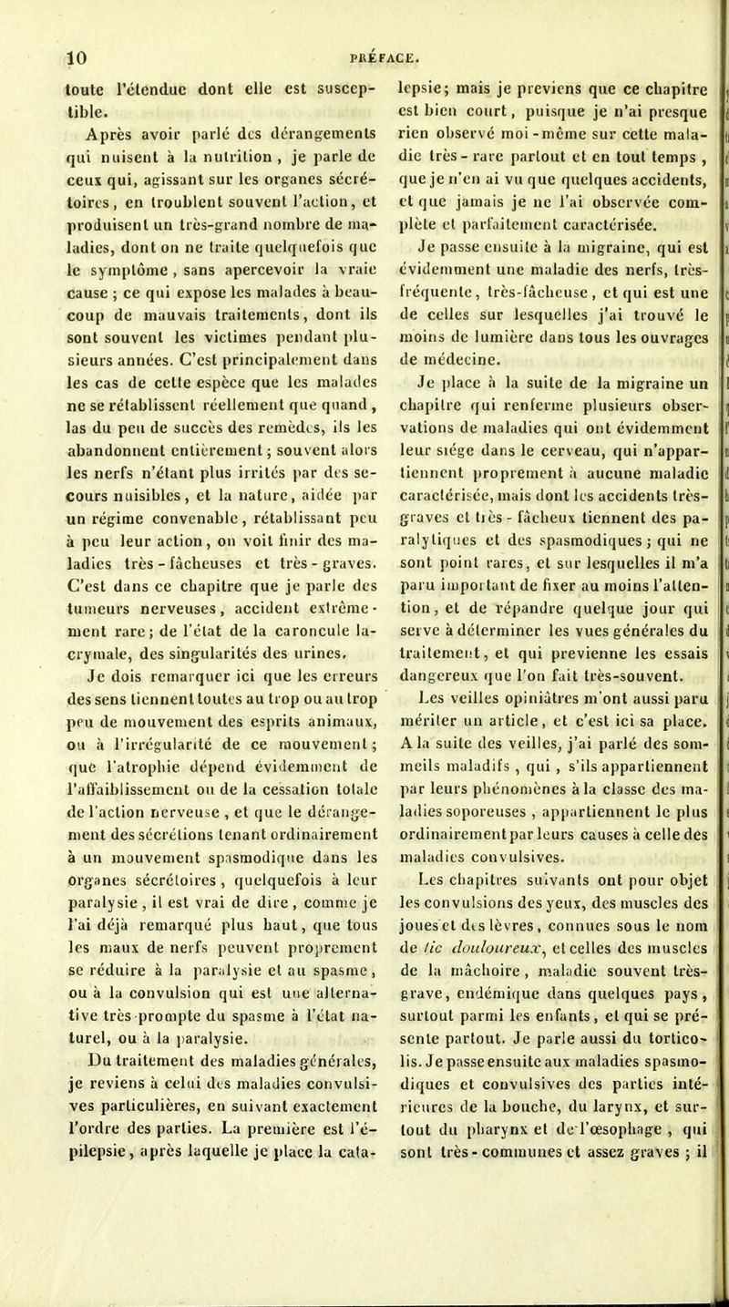 f 10 PfiEl toute l'clenduc dont elle est suscep- tible. Après avoir parle des dérangements qui nuisent à la nutrition , je parle de ceux qui, agissant sur les organes sécré- toircs , en troublent souvent l'action, et produisent un très-grand nombre de ma- ladies, dont on ne traite quelquefois que le symptôme , sans apercevoir la vraie cause ; ce qui expose les malades à beau- coup de mauvais traitements, dont ils sont souvent les victimes pendant plu- sieurs années. C'est principali^ment dans les cas de cette espèce que les malades ne se rétablissent réellement que quand , las du peu de succès des remèdes, ils les abandonnent entièrement ; souvent alors les nerfs n'étant plus irrités par dt s se- cours nuisibles, et la nature, aidée ])ar un régime convenable, rétablissant peu à peu leur action, on voit finir des ma- ladies très - fâcheuses et très - graves. C'est dans ce chapitre que je parle des tumeurs nerveuses, accident extrême- ment rare; de l'état de la caroncule la- crymale, des sing'ularités des urines. Je dois remarquer ici que les erreurs des sens tiennenlloutis au trop ou au trop peu de mouvement des esprits animaux, ou à l'irrégularité de ce mouvement; que l'atrophie dépend évidemment de l'affaiblissement ou de la cessation totale de l'action nerveuse , et que le dérange- ment des sécrétions tenant ordinairement à un mouvement spasmodique dans les organes sécrétoires , quelquefois à leur paralysie , il est vrai de dire , comme je l'ai déjà remarqué plus haut, que tous les maux de nerfs peuvent projircment se réduire à la paralysie et au spasme , ou à la convulsion qui est une alterna- tive très prompte du spasme à l'état na- turel, ou à la ])aralysie. Du traitement des maladies générales, je reviens à celui des maladies convulsi- ves particulières, en suivant exactement l'ordre des parties. La première est l'é- pilepsie, après laquelle je place la cata- lepsie; mais je préviens que ce chapitre est bien court, puisque je n'ai presque rien observé moi-même sur cette mala- (i die très - rare partout et en tout temps , (' que je n'en ai vu que quelques accidents, i et que jamais je ne l'ai observée com- i plète et parfaitement caractérisée. v Je passe ensuite à la migraine, qui est ï évidemment une maladie des nerfs, très- fréquente, très-fâcheuse, et qui est une c de celles sur lesquelles j'ai trouvé le p moins de lumière dans tous les ouvrages t de médecine. i Je i)lace à la suite de la migraine un 1 chapitre qui renferme plusieurs obser- ^ vations de maladies qui ont évidemment f leur siège dans le cerveau, qui n'appar- i tiennent iiroprement à aucune maladie 1 caractérisée, mais dont les accidents très- k graves et très - fâcheux tiennent des pa- p ralytiques et des spasraodiques ; qui ne li sont point rares, et sur lesquelles il m'a li paru important de fixer au moins l'atten- i tion, et de répandre quelque jour qui t serve à déterminer les vues générales du I traitement, et qui prévienne les essais ^ dangereux que l'on fait très-souvent. i Les veilles opiniâtres m'ont aussi paru j mériter un article, et c'est ici sa place, i A la suite des veilles, j'ai parlé des som- I meils maladifs , qui , s'ils appartiennent ! par leurs pliénoniènes à la classe des ma- I ladies soporeuses , appartiennent le plus î ordinairementpar leurs causes à celle des ' maladies convulsives. i Les chapitres suivants ont pour objet j les convulsions des yeux, des muscles des • joues et dts lèvres, connues sous le nom de /ic douloureux^ et celles des muscles de la mâchoire, maladie souvent très- grave, endémique dans quelques pays, surtout parmi les enfants, et qui se pré- sente partout. Je parle aussi du tortico- lis. Je passe ensuite aux maladies spasmo- diques et convulsives des parties inté- rieures de la bouche, du larynx, et sur- tout du pharynx et de l'œsophage , qui ! sont très-communes et assez graves ; il