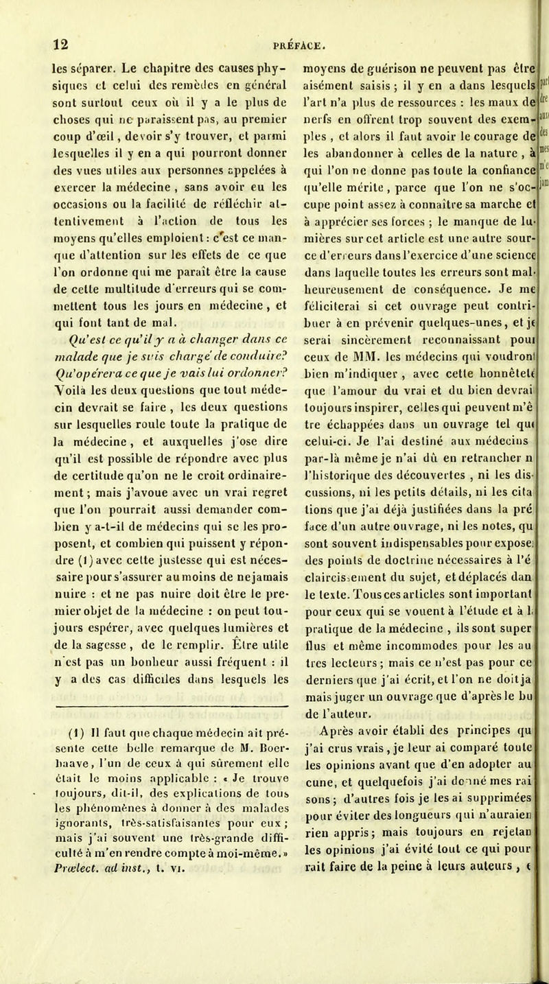 les séparer. Le chapitre des causes phy- siques tl celui des reniciles en gciicral sont surtout ceux où il y a le plus de choses qui ne paraissent pas, au premier coup d'œil, devoir s'y trouver, et parmi lesqueHes il y en a qui pourront donner des vues utiles aux personnes appelées à exercer la médecine , sans avoir eu les occasions ou la facilité de réfléchir al- lenlivemeiit à l'action de tous les moyens qu'elles emploient : c'est ce man- que d'attention sur les effets de ce que l'on ordonne qui me paraît être la cause de cette multitude d'erreurs qui se com- mettent tous les jours en médecine , et qui font tant de mal. Qu'est ce qu'il y a a changer dans ce malade que jesi'is charge de conduire? Qu'ope'rera ce que je vais lui ordonner? Voilà les deux questions que tout méde- cin devrait se faire , les deux questions sur lesquelles roule toute la pratique de la médecine, et auxquelles j'ose dire qu'il est possible de répondre avec plus de certitude qu'on ne le croit ordinaire- ment ; mais j'avoue avec un vrai regret que l'on pourrait aussi demander com- bien y a-t-il de médecins qui se les pro- posent, et combien qui puissent y répon- dre (l)avec cette justesse qui est néces- saire pour s'assurer au moins de ne jamais nuire : et ne pas nuire doit être le pre- mierobjetde la médecine : on peut tou- jours espérer, avec quelques lumières et de la sagesse , de le remplir. Être utile n cst pas un bonheur aussi fréquent : il y a des cas difficiles dans lesquels les (1 ) Il faut que chaque médecin ait pré- sente cette belle remarque de M. Boer- liaave, l'un de ceux à qui sûrement elle était le moins applicable : « Je trouve toujours, dit-il, des explications de tous les phénomènes à donner à des malades ignorants, très-satisfaisantes pour eux ; mais j'ai souvent une très-grande diffi- culté à m'en rendre compte à moi-même.» Prœlect. adinst., t. vi. moyens de guërison ne peuvent pas être aisément saisis ; il y en a dans lesquels P' l'art n'a plus de ressources : les maux de^ nerfs en offrent trop souvent des exem- ples , et alors il faut avoir le courage de les abandonner à celles de la nature , à qui l'on ne donne pas toute la confiance {[u'elle mérite , parce que l'on ne s'oc cupe point assez à connaître sa marche el à apprécier ses forces ; le manque de lu mières sur cet article est une autre sour- ce d'erreurs dans l'exercice d'une science dans laquelle toutes les erreurs sont mal heureusement de conséquence. Je me féliciterai si cet ouvrage peut contri- buer à en prévenir quelques-unes, et je serai sincèrement reconnaissant poui ceux de MM. les médecins qui voudroni bien m'indiquer , avec cette honnêteté que l'amour du vrai et du bien devrai toujours inspirer, celles qui peuvent m'ê tre échappées dans un ouvrage tel qui celui-ci. Je l'ai destiné aux médecins par-là même je n'ai liù. en retrancher n l'historique des découvertes , ni les dis-t eussions, ni les petits détails, ni les cita fions que j'ai déjà justifiées dans la pré face d'un autre ouvrage, ni les notes, qu sont souvent indispensables pour exposa des points de doctrine nécessaires à Vé claircisieuient du sujet, et déplacés dan le texte. Tous ces articles sont important pour ceux qui se vouent à l'élude et à 1. pratique de la médecine , ils sont super flus et même incommodes pour les au^ très lecteurs ; mais ce n'est pas pour ce derniers que j'ai écrit, et l'on ne doitja mais juger un ouvrage que d'après le bu de l'auteur. Après avoir établi des principes qu j'ai crus vrais , je leur ai comparé toute les opinions avant que d'en adopter au cune, et quelquefois j'ai do inémes rai sons; d'autres fois je lésai supprimées pour éviter des longueurs qui n'auraien rien appris; mais toujours en rejetan les opinions j'ai évité tout ce qui pour lait faire de la peine à leurs auteurs , e
