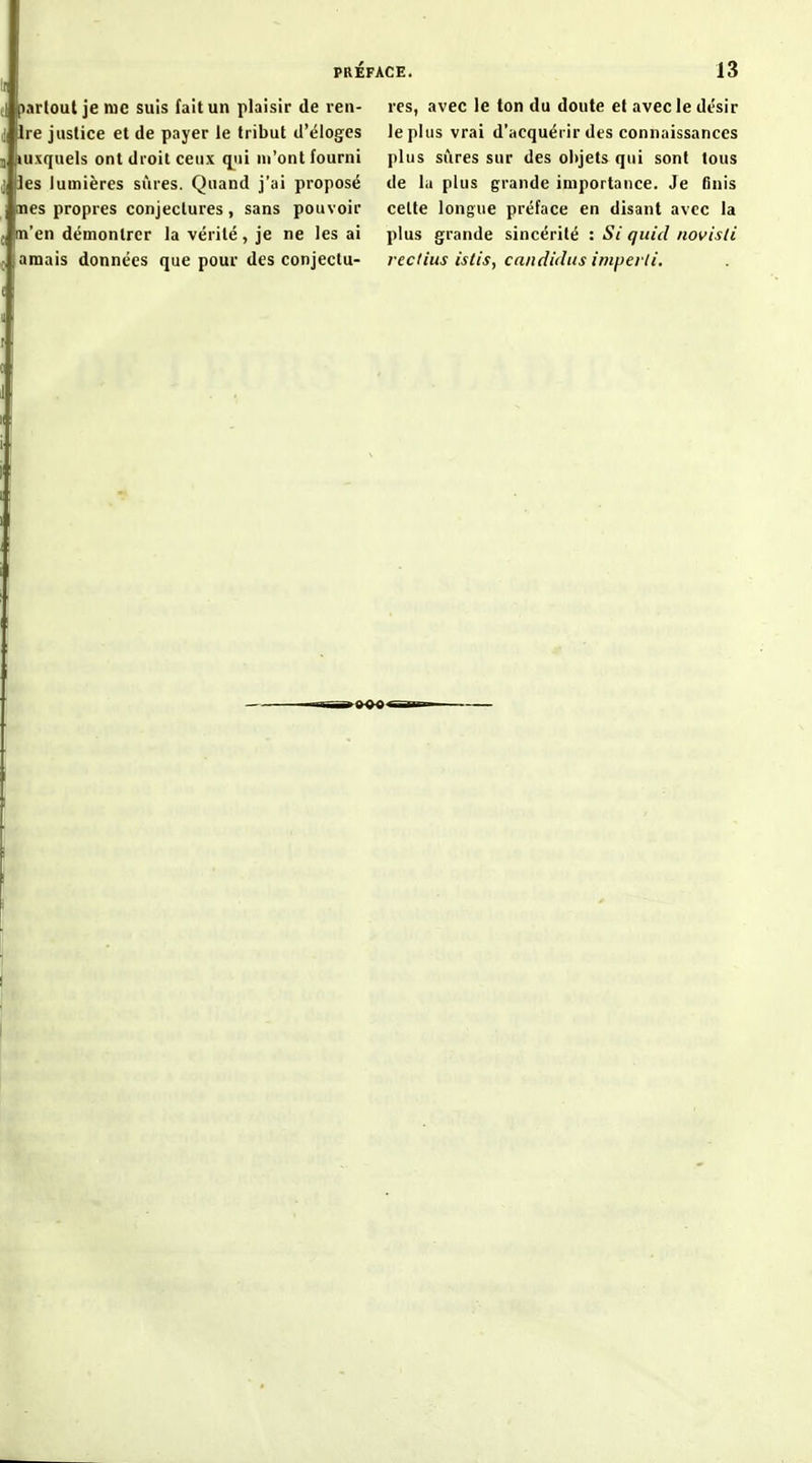 fl partout je lue suis fait un plaisir de ren- tre justice et de payer le tribut d'éloges j tuxquels ont droit ceux qiii m'ont fourni j les lumières sûres. Quand j'ai proposé nés propres conjectures , sans pouvoir m'en démontrer la vérité, je ne les ai amais données que pour des conjectu- res, avec le ton du doute et avecledésir le plus vrai d'acquérir des connaissances plus sûres sur des objets qui sont tous de la plus grande importance. Je finis celte longue préface en disant avec la plus grande sincérité : Si qiiid novisli rectius istis, candidiis imperti.
