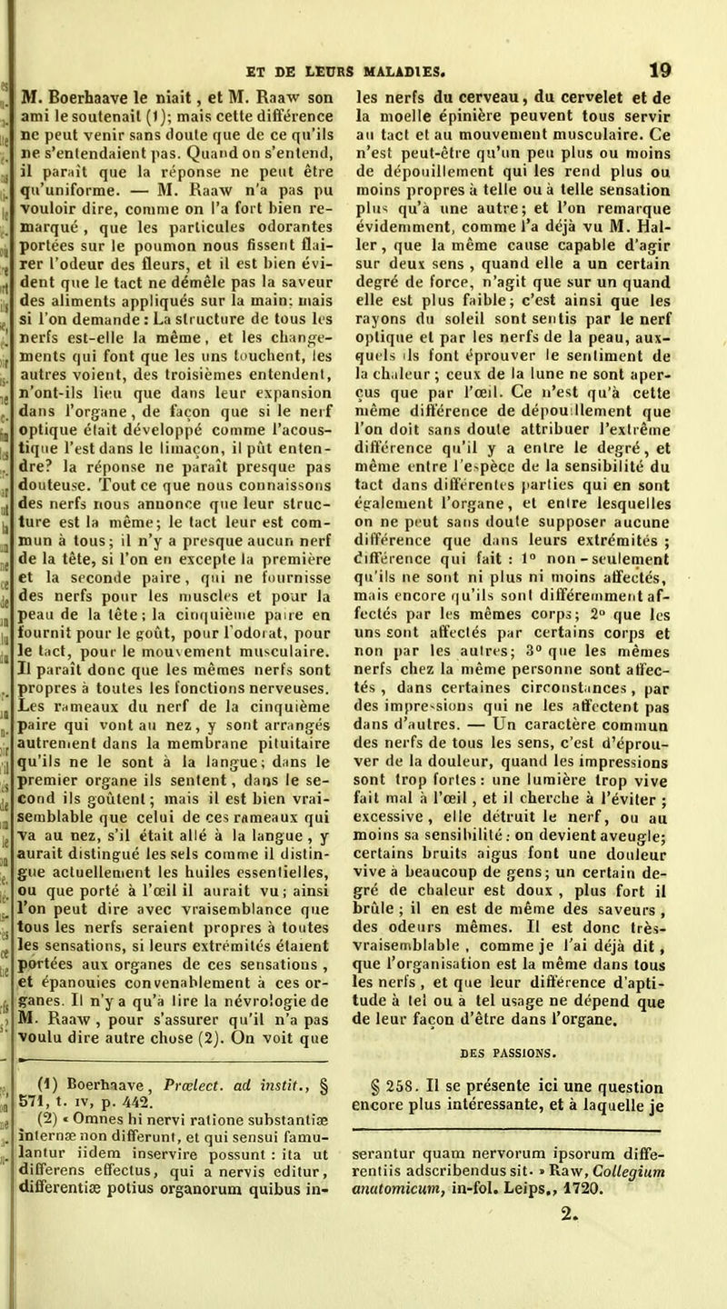 M. Boerhaave le niait, et M. Raaw son ami le soutenait (1); mais cette différence ij ne peut venir sans doute que de ce qu'ils ne s'entendaient pas. Quand on s'entend, jj il paraît que la réponse ne peut être j_ qu'uniforme. — M. Raaw n'a pas pu |, vouloir dire, comme on l'a fort bien re- ^ marqué , que les particules odorantes ,j portées sur le poumon nous fissent flai- j rer l'odeur des fleurs, et il est bien évi- ^ dent que le tact ne démêle pas la saveur i j des aliments appliqués sur la main; niais ^ si l'on demande : La structure de tous los nerfs est-elle la même, et les chanf^e- ments qui font que les uns touchent, les i. autres voient, des troisièmes entendent, n'ont-ils lieu que dans leur expansion , dans l'organe, de façon que si le neif ,j optique était développé comme l'acous- , tique l'est dans le limaçon, il pût enten- ! dre? la réponse ne paraît presque pas .j douteuse, 'fout ce que nous connaissons des nerfs nous annonce que leur slruc- lj ture est la même; le tact leur est com- u mun à tous; il n'y a presque aucun nerf de la tête, si l'on en excepte la première j et la seconde paire, qui ne fournisse jj des nerfs pour les muscles et pour la peau de la tête; la ciii(|uièiiie paire en lj fournit pour le poût, pour l'odorat, pour ;j le lad, pour le mousement musculaire. Il paraît donc que les mêmes nerfs sont propres à toutes les fonctions nerveuses. Les rnmeaux du nerf de la cinquième j paire qui vont au nez, y sont arrangés ,jj autrenient dans la membrane pituitaire qu'ils ne le sont à la langue; dans le j premier organe ils sentent, dans le se- cond ils goûtent ; mais il est bien vrai- semblable que celui de ces rameaux qui jj Va au nez, s'il était allé à la langue , y aurait disting-ué les sels comme il distin- j gue actuelleuient les huiles essentielles, ou que porté à l'œil il aurait vu; ainsi l'on peut dire avec vraisemblance que tous les nerfs seraient propres à toutes ^ les sensations, si leurs extrémités étaient portées aux organes de ces sensations , et épanouies convenablement à ces or- ganes. Il n'y a qu'à lire la névroiogie de ) M. Raaw , pour s'assurer qu'il n'a pas voulu dire autre chose (2j. On voit que ,j (1) Boerhaave, Prœlect. ad instit., § ,j 1571, t. IV, p. 442. ne (^) • Omnes hi nervi ratione substantiae j, înternœ non difTerunt, et qui sensu! famu- lantur iidem inservire possunt : ita ut différons elfeclus, qui a nervis editur, differentise potius organorum quibus in- les nerfs du cerveau, du cervelet et de la moelle épinière peuvent tous servir au tact et au mouvement musculaire. Ce n'est peut-être qu'un peu plus ou moins de dépouillement qui les rend plus ou moins propres à telle ou à telle sensation plus qu'à une autre; et l'on remarque évidemment, comme l'a déjà vu M. Hal- 1er, que la même cause capable d'agir sur deux sens , quand elle a un certain degré de force, n'agit que sur un quand elle est plus faible; c'est ainsi que les rayons du soleil sont sentis par le nerf optique et par les nerfs de la peau, aux- quels ils font éprouver le sentiment de la chaleur ; ceux de la lune ne sont aper- çus que par l'œil. Ce n'est qu'à cette même différence de dépouillement que l'on doit sans doute attribuer l'extrême différence qu'il y a entre le degré, et même entre re>pèce de la sensibilité du tact dans différentes parties qui en sont également l'organe, et enire lesquelles on ne peut sans doute supposer aucune différence que dans leurs extrémités ; difTérence qui fait: 1 non - seulement qu'ils ne sont ni plus ni moins affectés, mais encore r|u'ils sont différemment af- fectés par les mêmes corps; 2 que les uns sont affectés par certains corps et non par les aulres; 3° que les mêmes nerfs chez la même personne sont affec- tés , dans certaines circonstances, par des impre-'Sions qui ne les affectent pas dans d'autres. — Un caractère commun des nerfs de tous les sens, c'est d'éprou- ver de la douleur, quand les impressions sont trop fortes: une lumière trop vive fait mal à l'œil, et il cherche à l'éviter ; excessive, elle détruit le nerf, ou au moins sa sensibilitéon devient aveugle; certains bruits aigus font une douleur vive à beaucoup de gens; un certain de- gré de chaleur est doux , plus fort il brûle ; il en est de même des saveurs , des odeurs mêmes. Il est donc très- vraisemblable , comme je l'ai déjà dit, que l'organisation est la même dans tous les nerfs , et que leur différence d'apti- tude à tel ou a tel usage ne dépend que de leur façon d'être dans l'organe. SES FASSIONS. § 258. Il se présente ici une question encore plus intéressante, et à laquelle je serantur quam nervorum ipsorum diffe- rentiis adscribendus sit- ' Tù.a.w, CoUegium anatomicum, in-fol. Leips,, 1720. 2.