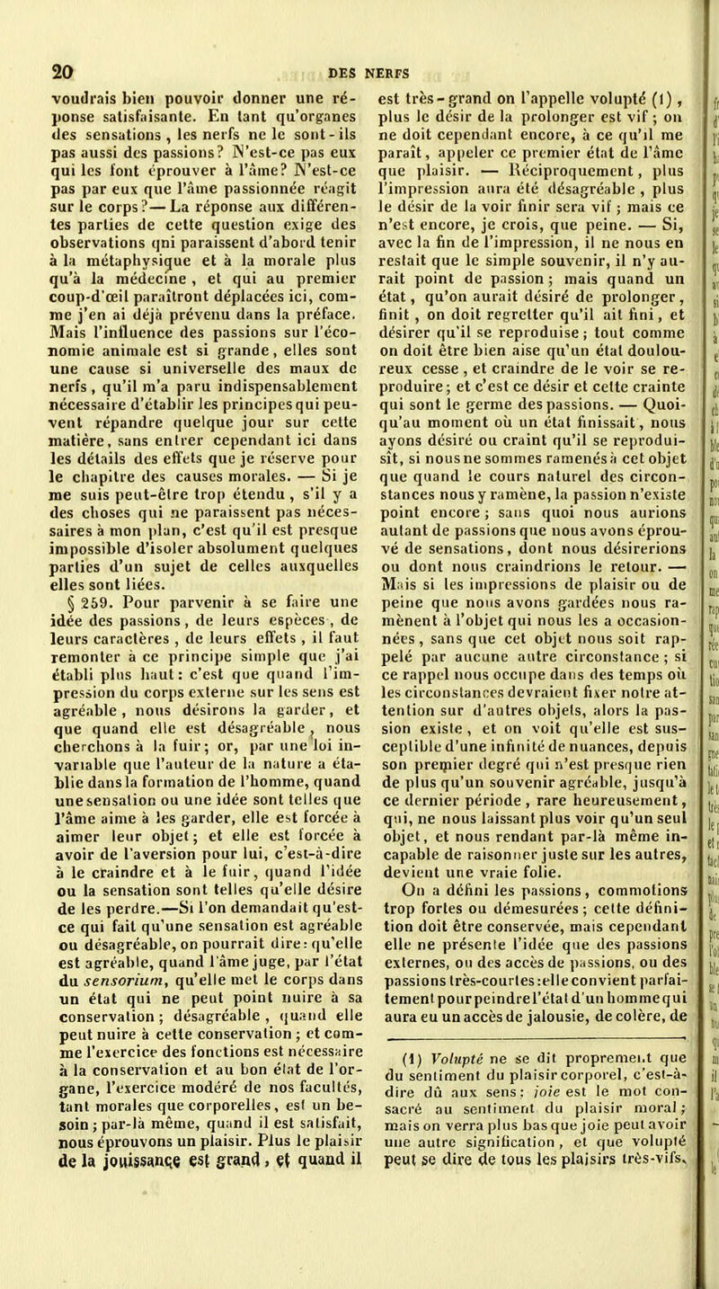 ■voudrais bien pouvoir donner une ré- ponse satisfaisante. En tant qu'organes des sensations , les nerfs ne le sont-ils pas aussi des passions? ]N'est-ce pas eux qui les l'ont éprouver à l'àme? West-ce pas par eux que l'âme passionnée réagit sur le corps?—La réponse aux différen- tes parties de cette question exige des observations qni paraissent d'abord tenir à la métaphysique et à la morale plus qu'à la médecine , et qui au premier coup-d'œil paraîtront déplacées ici, com- me j'en ai déjà prévenu dans la préface. Mais l'influence des passions sur l'éco- nomie animale est si grande, elles sont une cause si universelle des maux de nerfs , qu'il m'a paru indispensablenient nécessaire d'établir Jes principes qui peu- vent répandre quelque jour sur cette matière, sans entrer cependant ici dans les détails des effets que je réserve pour le chapitre des causes morales. — Si je me suis peut-être trop étendu, s'il y a des choses qui ne paraissent pas néces- saires à mon i)lan, c'est qu'il est presque impossible d'isoler absolument quelques parties d'un sujet de celles auxquelles elles sont liées. § 259. Pour parvenir à se faire une idée des passions, de leurs espèces , de leurs caractères , de leurs effets , il faut remonter à ce principe simple que j'ai établi pins haut: c'est que quand l'im- pression du corps externe sur les sens est agréable , nous désirons la garder, et que quand elle est désagréable j nous cherchons à la fuir; or, par une loi in- variable que l'auteur de la nature a éta- blie dans la formation de l'homme, quand une sensation ou une idée sont telles que râme aime à les garder, elle est forcée à aimer leur objet; et elle est forcée à avoir de l'aversion pour lui, c'est-à-dire à le craindre et à le fuir, quand l'idée ou la sensation sont telles qu'elle désire de les perdre.—Si l'on demandait qu'est- ce qui fait qu'une sensation est agréable ou désagréable, on pourrait dire: qu'elle est agréable, quand l'âme juge, par l'état du sensorium, qu'elle met le corps dans un état qui ne peut point nuire à sa conservation; désagréable, (juand elle peut nuire à cette conservation ; et com- me l'exercice des fonctions est nécessaire à la conservation et au bon état de l'or- gane, l'exercice modéré de nos facultés, tant morales que corporelles, es( un be- soin; par-là même, quand il est satisfait, nous éprouvons un plaisir. Plus le plaisir de la joitissançe est grand, Çt quand il est très-grand on l'appelle volupté (l), plus le désir de la prolonger est vif ; on ne doit cependant encore, à ce qu'il me paraît, appeler ce premier état de l'âme que plaisir. — Réciproquement, plus l'impression aura été désagréable , plus le désir de la voir finir sera vif ; mais ce n'est encore, je crois, que peine. — Si, avec la fin de l'impression, il ne nous en restait que le simple souvenir, il n'y au- rait point de pnssion; mais quand un état, qu'on aurait désiré de prolonger, finit, on doit regretter qu'il ait fini, et désirer qu'il se reproduise ; tout comme on doit être bien aise qu'un étal doulou- reux cesse , et craindre de le voir se re- produire; et c'est ce désir et celte crainte qui sont le germe des passions. — Quoi- qu'au moment oii un état finissait, nous ayons désiré ou craint qu'il se reprodui- sît, si nousne sommes ramenésà cet objet que quand le cours naturel des circon- stances nous y ramène, la passion n'existe point encore ; sans quoi nous aurions autant de passions que nous avons éprou- vé de sensations, dont nous désirerions ou dont nous craindrions le retour. — M:us si les impressions de plaisir ou de peine que nous avons gardées nous ra- mènent à l'objet qui nous les a occasion- nées , sans que cet objet nous soit rap- pelé par aucune autre circonstance ; si ce rappel nous occupe dans des temps oîi les circonstances devraient fixer notre at- tention sur d'autres objets, alors la pas- sion existe, et on voit qu'elle est sus- ceptible d'une infinité de nuances, depuis son preipier degré qni n'est presque rien de plus qu'un souvenir agréable, jusqu''à ce dernier période , rare heureusement, qui, ne nous laissant plus voir qu'un seul objet, et nous rendant par-là même in- capable de raisonner juste sur les autres, devient une vraie folie. On a défini les passions, commotions trop fortes ou démesurées; celte défini- tion doit être conservée, mais cependant elle ne présente l'idée que des passions externes, ou des accès de passions, ou des passions très-courles :elle convient parfai- tement pourpeindrel'état d'un hommequi aura eu un accès de jalousie, de colère, de (1) Volupté ne se dit proprement que du senliment du plaisir corporel, c'est-à- dire dû aux sens: joie est le mot con- sacré au sentiment du plaisir moral; mais on verra plus bas que joie peut avoir une autre signification , et que volupté peut se dire de tous les plaisirs très-vifs^
