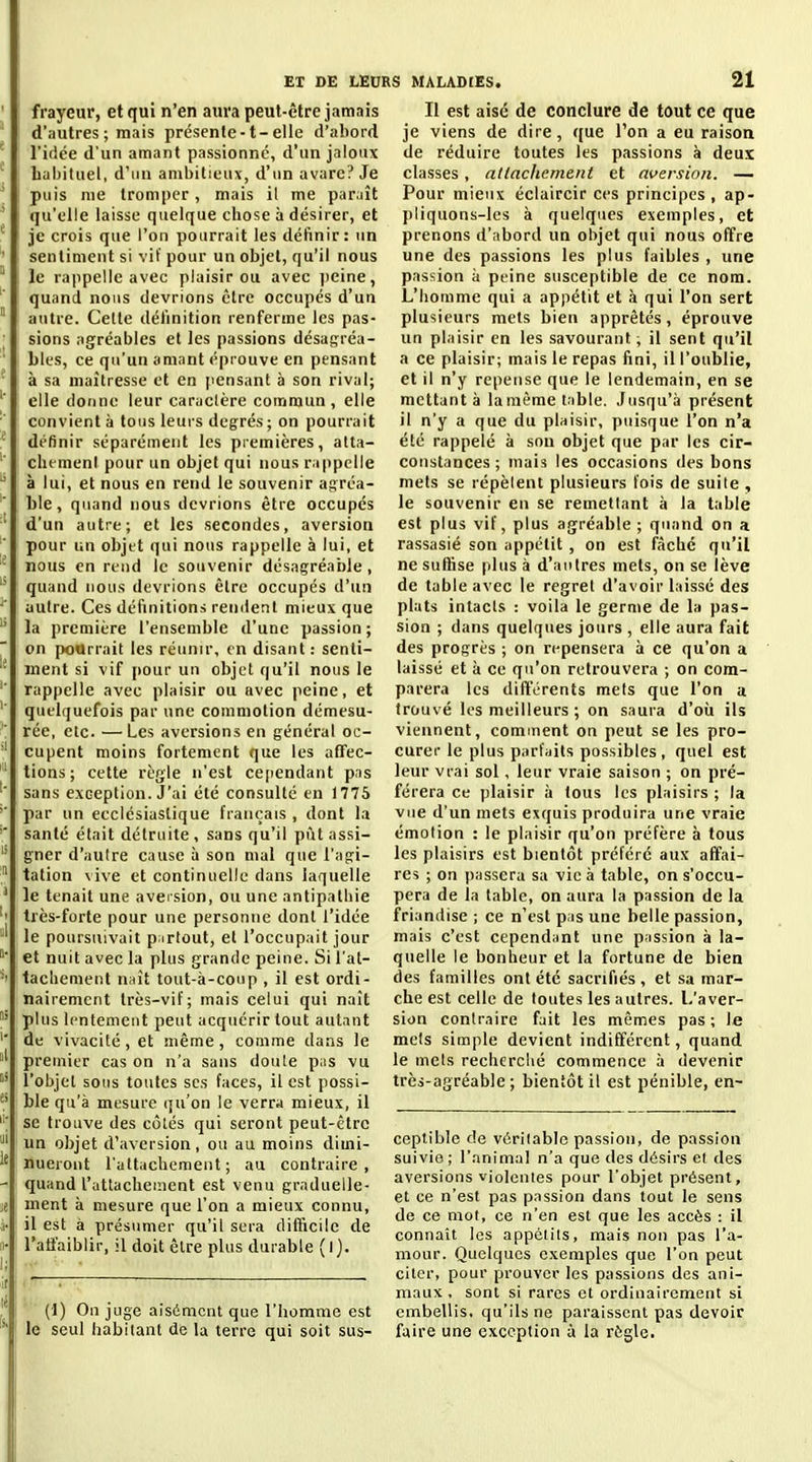 ' j frayeur, et qui n'en aura peut-être jamais ' \ d'autres ; mais présenle-t-elle d'abord * l'iflce d'un amant passionné, d'un jaloux taljituel, d'un ambitieux, d'un avare? Je ' : puis me tromper, mais il me par^jît ' ! qu'elle laisse quelque chose à désirer, et ■ je crois que l'on pourrait les définir: un ' sentiment si vif pour un objet, qu'il nous  I le rappelle avec plaisir ou avec jieine, ' quand nous devrions être occupés d'un  autre. Cette déiinition renferme les pas- ■ sions agréables et les passions désagréa- ' 1 Lies, ce qu'un amant éprouve en pensant ' i à sa maîtresse et en pensant à son rival; ; elle donne leur caractère commun, elle ' convient à tous leui's degrés ; on pourrait définir séparément les premières, atta- clu meni pour un objet qui nous rappelle ^ à lui, et nous en rend le souvenir agréa- '' ble, quand nous devrions être occupés ' d'un autre; et les secondes, aversion ■ pour un objet qui nous rappelle à lui, et nous en rend le souvenir désagréable ,  quand nous devrions être occupés d'un autre. Ces définitions remient mieux que  la première l'ensemble d'une passion ; on pourrait les réunir, en disant : senli- ment si vif [lour un objet qu'il nous le '■ rappelle avec plaisir ou avec peine, et quelquefois par une commotion démesu- rée, etc. —Les aversions en général oc- cupent moins fortement que les afTec- lions ; cette règle n'est ce[)endant pas sans exception. J'ai été consulté en 1775 '■ par un ecclésiastique français , dont la santé était détruite , sans qu'il put assi- gner d'aulre cause à son mal que l'agi-  tation \ive et continuelle dans laquelle ' le tenait une aversion, ou une antipathie très-forte pour une personne dont l'idée ; le poursuivait p irlout, et l'occupait jour i et nuit avec la plus grande peine. Si l'al- tachement naît tout-à-conp , il est ordi- nairement très-vif; mais celui qui naît plus lentement peut acquérir tout autant de vivacité, et même, comme dans le premier cas on n'a sans doule pus vu  l'objet sous toutes ses faces, il est possi- ble qu'à mesure qu'on le verra mieux, il se trouve des côtés qui seront peut-être ' un objet d'aversion, ou au moins dimi- 1' nueront l'attachement; au contraire, - quand rattachement est venu grnduelle- je ment à mesure que l'on a mieux connu, à- il est à présumer qu'il sera difficile de 11- l'affaiblir, il doit être plus durable (l). ,it 1 ' : (1) Ou juge aisément que l'homme est le seul habitant de la terre qui soit sus- II est aisé de conclure de tout ce que je viens de dire, que l'on a eu raison de réduire toutes les passions à deux classes, attachement et aversion. — Pour mieux éclaircir ces principes, ap- pliquons-les à quelques exemples, et prenons d'abord un objet qui nous offre une des passions les plus faibles , une passion à peine susceptible de ce nom. L'homme qui a appétit et à qui l'on sert plusieurs mets bien apprêtés, éprouve un plaisir en les savourant ; il sent qu'il a ce plaisir; mais le repas fini, il l'oublie, et il n'y repense que le lendemain, en se mettant à la même table. Jusqu'à présent il n'y a que du plaisir, puisque l'on n'a été rappelé à sou objet que par les cir- constances ; mais les occasions des bons mets se répèlent plusieurs fois de suite , le souvenir eu se remeflant à la table est plus vif, plus agréable; quand on a rassasié son appétit , on est fâche qu'il ne suffise plus à d'aiplres mets, on se lève de table avec le regret d'avoir laissé des plats intacts : voila le germe de la pas- sion ; dans quelques jours , elle aura fait des progrès ; on repensera à ce qu'on a laissé et à ce qu'on retrouvera ; on com- parera les différents mets que l'on a trouvé les meilleurs ; on saura d'oii ils viennent, comment on peut se les pro- curer le plus parfaits possibles, quel est leur vrai sol, leur vraie saison ; on pré- férera ce plaisir à tous les plaisirs ; la vue d'un mets exquis produira une vraie émotion : le plaisir qu'on préfère à tous les plaisirs est bientôt préféré aux affai- res ; on passera sa vie à table, on s'occu- pera de la table, on aura la passion de la friandise ; ce n'est pas une belle passion, mais c'est cependant une passion à la- quelle le bonheur et la fortune de bien des familles ont été sacrifiés , et sa mar- che est celle de toutes les autres. L'aver- sion contraire fait les mêmes pas ; le mets simple devient indifférent, quand le mets recherché commence à devenir très-agréable; bientôt il est pénible, en- ceptible de véritable passion, de passion suivie ; l'animal n'a que des désirs et des aversions violentes pour l'objet présent, et ce n'est pas passion dans tout le sens de ce mol, ce n'en est que les accès : il connaît les appétits, mais non pas l'a- mour. Quelques exemples que l'on peut citer, pour prouver les passions des ani- maux , sont si rares et ordinairement si embellis, qu'ils ne paraissent pas devoir faire une exception à la règle.