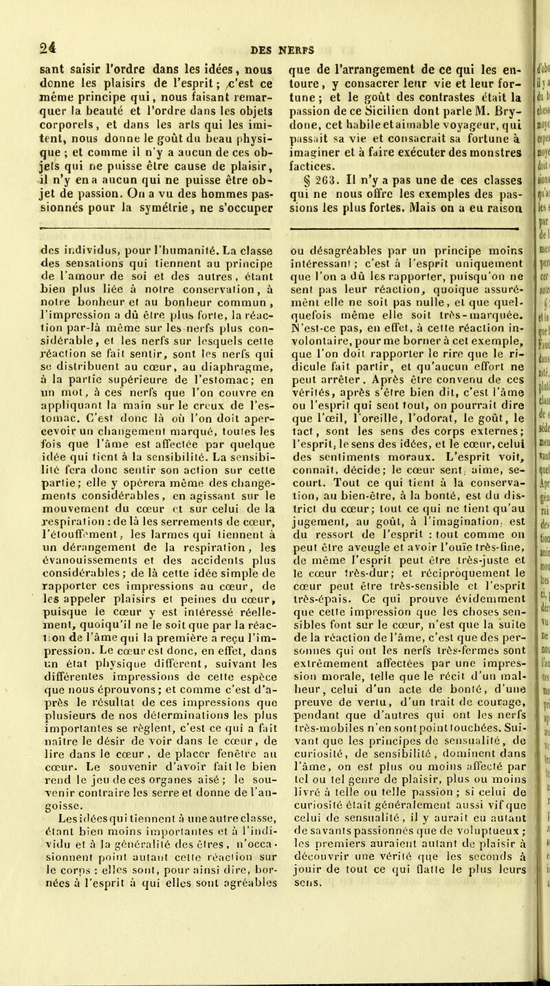 sant saisir l'ordre dans les idées, nous donne les plaisirs de l'esprit ; ^'est ce même principe qui, nous faisant remar- quer la beauté et l'ordre dans tes objets corporels, et dans les arts qui les imi- tent, nous donne le goût du beau physi- que ; et comme il n'y a aucun de ces ob- jets qui ne puisse être cause de plaisir, il n'y en a aucun qui ne puisse être ob- jet de passion. Ou a vu des hommes pas- sionnés pour la symétrie, ne s'occuper que de l'arrangement de ce qui les en- toure , y consacrer leur vie et leur for- tune ; et le goût des contrastes était la passion de ce Sicilien dont parle M. Bry- doiie, cet habileetaiinable voyageur, qui pass jit sa vie et consacrait sa fortune à imaginer et à faire exécuter des monstres factices. § 263. Il n'y a pas une de ces classes qui ne nous offre les exemples des pas- sions les plus fortes. iVIais on a eu raison I . d'cbi des individus, pour l'Ijumanité. La classe des sensations qui tiennent au principe de l'amour de soi et des autres, étant bien plus liée à notre conservaiion, à noire bonbcur et au bonheur commun , l'impression a dû êire plus l'orle, la réac- tion par-là même sur les nerfs plus con- sidérable, ei les nerfs sur lesquels celle réaction se fait sentir, sont Ips nerfs qui se distribuent au cœur, au diapliragme, à la partie supérieure de l'estomac; en un mot, à ces nerfs que l'on couvre en appliquant la main sur le creux de l'es- tomac. C'est donc là où l'on doit aper- cevoir un cliangemeni marqué, touies les fois que l'âme est affeclée par quelque idée qui tient à la sensibilité. La scMisibi- liie fera donc senlir son action sur cette partie; elle y opérera même des change- ments considérables, en agissant sur le mouvement du cœur et sur celui de la respiration : de là les serrements de cœur, l'étouffi^ment, les larmes qui tiennent à un dérangement de la respiration, les évanouissements et des accidents plus considérables ; de là celle idée simple de rapporter ces impressions au cœur, de les appeler plaisirs el peines du cœur, puisque le cœur y est intéressé réelle- ment, quoiqu'il ne le soit que par la réac- tion de l'âme qui la première a reçu l'im- pression. Le cœur est donc, en efîet, dans un élat physique dilTerent, suivant les différentes impressions de celle espèce que nous éprouvons ; et comme c'est d'a- près le résultat de ces impressions que plusieurs de nos déierminations les plus importantes se i-èglent, c'est ce qui a fait nailre le désir de voir dans le cœur, de lire dans le cœur, déplacer fenêtre au cœur. Le souvenir d'avoir faille bien rend le jeu <le ces organes aisé; le sou- venir contraire les serre et donne de l'an- goisse. Lesidéesqui tiennent à uneautreclasse, étant bien moins imporlaiiles et à l'indi- vidu el à la généralité des cires, n'occa- sionnent point autant cctio réaclion sur le corps : elles sont, pour ainsi dire, bor- nées à l'esprit à qui elles sont agréables ou désagréables par un principe moins intéressant ; c'est à l'esprit uniquement que l'on a dû les rapporter, puisqu'on ne sent pas leur réaclion, quoique assuré- mènt elle ne soit pas nulle, et que quel- quefois même elle soit très-marquée. N'est-ce pas, eu effet, à celte réaction in- volontaire, pour me borner à cet exemple, que l'on doit rapporter le rire que le ri- dicule fait partir, et qu'aucun effort ne peut arrêter. Après être convenu de ces vérités, après s'cire bien dit, c'est l'àmo ou l'esprii qui sent tout, on pourrait dire que l'œil, l'oreille, l'odorat, le goût, le tact, sont les sens des corps externes; l'esprit, le sens des idées, et le cœur, celui des sentiments moraux. L'esprit voit, connaît, décide; le cœur sent; aime, se- court. Tout ce qui tient à la conserva- tion, au bien-être, à la bonté, est du dis- trict du cœur; tout ce qui ne tient qu'au jugement, au goût, à l'imagination, est du ressort de l'esprit : tout comme ou peut être aveugle et avoir l'ouïe très-fine, de même l'esprit peut être très-juste et le cœur irès-dur; et réciproquement le cœur peut être très-sensible et l'esprit irés-ôpais. Ce qui prouve évidemment que cette impression que les choses sen- sibles font sur le cœur, n'est que la suite de la réaction de l'âme, c'est que des per- sonnes qui ont les nerfs très-fermes sont extrêmement affectées par une impres- sion morale, telle que le récit d'un mal- heur, celui d'un acte de bonié, d'une preuve de venu, d'un trait de courage, pendant que d'autres qui ont les nerfs très-mobiles n'en sont point touchées. Sui- vant que les principes de sensuiililé, de curiosité, de sensibilité, dominent dans l'âme, on est plus ou moins affeclé par tel ou tel genre de plaisir, plus ou moins livré à telle ou telle passion ; si celui de curiosité était généralement aussi vif que celui de sensualité, il y aurait eu autant de savants passionnés que de voluptueux ; les premiers auraient aulani de plaisir à découvrir une vériié que les seconds à jouir de tout ce qui Halle le plus leurs sens.