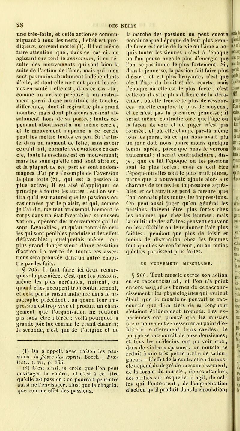 une très-forte, et cette action se commu- niquant à tous les nerfs, l'elfet est pro- digieux, souvent mortel (1). Il faut même faire attention que , clans ce cas-ci , en agissant sur tout le sens^rium, il eu ré- sulte des mouverjreiits qui sont bien la suite de l'action de l'àmc, mais qui n'en sont pas moins absolument indépendants d'elle, et dont elle ne tient point les rê- nes en santé : elle est, dans ce cas - là , comme un artiste préposé à un instru- ment garni d'une muliiluile de touches difteri'nles, dont il régirait le plus grand nombre, mais dont plusieuri seraient ab- solument hors de sa porlée; toutes ce- pendant aboutissent à un même cercle, et le mouvement imprimé à ce cercle peut les meitre toutes en jeu. Si l'artis- te, dans un moment de folie, sans savoir ce qu'il fait, ébranle avec violence ce cer- cle, toute la machine est en mouvement; mais les sons qu'elle rend sont affreux , et la plupart de ses parties sont endom- magées. J'ai pris l'exemple de l'aversion la plus forte (2) , qui est la passion la plus active; il est aisé d'appliquer ce principe à toutes les autres , et l'on scn - tira qu'il est naturel que les passions oc- casionnées par le plaisir, et qui, comme je l'ai dit, mettent vraisemblablement le corps dans un élat favorable à sa conser- vation , opèrent des mouvements qui lui sont favorables, et qu'au contraire cel- les qui sont pénibles produisent des effets défavorables ; quelquefois même leur plus grand danger vient d'une cessation d'action. La vérité de toutes ces asser- tions sera prouvée dans un autre chapi- tre par les faits. § 265. Il faut faire ici deux remar- ques : la première, c'est que les passions, même les plus agréables, nuisent, ou quand elles occupent trop continuement, et cela par la raison indiquée dans le pa- ragraphe précédent, ou ijuand leur im- pression est trop vive et produit un chan- gement que l'organisation ne soutient pas sans être altérée : voilà pourquoi la grande joie tue comme le grand chagrin; la seconde, c'est que de l'origine et de I (1) On a appelé avec raison les pas- sions, la fièvre des esprits. Boerh., Prœ- lect,, I. vil, p. 163. (2) C'est ainsi, je crois, que l'on peut envisager la colère, et c'est à ce titre qu'elle est passion : on pourrait peut-être aussi ne l'envisager, ainsi que le chagrin, que comme effet des passions. la marche des passions on peut encore conclure que l'époque de leur plus gran- de force est celle de la vie oii l'âme a ac- quis toutes les siennes : c'est à l'époque où l'on pense avec le plus d'énergie que l'on se passionne le plus fortement. Si, dans la jeunesse, la passion fait faire plus d'écarts et est plus bruyante, c'est que c'est l'âge du brait et des écarts; mais l'époque oii elle est le plus forte , c'est celle oîi il est le plus difliciie de la déra- ciner , oii elle trouve le plus de ressour- ces , oii elle emploie le pins de moyens, et ce n'est pas la première jeunesse; il serait même contradictoire que l'âge oii la façon de voir et de juger n'est pas formée, et où. elle clianije par-là même tous les jours, où ce qui nous avait plu un jour doit nous plaire moins quelque temps après, parce que nous le verrons autrement ; il serait contradictoire, dis- je , que ce fîit l'époque où les passions sont le plus fortes; mais ce doit être l'époque où elles sont le plus multipliées, parce que la nouveauté ajoute alors aux charmes de toutes les imjiressions agréa- bles, et cet attrait se perd à mesure que l'on connaît plus toutes les impressions. Ou peut aussi juger qu'en général les passions doivent être plus fortes chez les hommes que chez les femmes ; mais la multitude des affaires peuvent souvent ou les affaiblir ou leur donner l'air plus faibles , pendant que plus de loisir et moins de ilistraclion chez les femmes font qu'elles se renforcent, ou au moins qu'elles paraissent plus fortes. DU MOUVEMENT MUSCULAIRE. § 266. Tout muscle exerce son action en se raccourcissant, et l'on n'a point encore assigné les bornes de ce raccour- cissement : les physiologistes qui avaient établi que le muscle ne pouvait se rac- courcir que d'un tiers de sa longueur s'étaient évidemment trompés. Les ex- périences ont prouvé que les muscles creux pouvaient se resserrer au point d'o- blitérer entièrement leurs cavités; le polype se raccourcit de onze douzièmes; et tous les médecins ont pu voir que , dans de violents spasmes , un muscle se réduit à une très-])etile partie de sa lon- gueur.— L'epFetde la contraction du mus- cle dépend du degré de raccourcissement, de la forme du muscle de ses attaches, des parties sur lesquelles il agit, de cel- les qui l'entourent , de l'augmentation d'action qu'il produit dans la circulation;