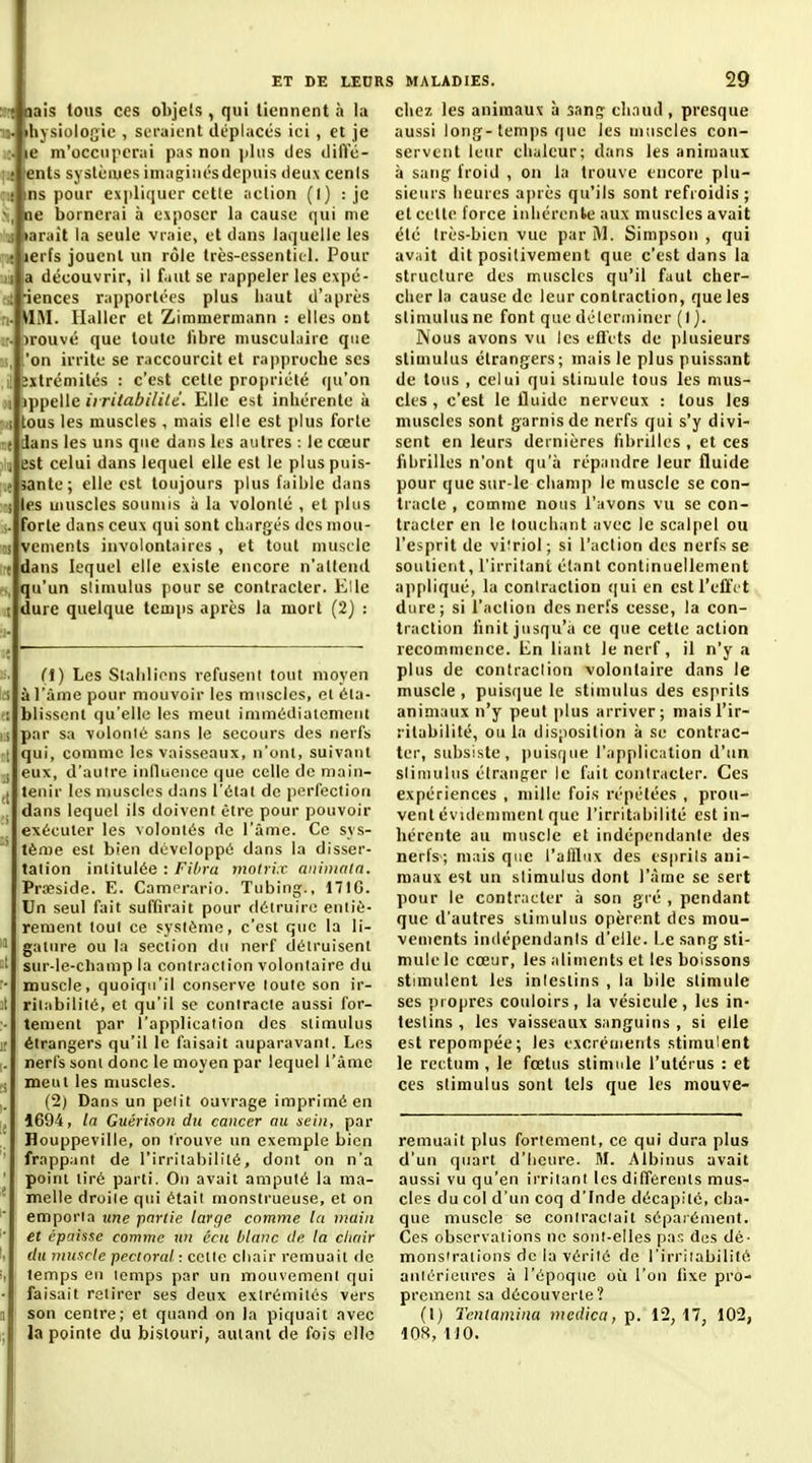 -Juais tous ces objets , qui tiennent à la > ihysiologie , seraient déplacés ici , et je .. le m'occiiiicrai pas non \>h\s des dilïc- .; tents systèmes imagiiirsdepuis deux cenls • ins pour expliquer cette action (l) : je ', ne bornerai à exposer la cause qui me j iiarait la seule vraie, et dans laquelle les « lerfs jouent un rôle très-essentiel. Pour Il la découvrir, il f.iut se rappeler les ex])é- .; iences r;ipportées plus iiaut d'après . VIM. Hallcr et Zimmerniann : elles ont ■■ )rouvé que toute libre musculaire que ., .'on irrite se raccourcit et rapprocbe ses 3xlrémités : c'est cette propriété qu'on 1 ippelle ii ritabililê. Elle est inhérente à i tous les muscles , mais elle est plus forte t dans les uns que dans les autres : le cœur i est celui dans lequel elle est le plus puis- .f santé; elle est toujours plus faible dans i les uiuscles soumis à la volonlé , et plus .. forte dans ceux qui sont chargés des niou- i vements involontaires , et tout muscle ( dans lequel elle existe encore n'attend ., qu'un stimulus pour se contracter. Elle I dure quelque temps après la mort (2) : (1) Les Slalilicns refusent tout moyen > à l'âme pour mouvoir les muscles, et 6la- I blissonl qu'elle les meut inimédiaienieut i par sa volonlé sans le secours des nerfs t qui, comme les vaisseaux, n'ont, suivant ; eux, d'autre inllueiice que celle de main- j tenir les muscles dans l'étal de perfection . dans lequel ils doivent être pour pouvoir exécuter les volontés de l'âme. Ce sys- ' tème est bien développé dans la disser- tation intitulée : Fibru motrix aiiimaln. Prœside. E. Camerario. Tubing., 171G. Un seul fait suffirait pour détruire entiè- rement tout ce système, c'est que la li- ' gature ou la section du nerf détruisent '• sur-le-cliamp la contraction volontaire du • muscle, quoiqu'il conserve toute son ir- t ritabilité, et qu'il se contracte aussi for- ■ tenient par l'application des stimulus ; étrangers qu'il le faisait auparavant. Les . nerfs sont donc le moyen par lequel l'âme i meut les muscles. (2) Dans un petit ouvrage imprimé en 1694, In Guérison du cancer au sein, par Houppeville, on trouve un exemple bien frappant de l'irritabilité, dont on n'a point tiré parti. On avait amputé la ma- melle droite qui était monstrueuse, et on emporta une partie large comme la main et épaisse comme un âcn blanc (le la chair du ynuscle pectoral : cette chair remuait de temps eu temps par un mouvement qui faisait retirer ses deux extrémités vers son centre; et quand on la piquait avec la pointe du bistouri, autant de fois elle chez les animaux à sang: chaud, presque aussi long-temps que les muscles con- servent leur chaleur; dans les animaux à satig^ froid , on la trouve encore plu- sieurs heures après qu'ils sont refroidis; et celte force inhérente aux muscles avait été très-bien vue par I\l. Simpson , qui avait dit positivement que c'est dans la structure des muscles qu'il faut cher- cher la cause de leur contraction, que les stimulus ne font que délerminer (1). Nous avons vu les efl'cts de jdusieurs stimulus étrangers; mais le plus puissant de tous , celui qui stimule tous les mus- cles , c'est le fluide nerveux : tous les muscles sont garnis de nerfs qui s'y divi- sent en leurs dernières fibrilles , et ces fibrilles n'ont qu'il répandre leur fluide pour que sur-le champ le muscle se con- tracte , comme nous l'avons vu se con- tracter en le louchant avec le scal[iel ou l'esprit de viîriol; si l'action des nerfs se soutient, l'irritant étant continuellement appliqué, la contraction (|ui en est l'effet dure; si l'aclion des nerfs cesse, la con- traction finit jusqu'il ce que cette action recommence. En liant le nerf, il n'y a plus de contraclion volontaire dans le muscle , puisque le stimulus des esprits animaux n'y peut i»lus arriver; mais l'ir- ritabilité, ou la dis;)osition à se contrac- ter, subsiste, i)uisf|ue l'appliciition d'un slinuilus étranger le fait contracter. Ces expériences , mille fois répétées , prou- vent évidenmient que l'irritabilité est in- hérente au muscle et indépendanle des nerfs-; mais que l'allliix des esprits ani- maux est un stimulus dont l'âme se sert pour le contracter à son gré , pendant que d'autres stimulus opèrent des mou- vements indépendants d'elle. Le sang sti- mule le cœur, les aliments et les boissons stimulent les intestins , la bile stimule ses propres couloirs, la vésicule , les in- testins , les vaisseaux sanguins , si elle est repompée; les excréments stimulent le rectum , le fœtus stimule l'utérus : et ces stimulus sont tels que les mouve- remuait plus fortement, ce qui dura plus d'un quart d'heure. M. Albinus avait aussi vu qu'en irritant les différents mus- cles du col d'un coq d'Inde décapité, cha- que muscle se contractait séparément. Ces observations ne sont-elles pas dos dé- monsiraiions de la vérité de l'irritabilité antérieures à l'époque oii l'on fixe pro- prement sa découverte? (1) Tentamina mcdica, p. 12,17, 102, lOS, 1)0.