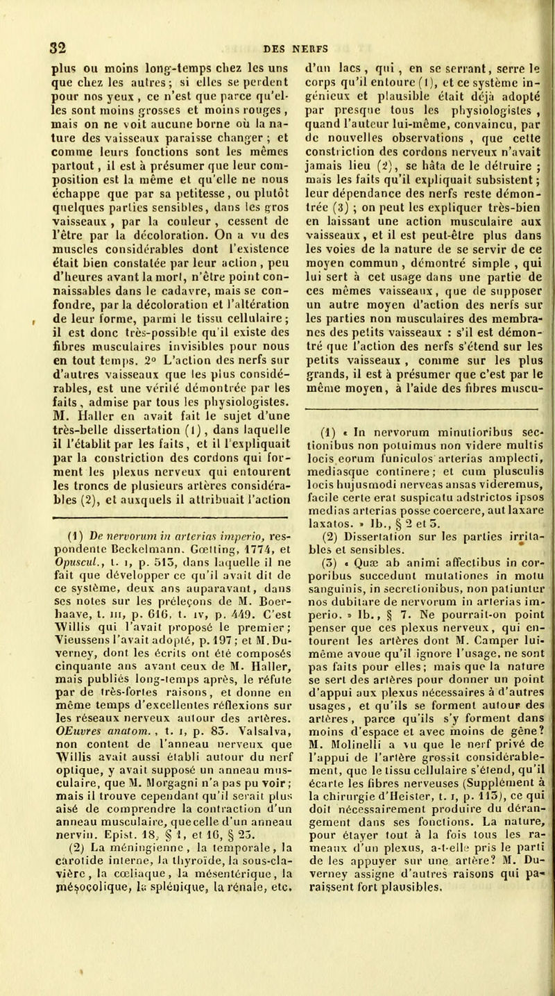 plus OU moins long-temps chez les uns que chez les autres; si elles se perdent pour nos yeux , ce n'est que parce qu'el- les sont moins grosses et moins rouges , mais on ne voit aucune borne où la na- ture des vaisseaux paraisse changer ; et comme leurs fonctions sont les mêmes partout, il est à présumer que leur com- position est la même et qu'elle ne nous échappe que par sa petitesse, ou plutôt quelques parties sensibles, dans les çros vaisseaux , par la couleur , cessent de l'être par la décoloration. On a vu des muscles considérables dont l'existence était bien constatée par leur action , peu d'heures avant la mori, n'être point con- naissables dans le cadavre, mais se con- fondre, par la décoloration et l'altération de leur forme, parmi le tissu cellulaire; il est donc très-possible qu'il existe des fibres musculaires invisibles pour nous en tout temi)S. 2 L'action des nerfs sur d'autres vaisseaux que les plus considé- rables, est une vérité dcmontiéc par les faits, admise par tous les physiologistes. M. Haller en avait fait le sujet d'une très-belle dissertation (l), dans laquelle il l'établit par les faits, et il l'expliquait par la constriction des cordons qui for- ment les jjlexus nerveux qui entourent les troncs de plusieurs artères considéra- bles (2), et auxquels il attribuait l'action (1) De nervonmi in arterins hnpprio, res- pondenic Beckclniann. Gœiling, 1774, et Opuscul., l. 1, p. 515, dans laquelle il ne fait que développer ce qu'il avait dil de ce système, deux ans auparavant, dans SCS notes sur les préleçons de M. Boer- liaave, t. jii, p. 6IG, t. iv, p. 449. C'est Willis qui l'avait proposé le premier; Vieussens l'avait adopté, p. 19 ; et M. Du- verney, dont les écrits ont été composés cinquante ans avant ceux de M. Haller, mais publiés long-temps après, le réfute par de irès-fortes raisons, et donne en môme temps d'excellentes réflexions sur les réseaux nerveux autour des artères. OEuvres anatom. , t. i, p. 83. Valsalva, non content de l'anneau nerveux que Willis avait aussi établi autour du nerf optique, y avait supposé un anneau mus- culaire, que M. Rlorgagni n'a pas pu voir; mais il trouve cependant qu'il serait plus aisé de comprendre la contraction d'un anneau musculaire, quecelle d'un anneau nervin. Epi.st. 18, § 1, et IG, § 25. {1) La méniiigiennc , la temporale, la carotide interne, la thyroïde, la sous-cla- vière, la cœliuque, la môsentérique, la iné^oçolique, h splénique, la rénale, etc. d'un lacs , qui, en se serrant, serre le corps qu'il entoure (l), et ce système in- génieux et plausible était déjà adopté par presque tous les physiologistes , quand l'auteur lui-môme, convaincu, par de nouvelles observations , que cette constiiclion des cordons nerveux n'avait jamais lieu (i), se hâta de le détruire ; mais les faits qu'il expliquait subsistent ; leur dépendance des nerfs reste démon- trée (3) ; on peut les expliquer très-bien en laissant une action musculaire aux vaisseaux, et il est peut-être plus dans les voies de la nature de se servir de ce moyen commun , démontré simple , qui lui sert à cet usage dans une partie de ces mêmes vaisseaux, que de supposer un autre moyen d'action des nerfs sur les parties non musculaires des membra- nes des petits vaisseaux : s'il est démon- tré que l'action des nerfs s'étend sur les petits vaisseaux , comme sur les plus grands, il est à présumer que c'est par le même moyen, à l'aide des fibres muscu- (1) « In nervorum minutioribus sec- tionibus non poluimus non videre multis locis eorum funiculos arterias amplecti, mediasque continere; et cum plusculis locis hujusmodi nerveas ansas videremus, facile certe erat suspicalu adstrictos ipsos médias aricrias posse coercere, aut laxare laxatos. » Ib., § 2 et 5. (2) Dissertation sur les parties irrita- bles et sensibles. (5) • Quœ ab animi affeclibus in cor- poribus succedunt mulationes in molu sanguinis, in secretionibus, non patiunlur nos dubitare de nervorum in arterias im- perio, » Ib., § 7. Ne pourrait-on point penser que ces plexus nerveux, qui en- tourent les artères dont M. Camper lui- même avoue qu'il ignore l'usage, ne sont pas faits pour elles; mais que la nature se sert des artères pour donner un point d'appui aux plexus nécessaires à d'autres usages, et qu'ils se forment autour des artères, parce qu'ils s'y forment dans moins d'espace et avec moins de gêne? M. Molinelli a vu que le nerf privé de l'appui de l'artère grossit considérable- ment, que le lissu cellulaire s'étend, qu'il écarte les fibres nerveuses (Supplément à la chirurgie d'Heister, t. i, p. Il3j, ce qui doit nécessairement produire du déran- gement dans ses fonctions. La nature, pour élayer fout à la fois tous les ra- meaux d'un plexus, a-l-ell'^ pris le parti de les appuyer sur une artère? M. Du- verney assigne d'autres raisons qui pa- raissent fort plausibles.