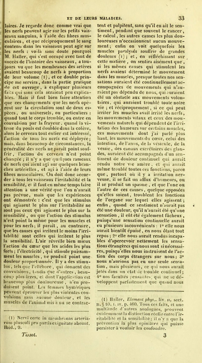 laires. Je regarde donc comme vrai que les nerfs peuvent agir sur les petits vais- Iseaiix sanguins, à l'aide dea fibres mus- culaires , et que réciproquement le sang 'Contenu dans les vaisseaux peut agir sur les nerfs : voilà sans doute pourquoi M. Haller, qui s'est occupé avec tant de succès de l'iiisloire des vaisseaux, a tou- jours vu que les membranes des artères avaient beaucoup de nerfs à proportion 'de leur volume (1), et ce double prin- cipe me servira , dans la partie pratique !<le cet ouvrage , à e:spliquer plusieurs ifrfils qui sans cela seraient peu explica- bles. Mais il faut bien faire attention que ces cliangcments que les nerfs opè- rent sur la circulation sont de deux es- pèces, ou universels, ou particuliers : quand tout le corps tremble, ou entre en convulsion par la frayeur, quand la vi- tesse du pouls est doublée dans la colère, alors le cerveau tout entier est intéressé, l'action de tous les neris est déployée; iuais, dans beaucoup de circonstances, la généralité des nerfs ne parait point souf- fi'ir, l'action du cerveau n'est point changée ; il n'y a que qu;'l |ues rameaux de nerfs qui aient agi sur quelques bran- ches artérielles , et agi à l'aide de leurs fibres musculaires. On doit donc accor- der à tous les vaisseaux l'irritabilité et la sensibilité, cl il faut en même temps faire attention à une vérité que l'on n'aurait pas prévue, mais que les expériences ont démontrée : c'est que les stimulus qui agissent le plus sur l'irritabilité ne sont pas ceux qui agissent le plus sur la sensibilité , ou que l'action des stimulus n'est point la même pour les muscles et pour les nerfs ; il paraît, au contraire, que les causes qui irritent le moins l'irri- tabilité sont celles qui irritent le plus la sensibilité. L'air réveille bien mieux l'action du cœur que les acides les plus foris ; l'électricité , qui stimule puissam- ment les muscles , ne produit point une douleur proportionnée. Il y a des stimu- lus , telsi|ut; l'illébore , qui donnent des convulsions, tmdis que (i'iiutres , beau- couji plus Acres, e! dont l'appliclion est beaucoup plus douloureuse , n'en pro- duisent point. L'.s femnifs hystériques peuvent éprouver les plus violentes con- vulsions sans .lucune douleur, et les muscles de l'animal mis à nu se contrac- (1) Nervi cerie in niombranas arteria- rum plusculi pro panisexiguitate abeunt. Ibid., 9. Tissot. tent et palpilent, sans qu'il en ait le sen- timent, pendant que souvent le cancer, le calcul, les autres causes les plus dou- loureuses n'occasionnent aucun mouve- ment ; enfin on voit quelquefois les muscles paralysés souffrir de grandes douleurs (l); et, en réfléchissant sur cette matière , on sentira aisément que , si les mêines causes qui stimulent les nerfs avaient déterminé le mouvement dans les muscles, presque toutes nos sen- sations auraient été continuellement ac- compagnées de mouvements qui n'au- raient pas dépendu de nous, qui curaient été un obstacle aux mouvements volon- taires, qui auraient troublé toute notre vie ; et réciproquement, si ce qui peut irriter les muscles avait irrité les nerfs, les mou viments vitaux et ceux des uiou- vemenls naturels qui dépendent de l'irri- tation lies humeurs sur certains muscles, ces mouvements dont j'ai parlé plus haut, les mouvements du cœur, celui des intestins, de l'anus, de la vésicule, de la vessie , des canaux excrétoires des glan- des, auraient été accompagnés d'un sen- timent de douleur continuel qui aurait rendu notre vie amère , et qui aurait même troublé toutes ces fonctions, parce que, partout oii il y a irritation ner- veuse, il se fait un afflux d'humeurs, ou il se produit un spasme , et que l'une ou l'autre de ces causes, quelque opposées qu'elles soient, troublent les fonctions de l'organe sur lequel elles agissent ; enfin, quand ce sentiment n'aurait pas été une douleur, qu'il n'aurait été qu'une sensation , il eut été également fâcheux , puisqu'une sensation continuelle aurait eu plusieurs inconvénients : 1° elle nous aurait bientôt épuisé, en nous étant tout repos ; 2° elle nous aurait rendus incapa- bles d'apercevoir nettement les sensa- tions étrangères qui nous sont si nécessai- res, puisqu'elles nous instruisent de l'ac- tion des corps étrangers sur nous ; 3 nous n'aurions pas eu une seule sensa- tion, mais plusieurs, ce qui nous aurait jetés dans un état .ie trouble continuel; 4 nos faculiés i ensa;:lc>, qui ne se dé- veloppent parfaitement que quand nous (1) Ilaller, Elément phtjs.. liv. ii, sect. II, § 10, l. IV, p. 460. Tous CCS fails, et une mullilucio d'autres analogues, prouvent évidemment la distinction réelle entre l'ir- ritabilité et la sensibilité ; il n'v a que la prévention la plus opiniâtre qui puisse persister à vouloir les confondre. 3