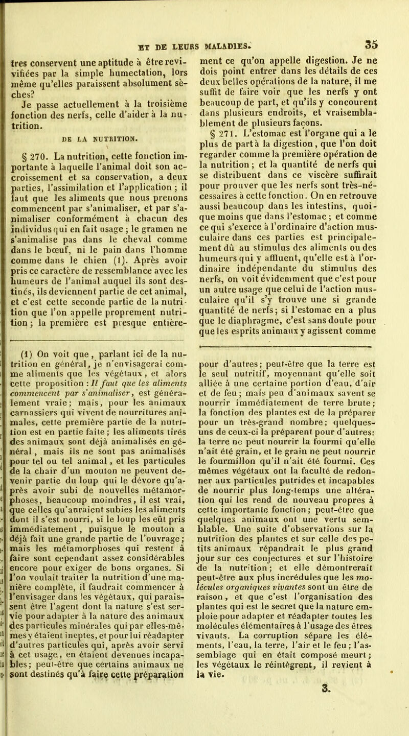 très conservent une aptitude à être revi- vifiécs par la simple huniectalion, lors même qu'elles paraissent absolument sè- ches? Je passe actuellement à la troisième fonction des nerfs, celle d'aider à la nu- trition. DE LA NUTRITION. § 270. La nutrition, cette fonction im- portante à laquelle l'animal doit son ac- croissement et sa conservation, a deux p.irlies, l'assiniilation et l'application ; il faut que les aliments que nous prenons commencent par s'animaliser, et par s'a- nimaliser conformément à chacun des individus qui en fait usage ; le gramen ne s'animalise pas dans le cheval comme dans le bœuf, ni le pain dans l'homme comme dans le chien (1). Après avoir pris ce caractère de ressemblance avec les humeurs de l'animal auquel ils sont des- tinés, ils deviennent partie de cet animal, et c'est cette seconde partie de la nutri- tion que l'on appelle proprement nutri- tion ; la première est presque entière- ; MALADIES. 35 ment ce qu'on appelle digestion. Je ne dois point entrer dans les détails de ces deux belles opérations de la nature, il me suffit de faire voir que les nerfs y ont beaucoup de part, et qu'ils y concourent dans plusieurs endroits, et vraisembla- blement de plusieurs façons. § 271. L'estomac est l'organe qui a le plus de partà la digestion, que l'on doit regarder comme la première opération de la nutrition ; et la quantité de nerfs qui se distribuent dans ce viscère suffirait pour prouver que les nerfs sont très-né- cessaires à celle fonction. On en retrouve aussi beaucoup dans les intestins, quoi- que moins que dans l'estomac ; et comme ce qui s'exerce à l'ordinaire d'action mus- culaire dans ces parties est principale- ment dû au stimulus des aliments ou des humeurs qui y affluent, qu'elle est à l'or- dinaire indépendante du stimulus des nerfs, on voit évidemment que c'est pour un autre usage que celui de l'action mus- culaire qu'il s'y trouve une si grande quantité de nerfs; si l'estomac en a plus que le diaphragme, c'est sans doute pour que les esprits animaux y agissent comme (1) On voit que , parlant ici de la nu- trition en général, je n'envisagerai com- me aliments que les végétaux, et alors celle proposition -.Il faut que tes aliments commencent par s'animaliser, est généra- lement vraie; mais, pour les animaux carnassiers qui vivent de nourritures ani- males, cette première partie de la nutrt- lion est en partie faite ; les aliments tirés des animaux sont déjà animalisés en gé- néral , mais ils ne sont pas animalisés pour tel ou tel animal, et les particules de la chair d'un mouton ne peuvent de- venir partie du loup qui le dévore qu'a- près avoir subi de nouvelles métamor- phoses, beaucoup moindres, il est vrai, que celles qu'auraient subies les aliments dont il s'est nourri, si le loup les eût pris immédiatement, puisque le mouton a déjà fait une grande partie de l'ouvrage; mais les métamorphoses qui restent à faire sont cependant assez considérables encore pour exiger de bons organes. Si l'on voulait traiter la nutrition d'une ma- nière complète, il faudrait commencer à l'envisager dans les végétaux, qui parais- sent être l'agent dont la nature s'est ser- vie pour adapter à la nature des animaux des particules minérales qui par elles-mê- mesy étaient ineptes, et pour lui réadapter d'autres particules qui, après avoir servi à cet usage, en étaient devenues incapa- bles; peui-ètre que certains animaux ne sont destinés qu'à faire cette |>répstration pour d'autres; peut-être que la terre est le seul nutritif, moyennant qu'elle soit alliée à une certaine portion d'eau, d'air et de feu ; mais peu d'animaux savent se nourrir immédiatement de terre brute; la fonction des plantes est de la préparer pour un très-grand nombre; quelques- uns de ceux-ci la préparent pour d'autres: la terre ne peut nourrir la fourmi qu'elle n'ait été grain, et le grain ne peut nourrir le fourmilion qu'il n'ait été fourmi. Ces mêmes végétaux ont la faculté de redon- ner aux particules putrides et incapables de nourrir plus long-temps une altéra- tion qui les rend de nouveau propres à cette importante fonction; peut-être que quelques animaux ont une vertu sem- blable. Une suite d'observations sur la nutrition des piaules et sur celle des pe- tits animaux répandrait le plus grand jour sur ces conjectures et sur l'histoire de la nutrition; et elle démonirerait peut-être aux plus incrédules que les mo- lécules organiques vivantes sont un être de raison, et que c'est l'organisation des plantes qui est le secret que la nature em- ploie pour adapler et réadapter toutes les molécules élémentaires à l'usage des êtres vivants. La corruption sépare les élé- ments, l'eau, la terre, l'air et le feu ; l'as- semblage qui en était composé meurt ; les végétaux le réintègrent, il revient à la vie.
