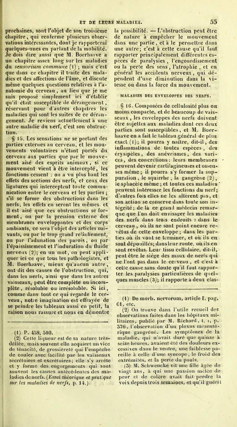 prochaines, sont l'objet de son troisième cliiipilre , qui renferme plusieurs obser- vations intéressantes, dont je rapporterai quelques-unes en parlant de la mobilité. Je dois dire aussi que M. Boerhaave a un chapitre assez long sur les maladies du sensortum commune (1) ; mais c'est que dans ce chapitre il traite des mala- dies et des alTections de l'âme, et discute même quelques questions relatives à l'a- natomie du cerveau , au lieu que je me suis proposé simplement ici d'établir qu'il ét.iit susceptible de dérangement, réservant pour d'autres chapitres les maladies qui sont les suites de ce déran- tjement. Je reviens actuellement à une autre maladie du nerf, c'est son obstruc- tion. § 15. Les sensations ne se portant des parties externes au cerveau, et les mou- vements volontaires n'étant portés du cerveau aux parties que par le mouve- ment aisé des esprits animaux , si ce mouvement vient à être intercepté, les fonctions cessent ; on a vu plus haut les effets des sections des nerfs, et ceux des ligatures qui interceptent toute commu- nication entre le cerveau et les parties ; s'il se forme des obstructions dans les nerfs, les efTets en seront les mêmes, et il est aisé que ces obstructions se for- ment , ou par la pression externe des membranes enveloppantes et des corps ambiants, ce sera l'objet des articles sui- vants, ou par le trop grand relâchement, ou par l'adunation des parois , ou par l'épaississement et l'induration du Quide nerveux (2); en un mot, on peut appli- quer ici ce que tous les patliulogistes, et M. Boerhaave, mieux qu'aucun autre, ont dii des causes de l'obstruction, qui, dans les nerfs, ainsi que dans les autres vaisseaux, jieut être complète ou incom- plète , résoluble ou irrésoluble. Si ici, comme dans tout ce qui regarde le cer- veau, notre imagination est effrayée de se peindre les tableaux aussi en petit, la raison nous rassure et nous en démontre (1) P. 458, 510. (2) Celte liqueur est de sa nature très- déliée, mais souvent elle acquiert un vice de ténaclli, de grossièrelé qui l'empèclie de couler avec l'acililé par les vaisseaux sécréloires et excréloires; elle s'y arrête et y forme des engorgements qui sont souvent les causes antécédenics des ma- Iqdies de nerfs. (Essai théorique et pratique sur les maladies de nerfs, p, 14.) la possibilité. — L'obstruction peut être de nature à empêcher le mouvement dans une partie, et à le permettre dans une aulre; c'est à cette cause qu'il faut rapporter principalement différentes es- pèces de paralysies , l'engourdissement ou la perte des sens , l'atrophie , et en général les accidents nerveux, qui dé- pendent d'une diminution dans la vi- tesse ou dans la force du mouvement. MALADIES DES ENVELOPPES DES NERFS. § IG. Composées de cellulosité plus ou moins compacte, et de beaucoup de vais- seaux , les enveloppes des nerfs doivent être sujettes aux maladies dont ces deux parties sont susceptibles , et M. Boer- haave en a fait le tableau général de plus exact (1); il pourra y naître, dit-il, des inflammations de toutes espèces , des érysipèles, des anévrlsmes, des vari- ces, des concrétions; leurs membranes peuvent devenir cartilagineuses et osseu- ses même ; il pourra s'y former la sup- puration , le squirrhe , la gangrène (2} , le sphacèle même ; et toutes ces maladies peuvent intéresser les fonctions du nerf; d'autres fois elles ne les altèrent p;is, et son action se conserve dans toute son in- tégrité ; de là ce grand médecin remar- que que l'on doit envisager les maladies des nerfs dans trois endroits : dans le cerveau , oii ils ne sont point encore re- vêtus d'e cette enveloppe ; dans les par- ties où ils vont se terminer, et oii ils en sont dépouillés; dansleur route, oii ils en sont revêtus. Leur tissu cellulaire, dit-il, peut être le siège des maux de neris qui ne l'ont pas dans le cerveau , et c'est à celle cause sans doute qu'il faut rappor- ter les paralysies particulières de quel- ques muscles (3J; il rapporte à deux clas- (1) De morb. nervorum, article I, pag. Cl, etc. (2) On trouve dans l'utile recueil des observations faites dans les hôpitaux mi- litaires, publié par M. Ricliard, i. i, p. 376, l'observation d'un plexus mésenié- rique gangrène. Les symptômes de la maladie, qui n'avait duré que quinze à seize heures, avaient été des douleurs ex- cessives dans le ventre, une faiblesse pa- reille à celle d'une syncope, le froid des extrémiiés, et la perle du pouls. (3) M. Schwencke vit une fille <àgée de vingi ans, à qui une passion mêlée de peur et de colère avait fait perdre la voix depuis trois semaiiaes, et qu'il guérit