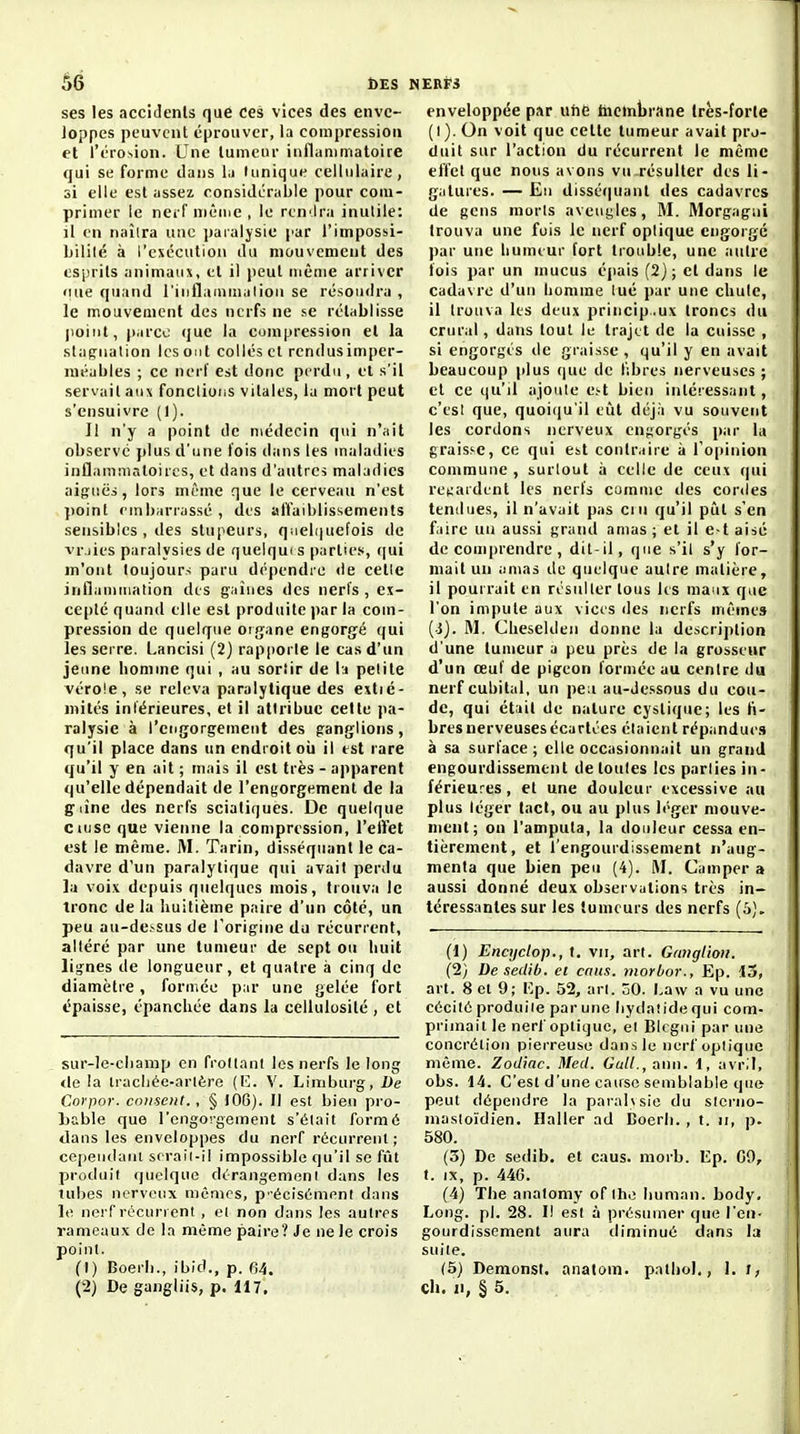 âé DES ses les accidenls que ces vices des enve- loppes peuvent éprouver, la compression et l'érosion. Une lumcur inflammatoire qui se forme dans la (unique cellulaire, si elle est assez ronsidcrable pour com- primer le nerf niêine , le rtn'Ira inutile: il en naîtra une païaljsie par l'impossi- Lililé à l'exécution du mouvement des esprits animaux, et il peut même arriver «nie quand l'inflammalion se résoudra , le mouvement des nerfs ne se rétablisse point, p.irco que la compression et la stagnation les ont collés et rcndusimper- méables ; ce nerf est donc perdu , et s'il servait aux fondions vitales, la mort peut s'ensuivre (I). Il n'y a point de médecin qui n'ait observe plus d'une fois dans les maladies inflammatoires, et dans d'autres maladies aiguës, lors même que le cerveau n'est jioint nnbarrassé , des alïaiblissements sensibles , des stupeurs, quebiuefois de vr.jies paralysies de quelqui s parties, qui m'ont toujours paru dépendre de cette inflammation des gaines des nerfs, ex- cepté quand elle est produite par la com- pression de quelque organe engorg'é qui les serre. Lancisi (2) rapporte le cas d'un jeune homme qui , au sortir de la petite vérole, se releva paralytique des exlié- mités intérieures, et il attribue celte pa- ralysie à l'engorgement des ganglions, qu'il place dans un endroit oii il est rare qu'il y en ait ; mais il est très - apparent qu'elle dépendait de l'engorgement de la g line des nerfs sciatiques. De quelque ciuse que vienne la compression, l'elfet est le même. M. Tarin, disséquant le ca- davre d'un paralytique qui avait perdu la voix depuis quelques mois, trouva le tronc delà huitième paire d'un côte, un peu au-dessus de l'origine du récurrent, altéré par une tumeur de sept ou huit lignes de longueur, et quatre à cinq de diamètre, formée par une gelée fort épaisse, épanchée dans la cellulosilé , et sur-le-cliamp en frottant les nerfs le long <le ia Iracliée-artère (K. V. Liniburg, De Corpor. cousent., § 100). Il est bien pro- Lable que l'engorgement s'était formé dans les enveloppes du nerf récurrent ; cependaiii srraii-il impossible qu'il se fût produit quelque dérangement dans les tubes nerveux mémos, p-écisémenf dans le nerf récurrent , et non dans les autres rameaux de la même paire? Je ne le crois point. (1) Boerli., ibid., p. fi4. enveloppée par uhe ihcmbrane Irès-forle (i). On voit que celte tumeur avait pro- duit sur l'action du récurrent le même effet que nous avons vu résulter des li- gatures. — Eu disséijuant des cadavres de gens morts aveugles, M. Morgagui trouva une fuis le nerf optique cngoi gé par une humeur fort trouble, une autre fois par un mucus épais (2j ; et dans le cadavre d'un homme tué par une chute, il trouva les deux princip.ux troncs du crural, dans tout le trajet de la cuisse , si engorgés de graisse , qu'il y en avait beaucoup plus que de f;bres nerveuses ; et ce (lu'il ajoute Cht bien intéressant , c'est que, quoiqu'il eïit déjà vu souvent les cordons nerveux engorgés i)ar la graisse, ce qui est contraire à l'oiiinion commune, surtout à celle de ceux qui re^;ardent les nerfs comme des cordes tendues, il n'avait pas ciu qu'il piîl s'en faire un aussi grand amas ; et il e>t aisé de comprendre , dit-il, que s'il s'y for- mait un amas de quelque autre matière, il pourrait en résulter tous les maux que l'on impute aux vices des nerfs mêmes (ij. M. Cheseldeu donne la description d'une tumeur a peu près de la grosseur d'un œuf de pigeon formée au centre du nerf cubital, un peu au-dessous du cou- de, qui était de nature cystique; les li- bres nerveuses écartées étaient répandues à sa surface; elle occasionnait un grand engourdissement de toutes les parties in- férieures , et une douleur excessive au plus léger tact, ou au plus léger mouve- ment; on l'amputa, la douleur cessa en- tièrement, et l'engourdissement n'aug- menta que bien peu (4). iVI. Camper a aussi donné deux observations très in- téressantes sur les tumeurs des nerfs (5), (1) Encyclop., t. vu, art. Gmiglioii. (2} Desedib. et caus. ntorbor., Ep. 15, art. 8 et 9; Kp. 52, art. 50. Law a vu une cécité produite par une liydatide qui com- primait le nerf optique, et Blcgui par une concrétion pierreuse dans le nerf optique même. Zodiac. Med. Gall., aim. l, avril, obs. 14. C'est d'une cause semblable que peut dépendre la paral\sie du slcrno- mastoïdien. Haller ad Coerli. , t. n, p. 580. (3) De sedib. et caus. morb. Ep. G9, t. IX, p. 446. (4) The analomy of llie Iiuman. body. Long. pl. 28. I! est à présumer que l'en- gourdissement aura diminué dans la suite. (5) Demonsl. analom. pnlhol., 1. i,