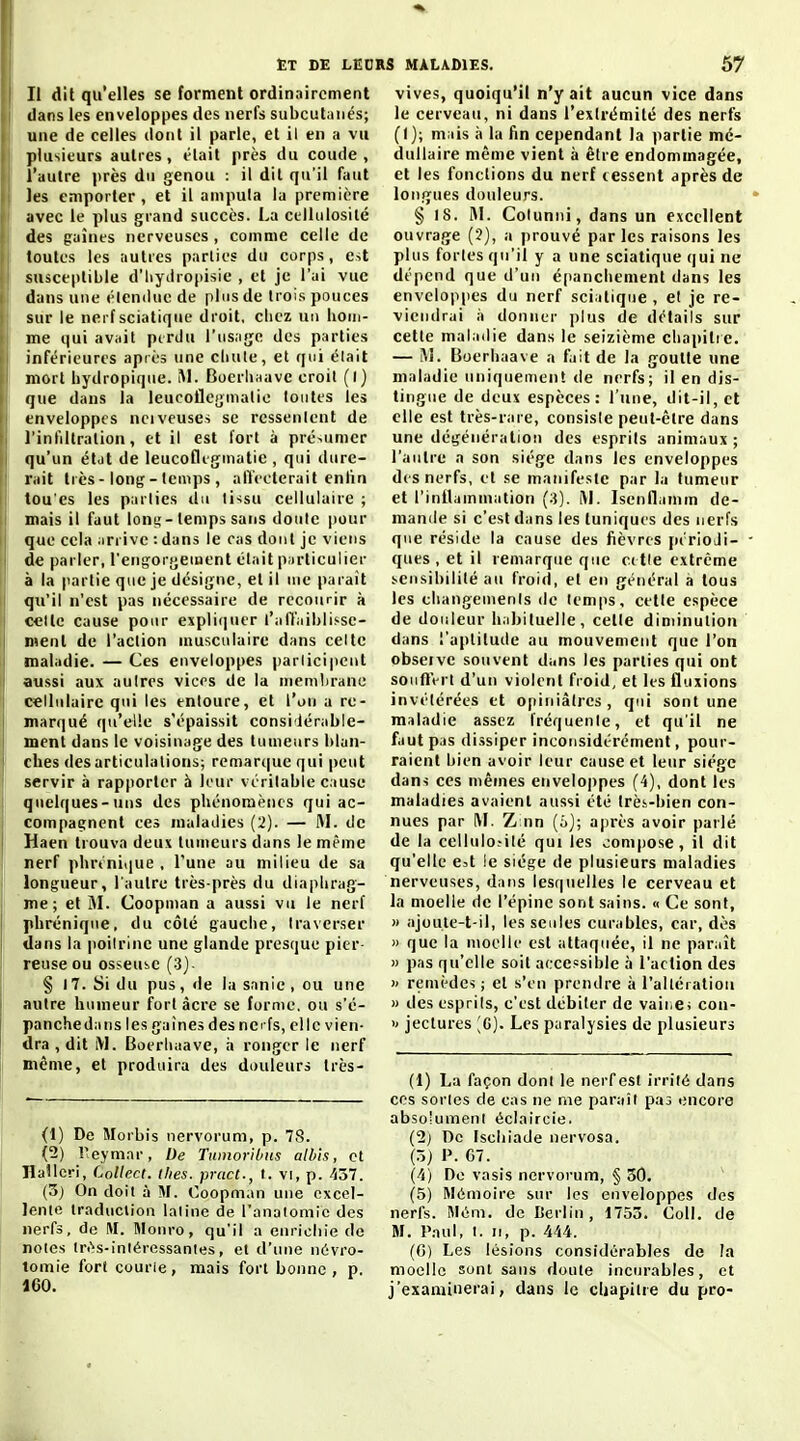Et de LEO Il dit qu'elles se forment ordinairement ilans les enveloppes des nerfs subcutanés; une de celles dont il parle, et il en a vu plusieurs autres, était près du coude, l'autre près du genou : il dit qu'il faut les emporter , et il amputa la première avec le plus grand succès. La ctllulosilé des gaines nerveuses , comme celle de toutes les autres parties du corps, est susceptible d'iiydropisie , et je l'ai vue dans une élencUie de plus de trois pouces sur le nerf sciatiqiie droit, clicz un hom- me qui avait ptrdu l'us.ige des parties inférieures api es une cluile, et qui élait mort bydropiqiie. M. Boerlmave croit (I) que dans la leucoflegmalio toutes les tnveloppcs nciveuses se ressentent de l'infiltration, et il est fort à présumer qu'un étdt de leucofliginatie , qui dure- rait très - long - temps , affecterait enlin tou'es les parties du tissu cellulaire ; mais il faut lonij-temps sans doute jiour que cela arrive : dans le cas dont je viens de parler, l'engorgement élait pnrticulier à la partie que je désigne, et il me parait qu'il n'est pas nécessaire de recourir à celte cause pour expliciuer l'affiiiblit-se- menl de l'action musculaire dans celte ! maladie. — Ces enveloppes parlicipent aussi aux autres vices de la membrane cellulaire qui les entoure, et l'on a re- marqué (|u'el!e s'épaissit consi'lérable- j ment dans le voisinage des tumeurs blan- ! ches désarticulations; remarque qui peut servir à rapporter à leur véritable cause quelques-uns des phénomènes qui ac- compagnent ces maladies (2). — M. de ! Haen trouva deux tumeurs dans le même nerf phrénique , l'une au milieu de sa longueur, l'autre très-près du diaphrag- me; et M. Coopinan a aussi vu le nerf phrénique, du côté gauche, traverser dans la poitrine une glande presque pier- reuse ou osseuse (3) i § 17. Si du pus , de la sanie , ou une autre humeur fort acre se forme, ou s'é- panchedans les gaines des ne fs, elle vien- dra , dit iVl. Boerliaave, h ronger le nerf I même, et produira des douleurs très- (1) De Morbis nervorum, p. 78. (2) reymar, De TumorUnts alb'is, cl lîaîlcri, LoUect. ihes. prcict., 1. vi, p. 437. (3) On doit à M. Coopman une excel- lente traduction latine de l'analomic des nerfs, de M. IMonro, qu'il a enrichie de notes lri''s-inléressanies, et d'une nevro- tomie fort courie, mais fort bonne, p. 160. S MALADIES. 57 vives, quoiqu'il n'y ait aucun vice dans le cerveau, ni dans l'extrémité des nerfs (1); mais à la fin cependant la partie mé- dullaire même vient a être endommagée, et les fonctions du nerf cessent après de longues douleurs. § IS. M. Colunni, dans un excellent ouvrage (2), a prouvé parles raisons les plus fortes qu'il y a une sciatique qui ne dépend que d'un épanchement dans les enveloppes du nerf sciatique , et je re- viendrai à donner plus de détails sur cette maladie dans le seizième chapitie. — !\î. Bocrhaave a fait de la goutte une maladie uniquement de nerfs; il en dis- tingue de deux espèces: l'une, dit-il, et elle est très-rare, consiste peut-être dans une dégénération des esprits animaux ; l'autre a son siège dans les enveloppes des nerfs, et se manifeste par la tumeur et l'inllainmation (3). M. Isenflamm de- maniie si c'est dans les tuniques des nerfs que réside la cause des fièvres périoJi- ques , et il remarque que celle extrême sensibilité au froid, et en général a tous les changements de temps, cette espèce de douleur h.ibituelle, cette diminution dans l'aptitude au mouvement que l'on obseive souvent dans les parties qui ont souffert d'un violent froid, et les fluxions invétérées et opiniâtres, qui sont une maladie assez fréquente, et qu'il ne faut pas dissiper inconsidérément, pour- raient bien avoir leur cause et leur siège dans ces mêmes enveloppes (4), dont les maladies avaient aussi été Irè.s-bien con- nues par l\F. Z nn (ij; après avoir parlé de la cellulo.-ilé qui les compose, il dit qu'elle e4 le siège de plusieurs maladies nerveuses, dans lesquelles le cerveau et la moelle de l'épine sont sains. « Ce sont, » ajoule-t-il, les seules curables, car, dès » que la moelle est attaquée, il ne paraît » pas qu'elle soit accessible à l'action des » remèdes ; et s'en prendre ;i l'altération » des esprits, c'est débiter de vaii.e; con- >' jectures ;g). Les paralysies de plusieurs (1) La façon dont le nerf est irrité dans CCS sortes de cas ne me paraît pas encore absolument éclalrcie. (2j De Iscliiade nervosa. (5) 1». G7. (4) De vasis nervorum, § 30. ' (5) Mémoire sur les enveloppes des nerfs. Mém. de Berlin, 1753. Coll. de M. l'.nul, 1. Il, p. 444. (C) Les lésions considérables de la moelle sunt sans doute incurables, et j'examinerai, dans le cljapiire du pro-