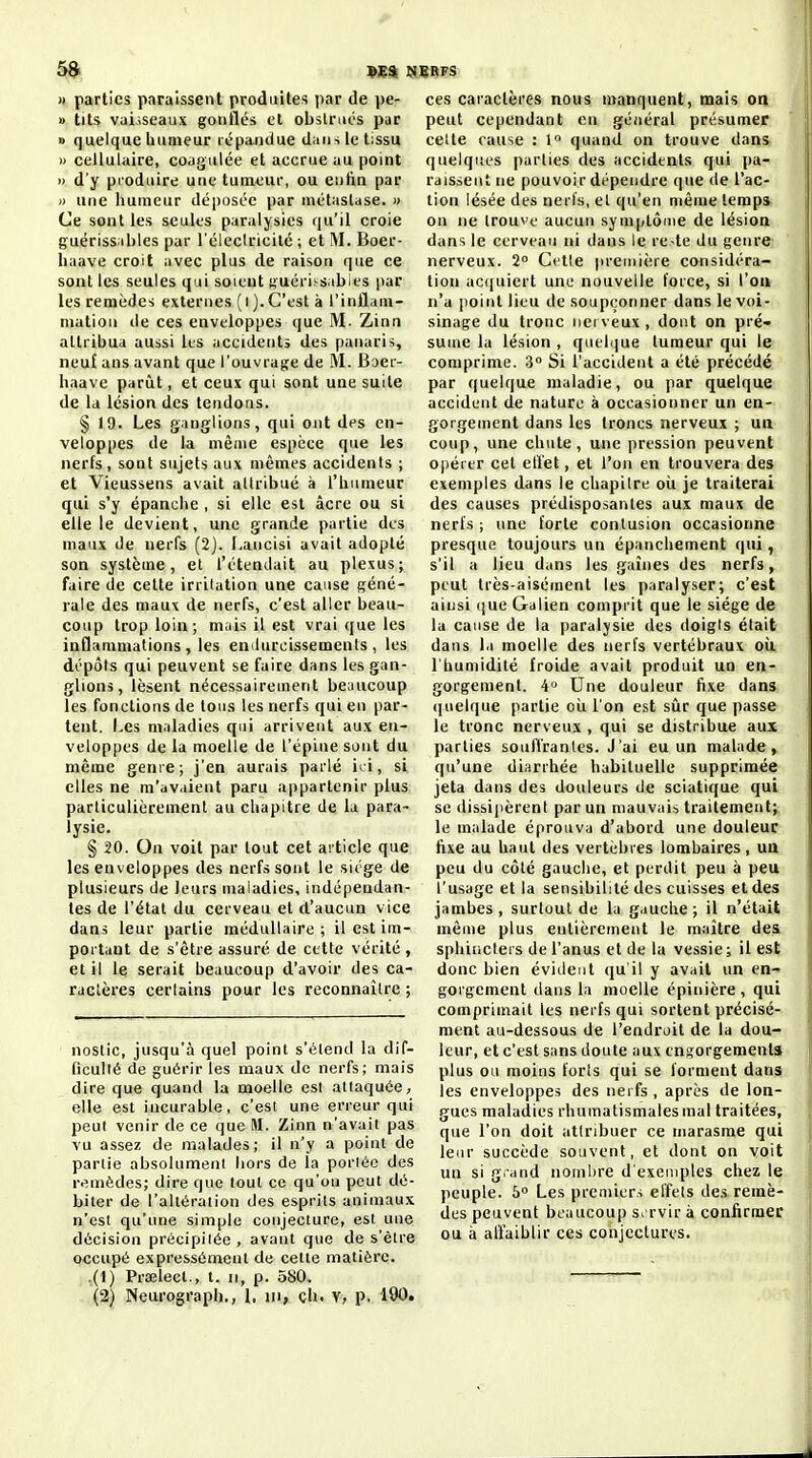 )» parties paraissent produites par de pe- » tits vaiîseaux gonflés et obslnics par » quelque bumeur répandue dans le tissu » cellulaire, coagulée et accrue au point » d'y produire une tumeur, ou eulin par » une humeur déposée par métastase. » Ce sont les seules paralysies qu'il croie guériss;ibies par l'éieclricilé ; et M. Boer- liaave croit avec plus de raison que ce sont les seules qui soient suérissiibies par les remèdes externes (i ). C'est à l'inflam- mation de ces enveloppes que M. Zinn attribua aussi les accidents des panaris, neuf ans avant que l'ouvrage de M. Baer- haave parût, et ceux qui sont une suite de la lésion des tendons. § 19. Les ganglions, qui ont des en- veloppes de la même espèce que les nerfs, sont sujets aux mêmes accidents ; et Vieussens avait attribué à l'humeur qui s'y épanche , si elle est acre ou si elle le devient, une grande partie des maux de nerfs (2). I.ancisi avait adopté son système, et l'étendait au plexus; faire de celte irritation une cause géné- rale des maux de nerfs, c'est aller beau- coup trop loin; mais il est vrai que les inflammations, les endurcissements, les dépôts qui peuvent se faire dans les gan- glions, lèsent nécessairement beaucoup les fonctions de tous les nerfs qui en par- tent. Les maladies qui arrivent aux en- veloppes de la moelle de l'épine sont du même genre; j'en aurais parlé ici, si elles ne m'avaient paru appartenir plus parliculièrement au chapitre de la para- lysie. § 20. On voit par tout cet article que les enveloppes des nerfs sont le siège de plusieurs de leurs maladies, indépendan- tes de l'état du cerveau et d'aucun vice dans leur partie médullaire ; il est im- portant de s'être assuré de cette vérité , et il le serait beaucoup d'avoir des ca- ractères certains pour les reconnaître ; noslic, jusqu'à quel point s'élend la dif- ficulté de guérir les maux de nerfs; mais dire que quand la moelle est attaquée, elle est incurable, c'est une erreur qui peut venir de ce que M. Zinn n'avait pas vu assez de malades; il n'y a point de partie absolument hors de la perlée des remèdes; dire que tout ce qu'où peut dé- biter de l'altéraiion des esprits animaux n'est qu'une simple conjecture, est une décision précipitée , avant que de s'être occupé expressément de cette matière. ,(1) Prœlecl., t. ii, p. 580. (2) Neurograph,, I, m, çh. v, p. 190. ces caractères nous manquent, mais on peut cependant en général présumer celte cause : 1 quand on trouve dans quelqites parties des accidents qui pa- raissent ne pouvoir dépendre que de l'ac- lion lésée des nerfs, et qu'en même temps on ne trouve aucun symptôme de lésioa dans le cerveau ni dans le re-te du genre nerveux. 2 Cette |u-eniière considéra- tion ac(juiert une nouvelle force, si l'on n'a point lieu de soupçonner dans le voi- sinage du tronc nerveux, dont on pré- sume la lésion , quelijue tumeur qui le comprime. 3° Si l'accident a été précédé par quelque maladie, ou par quelque accident de nature à occasionner un en- gorgement dans les troncs nerveux ; un coup, une chute, une pression peuvent opérer cet elïet, et l'on en trouvera des exemples dans le chapitre où je traiterai des causes prédisposantes aux maux de nerfs ; une forte contusion occasionne presque toujours un épanchement qui, s'il a lieu dans les gaines des nerfs, peut très-aisément les paralyser; c'est aiusi (jue Galien comprit que le siège de la cause de la paralysie des doigts était dans la moelle des nerfs vertébraux oii l'bumidité froide avait produit uo en- gorgement. 4» Une douleur fixe dans (|uelque partie où l'on est sûr que passe le tronc nerveux , qui se distribue aux parties souffrantes. J'ai eu un malade, qu'une diarrhée habituelle supprimée jeta dans des douleurs de sciatique qui se dissipèrent par un mauvais traitement; le malade éprouva d'abord une douleur fixe au haut des vertèbres lombaires, un peu du côté gauche, et perdit peu à peu l'usage et la sensibilité des cuisses et des jambes, surtout de la gauche; il n'était même plus entièrement le maître des sphiticters de l'anus et de la vessie; il est donc bien évident qu'il y avait un en- gorgement dans la moelle épinière , qui comprimait les nerfs qui sortent précisé- ment au-dessous de l'endroit de la dou- leur, et c'est sans doute aux engorgements plus ou moins forts qui se forment dans les enveloppes des nerfs , après de lon- gues maladies rhumatismales mal traitées, que l'on doit attribuer ce marasme qui leur succède souvent, et dont on voit un si gi-and nombre d'exemples chez le peuple. 5° Les premiers effets des remè- des peuvent beaucoup servir à confirmer ou à alïaiblir ces conjectures.