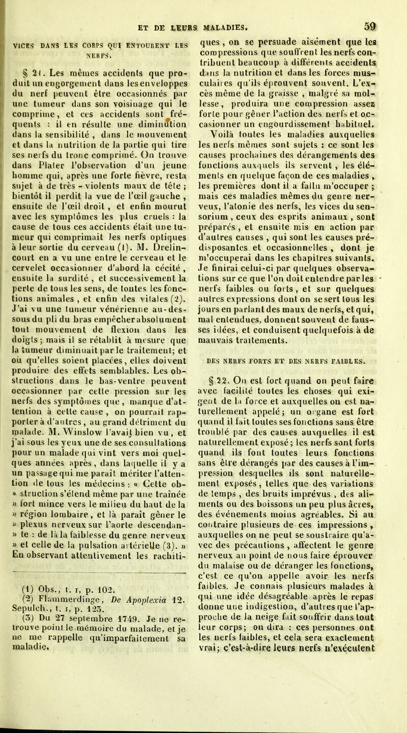 VICES DANS LES COBPS QUI ENTOURENT LES INERFS. § 2(. Les mêmes acciiients que pro- duit un engorgenient dans les enveloppes du nerf peuvent être occasionnés par une tumeur dans son voisinage qui le comprime, et ces accidents sont fré- quents : il en résulte une diminiftion dans la sensibilité , dans le mouvement et dans la nutrilion de la partie qui tire ses nerfs du tronc comprimé. On trouve dans Plater l'observation d'un jeune homme qui, après une forte fièvre, resta sujet à de très - violents maux de tête ; bientôt il perdit la vue de l'œil gauche , ensuite de l'œil droit , et enfin mourut avec les symplômcs les plus cruels : la cause de tous ces accidents était une tu- meur qui comprimait les nerfs optiques à leur sortie du cerveau (1). M. Drelin- court en a vu une entre le cerveau et le cervelet occasionner d'abord la cécité , ensuite la surdité , et successivement la perte de tous les sens, de toutes les fonc- tions animales , et enfin des vilalts(2). J'ai vu une tumeur vénérienne au-des- sous du pli du bras emppcherabsoiument tout mouvement de flexion dans les doigts; mais il se rétablit à mesure que la tumeur diminuait par le traitement; et où qu'elles soient placées, elles doivent produire des effets semblables. Les ob- structions dans le bas-ventre peuvent occasionner par celte pression sur les nerfs des symptômes que , manque d'at- tention à celle cause , on pourrait rap- porter à d'autres , au grand détriment du malade. M. Winslow l'avaijbien vu, et j'ai sous les yeux une de ses cunsullations pour un malade qui vint vers moi quel- ques années après, dans laquelle il y a un passage qui me paraît mériter l'atten- tion «le tous les médecins : « Cette ob- » struclion s'élend même par une traînée » fort mince vers le milieu du haut de la » région lombaire, et là paraît gêner le f plexus nerveux sur l'aorte descendan- » te : de là la faiblesse du genre nerveux « et celle de la pulsation artérielle (3). » En observant attentivement les rachiti- (1) Obs., t. I, p. 102. (2) Flammerdinge, De Apoplexia 12. Sepulch., I. I, p. 1-23. (.5) Du 27 septembre 1749. Je ne re- trouve point le mémoire du malade, et je ne me rappelle qu'imparfaitement sa maladie. ques, on se persuade aisément que les compressions que souffrent les nerfs con- tribuent beaucoup à différenis accidents dans la nutrition et dans les forces mus- culaires qu'ils éprouvent souvent. L'ex- cès même de la graisse , malgré sa mol- lesse, produira une compression assez forle pour gêner l'action des nerfs et oc- casionner un engourdissement habituel. Voilà toutes les maladies auxquelles les nerfs mêmes sont sujets : ce sont les causes prochaines des dérangements des fonctions auvriuels ils servent , les élé- ments en quelque façon de ces maladies , les premières dont il a fallu m'occuper ; mais ces maladies mêmes du genre ner- veux, l'atonie des nerfs, les vices dusen- sorium , ceux des esprits animaux , sont préparés , et ensuite mis en action par d'autres causes , qui sont les causes pré- disposantes et occasionnelles , dont je m'occuperai dans les chapitres suivants. Je finirai celui-ci par quelques observa- tions sur ce que l'on doit entendre par les nerfs faibles ou forts , et sur quelques autres expressions dont on se sert tous les jours en parlant des maux de nerfs, et qui, mal entendues, donnent souvent de faus- ses idées, et conduisent quelquefois à de mauvais traitements. DES NERFS FORTS ET DES NERFS FAIBLES. § 22. On est fort quand on peut faire avec lacililé toutes les choses qui exi- gent de 1.1 force et auxquelles on est na- turellement appelé; un organe est fort quand il fait toutes ses fonctions sans être troublé par des causes auxquelles il est naturellement exposé ; les nerfs sont forts quand ils font toutes leurs fonctions sans être dérangés par des causes à l'im- pression desquelles ils sont naturelle- ment exposés, telles que des variations de lemps , des bruits imprévus , des ali- ments ou des boissons un peu plus acres, des événements moins agréables. Si au contraire plusieurs de ces impressions , auxquelles on ne peut se soustraire qu'a- vec des précautions , affectent le genre nerveux au point de nous faire éprouver du malaise ou de déranger les fonctions, c'est ce qu'on appelle avoir les nerfs faibles. Je connais plusieurs malades à qui une idée désagréable après le repas donne une indigestion, d'autres que l'ap- proche de la neige fiit souffrir dans tout leur corps; on dira : ces personnes ont les nerfs (aibles, et cela sera exactement vrai; c'est-à-dire leurs nerfs n'exéculent