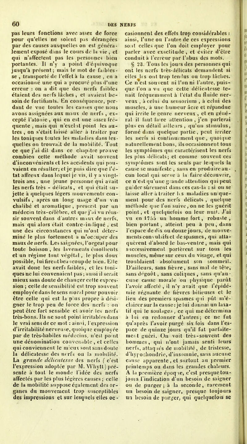 pas leurs fonctions avec assez de force pour qu'elles ne soient p.is dérangées par (les causes auxquelles on est généra- lement exposé drins le cours de l.i vie , et qui n'afTeclent pas les personnes i)ien portantes. Il n'y a point d'é>|iiivoi[ue jusqu'à présent; mais le mot de faibles- se , transporté de l'elïetà la cause , en a occasionné une qui a procuré plus d'une erreur : on a dit que des nerfs fiiules étaient des nerfs iâclies , cl avaient be- soin de fortifiants. En conséquence, per- dant de vue toutes les caM^es cjuc nous avons assiiynées aux ni:nu de nerfs , ex- cepté l'atonie, qui eu est une ;issez fré- quente , mais qui n'exclut point les au- tres , on s'était laissé aller à traiter par les toniques toutes les niidadies dans les- quelles on trouvait de la moliilité. Tout ce que j'ai dit dans ce chapitre prouve combien cette méthode av^it souvent d'inconvénients et les accidents r|ui pou- vaient en résulter; et je puis dire que l'é- tat affreux dans lequel je vis, il y a vingl- trois ans , une jeune personne qui avait les nerfs très - délicats, et (|ui était su- jette à quelques légers mouvements con- vulsifs , après un long' usage d'un vin chalibé et aromatique , jireserit par un médecin très-célèbre, et que j'ui vu réus- sir souvent dans d'autres m iuvde nerfs, mais qui alors était contre-in liqué , est une des circonstances qui m'ont déter- miné le plus fortement a m'occuper des maux de nerfs. Les saignées, l'orgeal pour toute boisson , les lavements émollienls et un régime tout végét.il , le plus doux possible, luifirentbea icoupde l)len. Elle avait donc les nerfs faibles, et les toni- ques ne lui convenaient pas ; aussi il ser.iit mieux sans doute de clianijer celte expres- sion ; celle de sensibilité est trop souvent employée dans lesens n)or,;l pour pouvoir être celle qui est la plus propre à dési- gner le trop peu de force des nerfs : on peut être fort sensible el avoir les nerfs très-bons. Ils ne sont point irritables dans le vrai sens de ce mot : ainsi, l'expression d'irritabilité nerveuse, quoique employée par de très-habiles médecins, n'est point une dénomination convenable , et celles qui conviennent le mieux sont se.ns doute la délicatesse des n( rfs ou la mobilité. La grande dtlicaUsse des nerfs { c'est l'expression adoi)tée par M. Wl-.ytt) |)ré- scnte à tout le monde l'idée des nerfs affectés par les plus légères causes ; celle de la mobilité suppose également des or- ganes du mouvement trop susce|)tibles des impressions et sur lesquels elles oc- casionnent des effets trop considérables : ainsi, l'une ou l'autre de ces expressions sont celles que l'on doit employer pour parler avec exactitude , et éviter d'être conduit à Terreur par l'abus des mots. § 23. Tous les jours des personnes qui ont les nerfs très-ilélicats demandent si elles lis ont trop temlus ou trop làclies. Ce n*est souvent ni l'un ni l'autre, puis- que l'on a vu que cette délicatesse te- nait fréquemment à l'état du fluide ner- veux , à celui du seiisorium , à celui des muscles, à une luimcur Acre el répandue qui irrite le genre nerveux , et en géné- ral il faut fa're attention , j'en parlerai plus en détail ailleurs, qu'un stimulus, formé dans quelque partie, peut irriter les nerfs si conlinuement que , quoique naturellement bons, ils occasionnent tous les symptômes qui caractérisent les nerfs les plus délicats; et comme souvent ces symp!ôines sont les seuls par le^qllels la cause se manifeste , sans en produire au- cun local ([ui serve a la faire découvrir, ce n'est (|u'une gi-ande attention qui peut guider sûrement dans ces cas-la : si on se laisse aller à traiter Us maladies unique- ment pour des nerfs délicats , quelque méthode que l'on suive, on ne les guérit point, et quelquefois on leur nuit. J'ai vu en J7.'j5 un homme fort, robuste, bien portant, atteint peu à peu , dans l'espace de dix ou douze jours, de mouve- ments conxulsifs et de spasmes, qui atta- quèrent d'abord le bas-ventre, mais qui successivemeut portèrent sur tous les muscles, même sur ceux du visage, et qui troublaient absolument son sommeil. D'ailleurs, sans lièvre, sans mid de lèle, sans dégoût , sans coliques , sans qu'au- cune cause morale ou physique parût l'avoir affecté , il n'y avait (]ue l'éjjidé- niie régnante de fièvres bilieuses et le lieu des premiers spasmes qui pût m''é- clairersur la cause: je lui donnai un laxa- tif qui le soul.ige.i, ce qui me détermina à lui en redonner d'autres; ce ne fut qu'après l'avoir purgé six fois dans l'es- pace de quinze jours qu'il fut jiarfiiite- mci^t guéri. On voit très-souvent des hommes, qui n'ont jamais senti leurs nerfs, attaq iés de moliililé, de tristesse, d'iiyi'ojliondrie, d'insomnie, sans aucune Cause apparente , et surtout au |)remier printemps ou dans les grandes chaleurs. A la première époq ie, c'est presque tou- jouis l'indication d'un besoin de saigner ou de purger; à la seconde, rarement un besoin de saigner, presque toujours un besoin de purger, qui quelquefois se