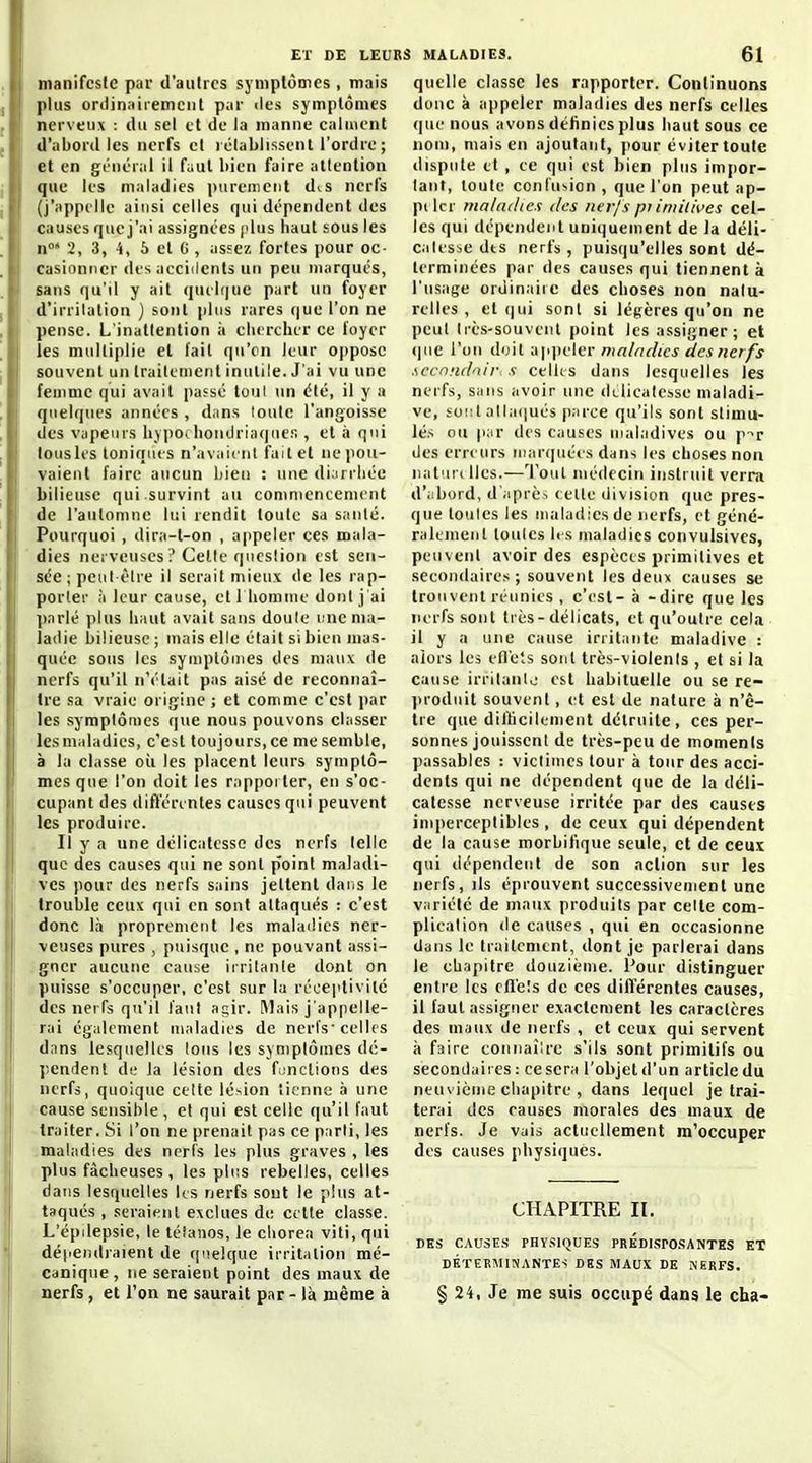 manifeste par d'autres syniplômes , mais plus onlinaiiemcut par îles symptômes ner\ eu\ : tlu sel et de la manne calment d'abord les nerfs et i établissent l'ordre ; et en gniéral il faut bien faire attention que les maladies purenierjt diS nerfs (j'appelle ainsi celles qui dépendent des causes que j'ai assignées (dus haut sous les n' 2, 3, 4, 5 et C , assez fortes pour oc- casionner des accidents un peu marqués, sans qu'il y ait quehiue part un foyer d'irritation ) sont pins rares (|ue l'on ne pense. L'inattention ;i clicrcher ce loyer les multiplie el l'ait qu'on leur oppose souvent un traitement inutile. J'ai vu une femme qui avait passé toul un été, il y a quelques années , dans toute l'angoisse lies vapenis liy])Oihoiulriaques , el à qui tous les toniques n'avaient fait el ne pou- vaient faire aucun bien ; une di;irrliée bilieuse qui.survint au coniniencemcnt de l'automne lui rendit toute sa santé. Pourquoi , dira-l-on , appeler ces mala- dies nei veuses ? Celte question est sen- sée; peut être il serait n\ieux de les rap- porter à leur cause, etl liomnie dont j'ai ])arlé plus haut avait sans doule Dne ma- ladie bilieuse; mais elle était si bien mas- quée sous les symptômes des maux de nerfs qu'il n'était pas aisé de reconnaî- tre sa vraie origine ; et comme c'est par les symptômes que nous pouvons classer les maladies, c''est toujours, ce me semble, à la classe où les placent leurs symptô- mes que l'on doit les rappoiter, en s'oc- cupant des différentes causes qui peuvent les produire. Il y a une délicatesse des nerfs telle que des causes qui ne sont point maladi- ves pour des nerfs sains jetlenl daiis le trouble ceux qui en sont attaqués : c'est donc là proprement les malailies ner- veuses pures , puisque , ne pouvant assi- gner aucune cause irritante dont on puisse s'occuper, c'est sur la récei'tivité des nerfs qu'il faut agir. Mais j'appelle- rai également maladies de nerfs• celles dans lesquelles Ions les symptômes dé- pendent de la lésion des fonctions des nerfs, quoique ctite lé'-ion tienne à une cause sensible , et qui est celle qu'il faut traiter. Si l'on ne prenait pas ce parti, les maladies des nerfs les plus graves , les plus fâcheuses, les pli!S rebelles, celles dans lesquelles ks nerfs sont le plus at- taqués , seraient exclues de celte classe. L'épdepsie, le tétanos, le chorea viti, qui détiendraient de quelque irritation mé- canique, ne seraient point des maux de nerfs, et l'on ne saurait par - là même à quelle classe les rapporter. Continuons donc à appeler maladies des nerfs celles (pic nous avons définies plus haut sous ce nom, mais en ajoutant, j)0ur éviter toute dispute et , te qui est bien plus impor- tant, toute confusion , que l'on peut ap- pilcr maladie.i des nerf s pi imitt\>es cel- les qui dépendent uniquement de la déli- calesse dts nerfs , puisqu'elles sont dé- terminées par des causes qui tiennent à l'usage ordinaiic des choses non nalu- relles , et (|ui sont si légères qu'on ne peut très-souvent point les assigner; et (jue l'on doit appeler maladies des nerfs .wcnndnir. s celks dans lesquelles les nerfs, sans avoir une (klicatcsse maladi- ve, sont alla(iués |).iree qu'ils sont stimu- lés ou par des causes maladives ou p-^r des erreurs iiiar(]uéi s dans les choses non iiaturi lies.—'^i'out médecin instruit verra d'iibord, d'après (elle division que pres- que toutes les maladies de nerfs, et géné- ralement toutes les maladies convulsives, peuvent avoir des espèces primitives et secondaires ; souvent les deux causes se trouvent réunies , c'est- à -dire que les nerfs sont très-délicats, el qu'outre cela il y a une cause irritante maladive : alors les ell'els sont très-violenis , et si la cause irritanio est habituelle ou se re- produit souvent , et est de nature à n'ê- tre que diihcilemenl détruite, ces per- sonnes jouissent de très-peu de moments passables : viclimes tour à tour des acci- dents qui ne dépendent que de la déli- catesse nerveuse irritée par des causes imperceptibles, de ceux qui dépendent de la cause morbifique seule, et de ceux qui dépendent de son action sur les nerfs, ils éprouvent successivement une variété de maux produits par celte com- plication de causes , qui en occasionne dans le traitement, dont je parlerai dans le chapitre douzième. Pour distinguer entre les rfl'eîs de ces différentes causes, il faut assigner exactement les caractères des maux de nerfs , et ceux qui servent à faire eoniiaîlre s'ils sont primitifs ou secondaires : ce sera l'objet d'un article du neuvième chapitre , dans lequel je trai- terai des causes morales des maux de nerfs. Je vais actuellement m'occuper des causes physiques. CHAPITRE II. DES CAUSES PHYSIQUES PRÉDISPOSANTES ET DÉTERMINANTES DHS MAUX DE NERFS. § 24, Je me suis occupé dans le cha-