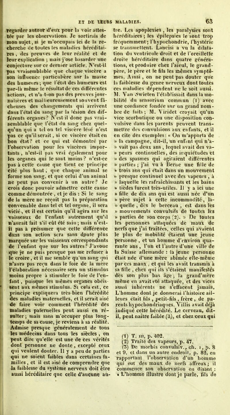 Iregarder autoirt d'eux pour la voir attes- tée par les observiitions. Je sorlimis de mon sujet, si je m'occupais ici de la re- cherche lie toutes les tnHlailics héréditai- res , des preuves de leur réalité et de Jeurexplication ; mais j'ose L^isarder une conjecture sur ce dernier article. N'est-il pas vraisemblable que chaque viscère a son influence iiarticiilière sur la masse des humeurs; que l'étal des humeurs est par-là même le résultat de ces diflerenlcs actions, et n'a t-on pas des preuves jour- nalières et mallieureusement souvent fâ- cheuses des chan{jements qui arrivent dans l'état du sang par la lésion des dif- férents organes? jN'est il donc pas vrai- semblable que l'état du sang chez quel- qu'un qui a Itl ou tel viscère lésé n'est pas ce qu'il serait, si ce viscère était en bon état? et ce qui est démontré par l'observation pour les viscères impor- tants , n'est-il (las vrai également pour les organes qui le sont moins ? n'est-ce ]ias à cette cause que tient ce principe cité plus haut, que chaque animal se forme son sang, et que celui d'un animal ne peut pas convenir à un autre? Je crois donc pouvoir admettre celte cause comme démontrée , et je dis : Si le sang de la mère ne reçoit pas la préparation convenable dans tel et tel organe, il sera vicié, et il est certain qu'il agira sur les vaisseaux de l'enfant autrement qu'il n'aurait fait s'il eût été sain ; mais n'esl- il pas à présumer que cette différence dans son action stra sans dpute plus marquée sur les vaisseaux correspondants de l'enfant que sur les autres? J'avoue que je ne puis presque pas me refuser à le croire , et il me semble qu'un sang rpii n'aura pas reçu dans le foie de la mère l'élaboration nécessaire sera un stimulus moins propre à stimuler le foie de l'en- fant , puisque les mêmes organes obéis- sent aux mêmes stimulus. Si cela est, ce principe expliquera très-bien l'hérédité des maladies maternelles, et il serait aisé de faire voir comment l'hérédité des maladies paternelles peut aussi en ré- sulter ; mais sans m'occuper plus long- temps de sa cause, je reviens à sa réalité. Admise presque généralement de tous les médecins dans tous les siècles , on peut dire qu'elle est une de ces vérités dont personne ne doute, excepté ceux qui veulent douter. Il y a peu de parties qui ne soient faibles dans certaines fa- milles , et il est aisé de comprendre que la faiblesse du système nerveux doit être aussi héréditaire que celle d'aucune au- tre. Les apoplexies , les paralysies sont héréditaires ; les épilepsies le sont trop fréquemment; Thypochondrie, l'hystérie se tiMiisnu'Ilent. Lancisi a vu la dilata- tion du ventricule droit et de l'oreillette droite héréditaire dans quatre généra- tions, et produire chez l'aïeul, le grand- père, le père et le fils les mêmes symptô- mes. Ainsi , on ne peut pas douter que la faiblesse du genre nerveux dont toutes ces maladies dépendent ne le soit aussi. I\l. Van ..SAvielen l'établissait dans la mo- bilité du sensorium commun (I) avec une confiance fondée sur un grand nom- bre de faits ; M. Viridet croyait qu'un vice scorbutique ou une disposition con- vulsive dans les jiarents peuvent trans- mettre des convulsions aux enfants, et il en cite des exemples: « On m'apporta de » la campagne, dit-il, un enfml qui n'a- » vait pas deux ans , lequel avait des va- » peurs continuelles, des inquiétudes et » des spasmes qui agilaient différentes » parties ; j'ai vu à Berne une fille de » trois ans qui était dans un mouvement » presque continuel avec des vapeurs , à » laquelle les rafraîchissants et les bains » tièdes furent très-utiles. Il y a ici une » fille de dix ans qui est aussi née d'un «père sujet à cette incommodité, la- » quelle , des le berceau , est dans les » mouvements convulsifs de toutes les » parties de son corps (2). De toutes les personnes attaquées de maux de nerfs que j'ai traitées, celles qui avaient le plus de mobilité étaient une jeune personne , et un homme d'environ qua- rante ans , l'un et l'autre d'une ville de la Suisse allemande : la jeune personne était née d'une mère abîmée elle-même par ces maux , et qui les avait transmis à sa fille , chez qui ils s'étaient manifestés dès son plus bas àg-e ; la grand'raère même en avait été attaquée, et des vices aussi inhérents ne s'effacent jamais. L'homme dont je donnerai l'histoire ail- leurs était fils , petit-fils , frère , de pa- rents hypochondriaques. Villis avait déjà indiqué cette hérédité. Le cerveau, dit- il, peut naître faible (3), et chez ceux qui (1) T. m, p. 402. (2) Traité des vapeurs, p. 47. (3) De morbis convulsiv., ch. i, p. 8 et 9, et dans un autre endroit, p. 82, en rapportant l'observation d'un homme qui eut des maux de nerfs affreux; il commence son observation en disant : t L'homme illustre dont je parle, fils de