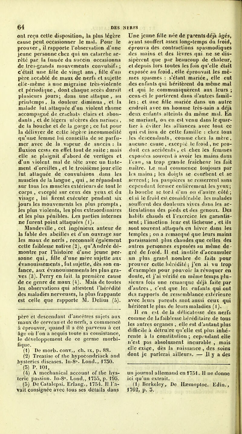 ont reçu cette disposition, la plus légère cause peut occasionner le m.il. Pour le prouver , il rapporte l'observation d'une jeune personne chez qui un catarrhe ar- rêté par la furuée du succin occasionna de très-grands mouvements convulsifi ; c'était une fille de vingt ans , fille d'uii père accablé de maux de nerfs et sujette elle-même à une migraine très-violcnle et périodi(|ue , dont chaque accès durait plusieurs jours; dans une attaque , au prinitmps, la douleur diminua, et la malade fut allaquce d'un violent rhume accompagné de cr.iclials clairs et aboii- danls , et de légers ulcères des narines , de la bouche et de la gorge ; ce fut pour la délivrer de cette légèie incouimodité qu'une femme lui conseilla de se parfu- mer avec de la vapeur de succiu : la fluxion cessa en effet tout de suite ; mais elle se plaignit d'abord de vertiges et d'un violent mal de lêtc avec un tinte- ment d'oreilles, et le troisième jour elle fut attaquée de convulsions dans les muscles de la langue , qui , se répandant sur tous les muscles extérieurs de tout le corps , e\cepté sur ceux des yeux et du visage , lui firent exécuter pendant six jours les mouvements les plus prompts , les plus violents, les plus extraordinaires et les plus pénibles. Les parties internes ne furent point attaquées (l)* Mandeville , cet ingénieux auteur de la fable des abeilles et d'un ouvrage sur les maux de nerfs , reconnaît également cette faiblesse native (2), qu'Andrée dé- montre par l'histoire d'une jeune per- sonne qui, fille d'une mère sujette aux évanouissements , fut sujette, dès son en- fance, aux évanouissements les plus gra- ves (3). Perry en fait la première cause de ce genre de maux (4). Mais de toutes les observations qui attestent l'hérédité des maladies nerveuses, la plus frappante est celle que rapporte M. Delius (6). père et descendant d'ancèlres sujels aux maux de cerveau et de nerfs, a commencé à éprouver, quand il a élé parvenu à cet âge où l'on a acquis toute sa consislance, le développement de ce germe morbi- fique. (1) De morb. conv., ch. ix, p. 88. (2) Treatise of Ihe hypocondriack and liyslerics diseases. ln-8°. Lond., J750. (5) P. 101, (4) A mechanical account of tiie hys- térie passion. 10-8. Lond., 1755, p. 195. (5) DeCatalepsi. Erlang., 1754. II l'a- vait consignée avec tous ses détails dans Une jeune fille née de parents déjà âgés, ayant souffert assez long-temps du froid, éprouva des contractions spasmodiques des mains et des lèvres (]ui ne se dis- sipèrent que par beaucoup de chaleur, et depuis lors toutes les fois qu'elle était exposée au froid, elle éprouvait les mê- mes spasmes : s'élant mariée, elle eut des enfants qui héritèrent du même mal et qui le communiquèrent aux leurs ; ceux-ci le portèrent dans d'autres famil- les ; et une fille mariée dans un autre endroit avec un homme très-sain a déjà deux enfants atteints du même mal. En se mariant, on en est venu dans le quar- tier il éviter les alliances avec tout ce qui est issu de cette famille ; chez tous les descendants, coiiime chez la mèie, aucune cause , exceji.'é le froid, ne pro- duit ces accidents , et chez les fcmuies exposées souvent à avoir les mains dans l'tau , sa troj) grande fraîcheur les fait naître. Le mal coMinience toujours par li s mains ; les doifjts se courbent et se serrent; les paupières se resserrent sans cependant fermer entièrement les yeux; la bouche se tord d'un ou d'aulre côté; et si le froid est considér.ihle, les malades souffrent des douleurs vives d;ins les ar- ticulations des pieds et des genoux. Des habits chauds et l'exercice les garantis- sent ; l'inaction leur est fâcheuse , et ils sont souvent attaqués en hiver dans les temples ; on a remarqué que leurs mains paraissaient plus chaudes que celles des autres personnes exposées au même de- gré de froid. Il est inutile d'accumuler un plus grand nombre de faits pour ju'ouver cette hérédité; j'en ai vu trop d'exemples pour pouvoir la révoquer en doute, et j'ai vérifié en même temps plu- sieurs fois une remarque déjà faite par d'autres , c'est que les enfants qui ont des rapports de ressemblance extérieure avec leurs parents sont aussi ceux qui héritent le plus de leurs maladies (1). Il en est de la délicatesse des nerfs comme de la faiblesse héréditaire de tous les autres organes , elle est d'autant plus dilhcile à détruire qu'elle est plus inhé- rente à la constitution ; cepv'ndant elle n'est pas absolument incurable , mais elle exige, dès la naissance, des soins dont je parlerai ailleurs. — Il y a des un journal allemand en 1751. Il ne donne ici qu'un cxlrait. (l) Berkeley, De Hœmoptoc. Edin., 17G2, p. 5.