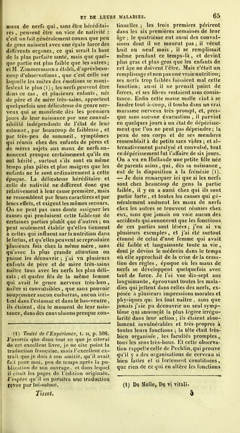 maux de nerfs qui, sans être héréditai- res , jieuvent être un vice de nativité : c'est un fait généralement connu que peu de gens naissent avec une égale force des diftVrents org.mes, ce qui serait la base de la plus parfaite santé, mais que quel- que partie est plus faible que les autres ; et M. Zimmermanna établi, d'aprèsbcau- coup d'observations, que c'est celle sur l.tquelle les suites des émotions se mani- festent le plus (1) ; les nerfs peuvent être dans ce cas, et plusieurs enfants, nés de ]>ère et de mère très-sains, apportent quelquefois une délicatesse du genre ner- veux qui se manifeste dès les premiers jours de leur naissance par une convul- sibililé indépendante de l'état de leur estomac, par beaucoup de faiblesse , et par très-peu de sommeil, symptômes qui réunis chez des enfants de pères et de mères sujets aux maux de nerfs an- noncent presque certainement qu'ils en ont hérité , surtout s'ils sont en même temps plus pâles et plus maigres que les enfants ne le sont ordinairement à cette  époque. La délicatesse héréditaire et celle de nativité ne diffèrent donc que relativement à leur cause première, mais se ressemblent par leurs caractères et par leurs effets, et exigent les mêmes secours. : On ne peut pas sans doute assigner les causes qui produisent cette faiblesse de certaines parties plutôt que d'autres ; on peut seulement établir qu'elles tiennent à celles qui influent sur la nutrition dans le fœtus, et qu'elles peuvent se reproduire plusieurs fois chez la même nM;re, sans qu'avec la plus grande attention ou I puisse les découvrir ; j'ai vu plusieurs enfants de père et de mère très-sains j naître tous avec les nerfs les plus déli- cats ; et quatre fils de la même femme qui avait le genre nerveux très-bon, naître si convulsibles , que sans pouvoir I soupçonner aucun embarras, aucun irri- tant dans l'estomac et dans le bas-ventre, ils étaient, dès le moment de leur nais- sance, dans des convulsions presque con- (1) Traité de l'Expérience, t. ir, p. 598. J'avertis que dans tout ce que je citerai de cet excellent livre, je ne elle point la traduction française, mais l'excellent ex- trait que je dois à son amitié, qu'il avait fait pour moi, peu de temps après la pu- blication de son ouvrage, et dans lequel il citait les pages de l'édition originale. J'espère qu'il en paraîtra une traduction jçvue par lui-même. Tissât, tinuelles ; les trois premiers périrent dans les six premières semaines de leur âge ; le quatrième eut aussi des convul- sions dont il ne mourut pas ; il vécut huit ou neuf mois , il se remplissait même pendant ce temps-là, et devint ])lus gras et plus gros que les enfants de cet -dçre ne doivent l'être. Mais c'était un remplissage et non pas une vraie nutrition; ses nerfs tro[) faibles faisaient mal cette fonction; aussi il ne j)renait point de forces, et ses fibi'es restaient sans consis- tance. Enfin cette niasse molle vint à se fondre tout-à-coiip, il tomba dans un vrai marasme nerveux très-pronipt, et, pres- que sans aucune évacuation , il parvint en quelques jours à un état de dépérisse- ment que l'on ne peut pas dépeindre; la peau de son corps et de ses membres ressemblait à de petits sacs vides ; et al- ternativement paralysé et convulsé, tout ce dépérissement fut l'affaire de six jours. On a vu en Hollande une petite fille née de parents sains , qui, dès sa naissance , eut de la disposition à la frénésie (I). — Je dois remarquer ici que si les nerfs sont chez beaucoup de gens la partie faible, il y en a aussi chez qui ils sont partie forte , et toutes les causes qui gé- néralement amènent les maux de nerfs chez les autres se trouvent réunies chez eux, sans que jamais on voie aucun des accidents qui annoncent que les fonctions de ces parties sont lésées; j'en ai vu plusieurs exemples, et j'ai été surtout étonné de celui d'une femme qui avait été faible et languissante toute sa vie, dont je devins le médecin dans le temps cil elle approchait de la crise delà cessa- tion des règles , époque oii les maux de nerfs se développent quelquefois avec tant de force. Je l'ai vue dix-sept ans languissante, éprouvant toutes les mala- dies qui jettent dans celles des nerfs, ex- posée h j)lusieurs impressions morales et physiques qui les font naître , sans que jamais j'aie pu découvrir un seul symp- tôme qui annonçât la plus légère irrégu- larité dans leur action ; ils étaient abso- lument invulnérables et très-propres k toutes leurs fonctions ; la tête était très- bien organisée, les facultés promptes, tous les sens très-bons. Et cette observa- tion rappelle celle de Pechlin, qui prouve qu'il y a des organisations de cerveau si bien faites et si forlemenl constituées, que rien de ce qui en altère les fonctions (1) Dq Melle, Do vi vital!. 9