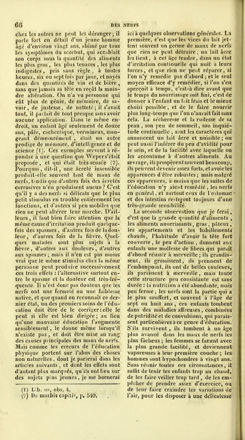 chez les autres ne peut les déranger ; il parle fort en détail d'un jeune homme âgé d'environ vingt ans, abîme par tous les symptômes du scorbut, qui accablait son corps sous la quantité des aliments les plus gras , les plus tenaces , les plus indigestes, pris sans règle , à toutes heures, six ou sept fois par jour, et noyés dans des quantités de vin et de bière , sans que jamais sa têle en reçût la moin- dre altération. On n'a vu personne qui eût plus de génie, de mémoire, de sa- voir, de justesse, de netteté ; il s'avait tout, il parlait de tout presque sans avoir aucune application. Dans le même en- droit, un enfant âgé seulement de douze ans, pâle, caclieclique, vermineux, man- geant démesurément , était un autre prodige de mémoire, d'intelligence et de science (Ij. Ces exemples servent à ré- pondre à une question que Wepers'était proposée, et qui élait très-sensée (2). Pourquoi, dit-il, une àcreté insensible produit-elle souvent tant de maux de nerfs, t indis que d'autres fois des àcretés corrosives n'en produisent aucun ? C'est qu'il y a des nerfs si délicats que le plus petit stimulus en trouble entièrement les fotictions, et d'autres si peu mobiles que rien ne peut altérer leur marche. D'ail- leurs, il faut bien faire attention que la même caused'irrilalion produit quelque- fois des spasmes , d'autres fois de la dou- leur, d'autres fois de la fièvre. Quel- ques malades sont plus sujets à la fièvre, d'autres aux douleurs, d'autres aux spasmes; mais il n'en est pas moins vrai que le même stimulus chez la même personne peut produire successivement ces trois etîels : l'allernalive surtout en- tre le spasme et la douleur est très-fré- quente. Il n'est donc pas douteux que les nerfs ont une fermeté ou une faiblesse native, et que quand on reconnaît ce der- nier état, un des premiers soins de l'édu- catiou doit être de le corriger:elle le peut si elle est bien dirigée ; au lieu qu'une mauvaise éducation l'augmente sensiblement, le donne même lorsqu'il n'existe pas , et doit être mise au rang des causes principales des maux de nerl's. Mais comme les erreurs de l'éducation physique portent sur l'abus des choses non naturelles, dont je parlerai dans les articles suivants , et dont les effets sont d'autant plus marqués, qu'ils ont lieu sur des sujets plus jeunes, je me bornerai (t) Lib. ni, obs. 4. (2) De morbiï capitis, p. 540. ici à quelques observations générales. La première, c'est que les vices du lait jet- tent souvent un germe de maux de nerfs que rien ne peut détruire ; un lait âcre les tient, à cet âge tendre, dans un état d'irritation continuelle qui nuit à leurs forces, et que rien ne peut réparer, si l'on n'y remédie pas d'abord ; et le seul moyen efficace d'y remédier, si l'on s'en aperçoit à temps, c'est-à dire avant que le temps du nourrissage soit fini, c'est de donner à l'enfant un biit frais et le mieux choisi possible, et de le faire nourrir plus long-temps que l'on n'aurait fait sans cela. La sécheresse et la rudesse de sa peau , son peu de sommeil, son inquié- tude continuelle , sont les caractères qui annoncent un lait âcre et nuisible ; on peut aussi l'inférer du peu d'avidité pour le sein, et de la facilité avec laquelle on les accoutume à d'autres aliments. Au sevrage, ils prospèrentsou vent beaucoup, ils peuvent devenir assez forts, et avoirles apparences d'être robustes; mais malgré ces apparences, à moins que les suites de l'éducation n'y aient remédié , les nerfs en général, et surtout ceux de l'estomac et des intestins restefont toujours d'une très-grande sensibilité. La seconde observation que je ferai, c'est que la grande quantité d'aliments , les aliments nourrissants, gras, pâteux, les apiiarlements et les habillements chauds, l'habitude d'avoir la tête fort couverte , le peu d'action , donnent aux enfants une mollesse de fibres qui paraît d'abord réussir à merveille ; ils grandis- sent, ils grossissent, ils ])rennent de l'embonpoint, ils ont de belles couleurs, ils paraissent à merveille, mais toute cette structure peu consistante est sans durée : la nutrition a été abondante, mais peu ferme ; les nerfs sont la partie qui a le plus souffert, et souvent à l'âge de sept ou huit ans , ces enfants tombent dans des maladies affreuses , combinées de putridité et de convulsions, qui parais- sent particulières à ce genre d'éducation. S'ils survivent , ils tombent à un âge plus avancé dans les maux de nerfs les plus factieux ; les femmes se fanent avec la plus grande facilité, et deviennent vaporeuses à leur première couche ; les hommes sont bypochondres à vingt ans. Sans réunir toutes ces circonstances, il suffit de tenir les enfants trop au chaud, de les faire veiller trop tard , de les em- pêcher de prendre assez d'exercice, ou de leur faire craindre les variations de l'air, pour les disposer à une délicatesse