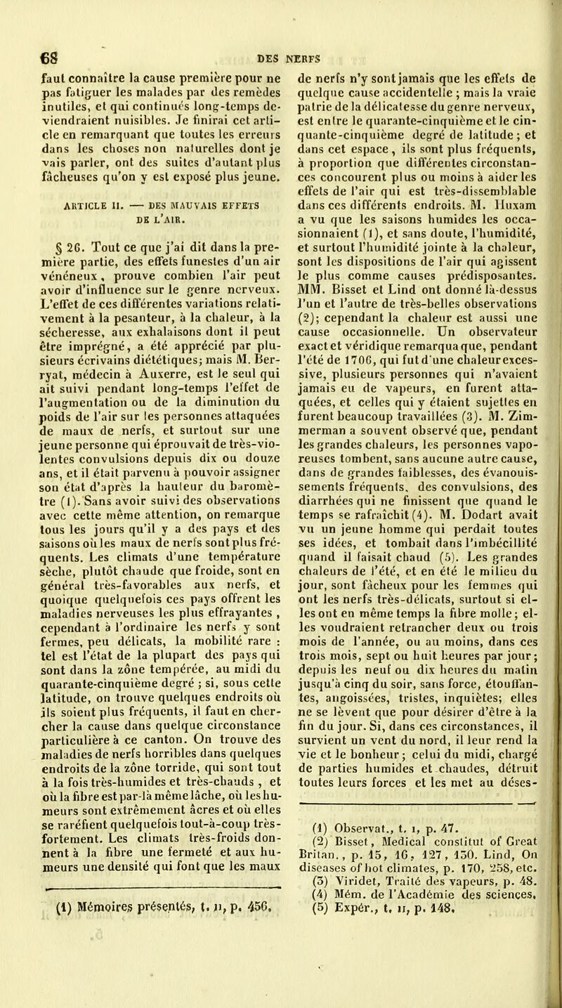 6S T>^s faut connaître la cause première pour ne pas fatiguer les malades par des remèdes inutiles, et qui continués longr-temps de- viendraient nuisibles. Je finirai cet arti- cle en remarquant que toutes les erreurs dans les choses non nalurelles dont je vais parler, ont des suites d'autant ])lus fâcheuses qu'on y est exposé plus jeune. ARTICLE II. DES MAUVAIS EFFETS DE l'air. § 2G. Tout ce que j'ai dit dans la pre- mière partie, des effets funestes d'un air vénéneux, prouve combien l'air peut avoir d'influence sur le genre nerveux. L'eflTet de ces différentes variations relati- vement à la pesanteur, à la chaleur, à la sécheresse, aux exhalaisons dont il peut être imprégné, a été apprécié par plu- sieurs écrivains diététiques; mais M. Ber- ryat, médecin à Auxerre, est le seul qui ait suivi pendant long-temps l'effet de l'augmentation ou de la diminution du poids de l'air sur les personnes attaquées de maux de nerfs, et surtout sur une jeune personne qui éprouvait de très-vio- lentes convulsions depuis dix ou douze ans, et il était parvenu à jiouvoir assigner son état d'après la hauleur du baromè- tre (I). Sans avoir suivi des observations avec cette même attention, on remarque tous les jours qu'il y a des pays et des saisons oii les maux de nerfs sont plus fré- quents. Les climats d'une température sèche, plutôt chaude que froide, sont en général très-favorables aux nerfs, et quoique quelquefois ces pays offrent les maladies nerveuses les plus effrayantes , cependant à l'ordinaire les nerfs y sont fermes, peu délicats, la mobilité rare : tel est l'état de la plupart des pays qui sont dans la zone tempérée, au midi du quarante-cinquième degré ; si, sous cette latitude, on trouve quelques endroits où ils soient plus fréquents, il faut en cher- cher la cause dans quelque circonstance particulière à ce canton. On trouve des maliidies de nerfs horribles dans quelques endroits de la zone torride, qui sont tout à la fois très-humides et très-chauds , et cil la fibre est par-là même lâche, où les hu- meurs sont extrêmement âcres et où elles se raréfient quelquefois tout-à-coup très- fortement. Les climats très-froids don- nent à la fibre une fermeté et au\ hu- meurs une densité qui font que les maux NERFS de nerfs n'y sont jamais que les effets de quelque cause accidentelle ; mais la vraie patrie de la délicatesse du genre nerveux, est entre le quarante-cinquième et le cin- quante-cinquième degré de latitude; et dans cet espace, ils sont plus fréquents, à proportion que différentes circonstan- ces concourent plus ou moins à aider les effets de l'air qui est très-dissemblable dans ces différents endroits. M. Iluxam a vu que les saisons humides les occa- sionnaient (1), et sans doute, l'humidité, et surtout l'humidité jointe à la chaleur, sont les dispositions de l'air qui agissent le plus comme causes prédisposantes. MM. Bisset et Lind ont donné là-dessus l'un et l'autre de très-belles observations (2); cependant la chaleur est aussi une cause occasionnelle. Un observateur exact et véridique remarqua que, pendant l'été de 170G, qui futdune chaleur exces- sive, plusieurs personnes qui n'avaient jamais eu de vapeurs, en furent atta- quées, et celles qui y étaient sujettes en furent beaucoup travaillées (3). M. Zim- merman a souvent observé que, pendant les grandes chaleurs, les personnes vapo- reuses tombent, sans aucune autre cause, dans de grandes faiblesses, des évanouis- sements fréquents, des convulsions, des diarrhées qui ne finissent que quand le temps se rafraîchit (4). M. Dodart avait vu un jeune homme qui perdait toutes ses idées, et tombait dans l'imbécillité quand il faisait chaud (5). Les grandes chaleurs de l'été, et en été le milieu du jour, sont fâcheux pour les femmes qui ont les nerfs très-délicats, surtout si el- les ont en même temps la fibre molle ; el- les voudraient retrancher deux ou trois mois de l'année, ou au moins, dans ces trois mois, sept ou huit heures par jour ; depuis les neuf ou dix heures du matin jusqu'à cinq du soir, sans force, étouffan- tes, angoissées, tristes, inquiètes; elles ne se lèvent que pour désirer d'être à la fin du jour. Si, dans ces circonstances, il survient un vent du nord, il leur rend la vie et le bonheur; celui du midi, chargé départies humides et chaudes, détruit toutes leurs forces et les met au déses- (1) Observât., t, i, p. 47. (2) Bisset, Médical conslitut of Great Briian., p. 15, IG, 127, 130. Lind, On diseases of liot climates, p. 170, 'i58, etc. (3) Viridet, Traité des vapeurs, p. 48. (4) Mém. de l'Académie des sciences.