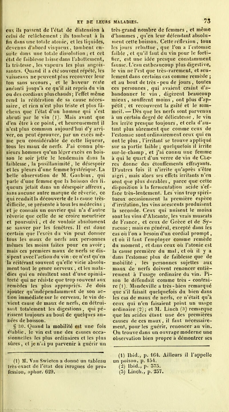 eux ils passent de lY-tat de distension à celui (le rclàclieinent : ils lonibcnt à la fin dans une totiile atonie, et les liquides, devenus d'.iliord visiinciix, tombent en- suite dans une totale dissolution; et cet état de faiblesse laisse dans l'abattement, la tristesse, les vapeurs les plus angois- santes. Quand il a été souvent répété, les vaisseaux ne peuvent plus recouvrer leur ton sans secours, et le buveur reste anéanti jusqu'à ce qu'il ait repris du vin ou des cordiaux pluseliauds; l'effet même rend la réitération de sa cause néces- saire, et rien n'est jdus triste et plus fâ- cheux que l'état d'un homme qui s'est abruti par le vin (1). Mais avant que d'en être à ce point, et heureusement il n'est plus commun aujourd'hui d'y arri- ver, on peut éprouver, par un excès mô- me peu considérable de cette liqueur, tous les maux de nerfs. J'ai connu plu- sieurs hommes qu'un létjer excès en bois- son le soir jette le lendemain dans la faiblesse, la pusillanimité, le désespoir et les pleurs d'une femme hystérique. La belle observation de M. Gaubius, qui parle d'une femme que la boisson des li- queurs jetait dans un désespoir affreux , sans aucune autre marque de rêverie, ce qui rendait la découverte de la cause Irès- difhcile, se présente à tous les médecins ; et je coniiais un ouvrier qui n'a d'autre rêverie que celle de se croire meurtrier et poursuivi, et de vouloir absolument se sauver par les fenêtres. 11 est donc certain que l'excès du vin peut donner tous les maux de nerfs aux jiersonnes mêmes les moins faites pour en avoir ; mais ces premiers maux de nerfs se dis- sipent avec l'action du vin : ce n'est qu'en la réitérant souvent qu'elle vicie absolu- ment tout le genre nerveux , et les mala- dies qui en résultent sont d'une opiniâ- treté qui ne résiste que trop souvent aux remèdes les plus appropriés. Je dois ajouter qu'indépendamment de son ac- tion immédiate sur le cerveau, le vin de- vient cause de maux de nerfs, en détrui- sant totalement les digestions, qui pé- rissent toujours au bout de quelques an- nées de boisson. § .30. Quand la mobilité est une fois élablie, le vin est une des causes occa- sionnelles les plus ordinaires et les plus sûres, et je n'ai pu parvenir à guérir un (1) M. Van Swietcn a donné un tableau très-exact de l'éiat des ivrognes de pro- fession, aplior. 629. 73 très grand nombre de femmes , et même d'hommes , qu'en leur défendant absolu- luent cette boisson. Cette réflexion , tous les jours rebattue , que l'on a l'estomac f.iiblc , et qu'il faut du vin pour le forti- fier, est une idée presque constamment fausse. L'eau estbcaucoup plus digestive, le vin ne l'est que très-rarement, et seu- lement dans certains cas comme remède ; et au bout de très-peu de jours, toutes ces personnes , qui avaient craint d'a- bandonner le vin , digèrent beaucoup mieux , souffrent moins , ont plus d'ap- pétit , et recouvrent la paîté et le som- meil.— Dès que les nerfs sont parvenus à un certain degré de délicatesse , le vin les irrite presque toujours, et cela d'au- tant plus sûrement que comme ceux de l'estomac sont ordinairement ceux qui en ont le plus , l'irritant se trouve appliqué sur sa partie faible; quelquefois il irrite sur-le-champ , et j'ai connu une femme à qui le quart d'un verre de vin de CliC- res donne des étouffements effrayants. D'autres fois il n'irrite qu'après s'être aigri , mais alors ses effets irritants n'en sont que plus durables, ])arce que cette disposition à la fermentation acide s'ef- face très-lentement. Les vins trop spiri- tueux occasionnent la première espèce d'irritation,les vins aeescents produisent la seconde. Ceux qui nuisent le moins sont les vins d'Alicante, les vrais muscats de France, et ceux de Grèce et de Sy- racuse; mais en général, excepté dans les cas où l'on a besoin d'un cordial prompt, et oîi il faut l'employer comme remède du moment, et dans ceux oii l'atonie est la cause première du mal, et oii il y a dans l'estomac plus de faiblesse que de mobilité , les personnes sujettes aux maux de nerfs doivent renoncer entiè- rement h l'usage ordinaire du vin. Pi- son le défendait comme très - contrai- re (I). Mandeville a très-bien remarqué ([ue s'il faisait quelquefois du bien dans les cas de maux de nerfs, ce n'était qu'à ceux qui n'en faisaient point un usage ordinaire (2); et M. Linch (3) remarque que les acides étant une des premières causes de ces maux , il faut nécessaire- ment, pour les guérir, renoncer au vin. On trouve dans un ouvrage moderne une observation bien propre à démontrer ses (1) Ibid., p. 1G4. Ailleurs il l'appelle un poison, p. 154. (-2) Ibid., p. 575. (5) Lincli., p. 237.