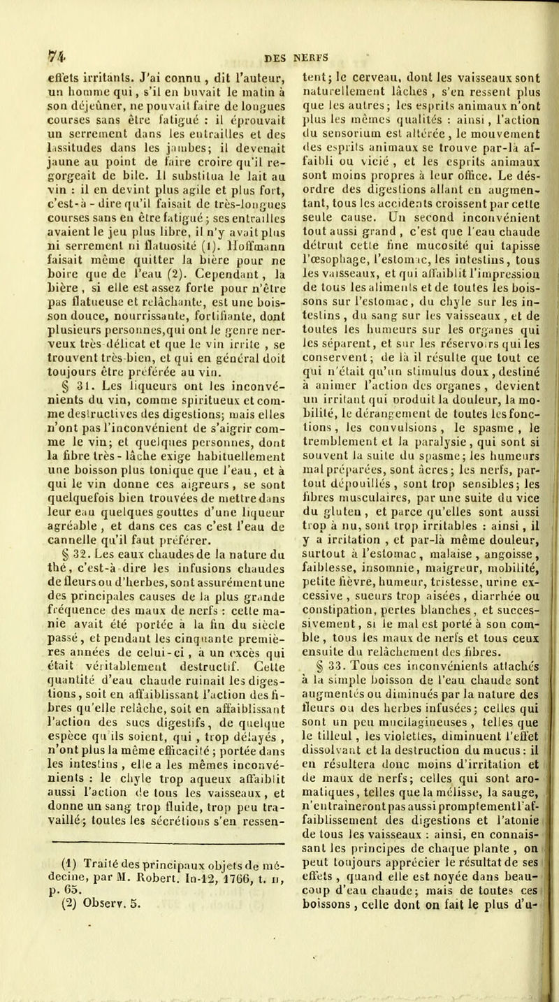 efiets irritants. J'ai connu , dit l'auteur, un homme qui, s'il en buvait le malin à son dcjeùner, ne pouvait faire de longues courses sans être fatigué : il éprouvait un serrement dans les entrailles et des Lissitudes dans les j.iuibes; il devenait jaune au point de taire croire qu'il re- gorgeait de bile. Il substitua le lait au vin : il en devint plus agile et plus fort, c'est-à - dire qu'il faisait de très-longues courses sans en être fatigué ; ses entrailles avaient le jeu plus libre, il n'y avait plus ni serrement ni flatuosité (l). Hoffmann faisait même quitter la bière pour ne boire que de l'eau (2). Cependant, la bière, si elle est assez forte pour n'être pas flatueuse et relâchante, est une bois- son douce, nourrissante, fortifiante, dont plusieurs personnes,qui ont le genre ner- veux très délicat et que le vin irrite , se trouvent très bien, et qui en général doit toujours être préférée au vin. § 31. Les liqueurs ont les inconvé- nients du vin, comme spiritueux et com- me desiructives des digestions; mais elles n'ont pas l'inconvénient de s'aigrir com- me le vin; et quelques personnes, dont la fibre très - lâche exige habituellement une boisson plus tonique que l'eau, et à qui le vin donne ces aigreurs , se sont quelquefois bien trouvées de mettre dans leur eau quelques gouttes d'une liqueur agréable , et dans ces cas c'est l'eau de cannelle qu'il faut jirtférer. § .32. Les eaux chaudes de la nature du thé, c'est-à dire les infusions chaudes de fleurs ou d'herbes, sont assurémentune des principales causes de la plus gr.inde fréquence des maux de nerfs : cette ma- nie avait été portée à la fin du siècle passé, et pendant les cinquante premiè- res années de celui-ci, à un excès qui était véritablement destructif. Celle quantité d'eau chaude ruinait les diges- tions, soit en affaiblissant l'action des fi- bres qu'elle relâche, soit en affaiblissant l'action des sucs digestifs, de quelque espèce qu ils soient, qui , trop délayés , n'ont plus la même efficacité ; portée dans les intesliiis, elle a les mêmes inconvé- nients : le chyle trop aqueux affaiblit aussi l'action de tous les vaisseaux, et donne un sang trop fluide, trop peu tra- vaillé; toutes les sécrétions s'en ressen- (1) Traité des principaux objets de mé- decine, par M. Robert. In-12, 1766, t. ii, p. 65. (2) Observ. 5. lent; le cerveau, dont les vaisseaux sont naturellement lâches , s'en ressent plus que les autres; les esprits animaux n'ont plus les mêmes qualités : ainsi, l'action du sensoriuui esl altérée, le mouvement (les oprils animaux se trouve par-la af- faibli ou vicié , et les esprits animaux sont moins propres à leur oflice. Le dés- ordre des digestions allant eu augmen- tant, tous les accide.Tts croissent par cette seule cause. Un second inconvénient tout aussi grand , c'est que l'eau chaude détruit cttie fine mucosité qui tapisse l'œsopliage, l'eslomic, les intestins, tous les vaisseaux, et qui affaiblit l'impression de tous les aliments et de toutes les bois- sons sur l'estomac, du chyle sur les in- testins , du sang sur les vaisseaux , et de toutes les humeurs sur les organes qui les séparent, et sur les réservoirs qui les conservent; de hi il résulte que tout ce qui n'était qu'un stimulus doux,destiné à animer l'action des organes , devient un irritant qui nroduit la douleur, la mo- bilité, le dérangement de toutes les fonc- tions , les convulsions, le spasme, le tremblement et la paralysie, qui sont si souvent la suite du spasme; les humeurs mal préparées, sont acres; les nerfs, par- tout dépouillés, sont trop sensibles; les fibres musculaires, par une suite du vice du gluten, et parce qu'elles sont aussi trop à nu, sont troi> irritables : ainsi, il y a irritation , et par-là même douleur, surtout à l'estomac , malaise , angoisse , faiblesse, insomnie, maigreur, mobilité, petite fièvre, humeur, tristesse, urine ex- cessive , sueurs trop aisées , diarrhée ou constipation, perles blanches, et succes- sivement , SI le mal est porté à sou com- ble , tous les maux de nerfs et tous ceux ensuite du relâchement dos fibres. § 33. Tous ces inconvénients attachés à la simple boisson de l'eau chaude sont augmentés ou diminués par la nature des lleurs ou des herbes infusées ; celles qui sont un peu mucilagineuses , telles que le tilleul, les violettes, diminuent l'effet dissolvant et la destruction du mucus : il en résultera donc moins d'irritation et de maux de nerfs; celles qui sont aro maliques, telles que la mélisse, la sauge n'en traîneront pas aussi promplementraf- faiblisseuient des digestions et l'atonie de tous les vaisseaux : ainsi, en connais sant les i)rincipes de chaque plante , on peut toujours apprécier le résultat de ses effets , quand elle est noyée dans beau- coup d'eau chaude; mais de toutes ces boissons , celle dont on fait le plus d'u-