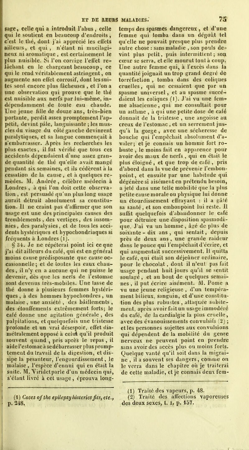 «âge, celle qui a introduit l'abus, celle qui le soutient en beaucoup d'endroils, c'est le tbé, dont j'ai apprécié les eiléts ailleurs, et qui , n'élant ni mucilagi- neux ni aromatique , est certainement le plus nuisible. Si l'on corrige l'eflet re- lâchant en le cliarseant beaucoup, ce qui le rend véritablement astringent, on augmente son effet corrosif, dont les sui- tes sont encore plus fâcheuses , et l'on a une observation qui prouve que le thé est nuisible aux nerfs par lui-même, in- dépendamment de toute eau chaude. Une jeune lille de douze ans, très-bien portante, perdit assez promptement l'ap- pétit, devint paie, languissante ; les mus- cles du visage du côté gauche devinrent paralytiques, et sa langue commençait à s'emburrasser. Après les recherches les plus exactes, il fut vérifié que tous ces accidents dépendaient d'une assez gran- de quantité de Ihé qu'elle avait mangé pendant six semaines, et ils cédèrent ii la cessation de la cause , et à quelques re- mèdes. M. Andrée , célèbre médecin à Londres , à qui l'on doit celte observa- tion , est persuadé qu'un plus long usage aurait détruit absolument sa constitu- tion. Il ne craint pas d'affirmer que son usage est une des principales causes des tremblements , des vertiges, des insom- nies, des paralysies, et de tous les acci- dents hystériques et hypochondriaques si fréquents à Londres § 34. Je ne répéterai point ici ce que j'ai dit ailleurs du café, qui est en général moins cause prédisposante que cause oc- casionnelle; et de toutes les eaux chau- des, il n'y en a aucune qui ne puisse le devenir, dès que les nerfs de l'estomac sont devenus très-niobiles. Une tasse de thé donne à plusieurs femmes hystéri- ques , à des hommes hypochondres, un malaise , une anxiété , des bâillements , des étouffemenls extrêmement forts; le café donne une agitation générale , des palpitations, et quelquefois une tristesse profonde et un vrai désespoir, effet dia- métralement opposé à celiA qu'il produit souvent quand , pris après le repas , il aide l'estomac à sedébarrasser plus promp- tement du travail delà digestion, et dis- sipe la pesanteur, l'engourdissement, le malaise , l'espèce d'ennui qui en était la suite. M. Yiridetparle d'un médecin qui, s étant livré à cet usage, éprouva long- temps des spasmes dangereux , et d'une femme qui tomba dans un dégoût tel qu'elle ne pouvait presque plus preiulre autre chose : sans maladie , son pouls de- vint plus petit, puis intermittent; son cœur se serra, et elle mourut tout à coup. Une autre femme qui, à l'excès dans la quantité joignait un trop grand degré de torréfaction , tomba dans des coliques cruelles, qui ne cessaient que par un spasme universel, et au spasme succé- daient les coliques (I). J'ai vu une fem- me alsacienne, qui me consultait pour un asthme , à qui une petite dose de café donnait de la tristesse , une angoisse au creux de l'estomac , et un serrement jus- qu'à la gorge , avec une sécheresse de bouche qui l'empêchait absolument d'a- valer; et je connais un homme fort ro- buste , le moins fait en apparence pour avoir des maux de nerfs , qui en était le plus éloigné, et que trop de café , pris d'abord dans la vue de prévenir l'embon- point, et ensuite par une habitude qui dégénère si aisément en prétendu besoin, a jeté dans tine telle mobilité que la plus petite cause morale ou physique lui donne un étourdissement effrayant : il a gâlé sa santé, et son embonpoint lui reste. 11 suffit quelquefois d'abandonner le café pour détruire une disposition spasmodi- que. J'ai vu un homme, âgé de plus de soixante - dix ans, qui sentait, depuis près de deux ans , une grande raideur dans le pouce qui rerapècliait d'écrire, et qui augmentait successivement. Il quitta le café, qui était son déjeuner ordinaire, pour le chocolat, dont il n'eut pas fuit usage pendant huit jours qu'il se sentit soulagé , et au bout de quelques semai- nes , il put écrire aisément. iM. Pome a vu une jeune religieuse , d'un tempéra- ment bilieux, sanguin, et d'une constitu- tion des plus robustes , attaquée subite- ment, après avoirfuitun usnge immodéié du café, de la cardialgie la plus cruelle, avec des évanouissements convulsifs f2) ; et les personnes sujettes aux convulsions qui dépendent de la mobilité du genre nerveux ne peuvent point en pretidre sans avoir des accès plus ou moins forts. Quelque vanté qu'il soit dans la migrai- ne , il a souvent ses dangers, comme on le verra dans le chapitre oii je traiterai de cette maladie, et je connais deux fera- (1) Traité des vapeurs, p. 48. (i) Cosesofthe epilepsyliisterksjits,etc., (2) Traité des affections vaporeuses p. 248. des deux sexes, t. i, p. 157.