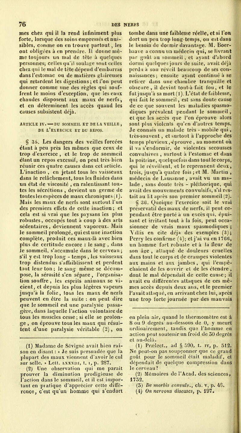 mes chez qui il la rend infiniment plus forte, lorsque des soins empressés et nui- sibles, comme on en trouve partout, les ont obligées à en prendre. Il donne mê- me toujours un mal de tète à quelques personnes; celles iju'ii souhige sont ct-Ues cliez qui le mal de tète dépend d'embarras dans l'estomac ou de matières glaireuses qui retardent les digestions; et l'on peut donner comme une des règles qui souf- frent le moins d'exception, que les eaux chaudes disposent aux maux de nerfs, et en déterminent les accès quand les causes subsistent déjà. ARTICLE IV. — DU SOMMEIL ET DELA VEILLE, DE l'exercice et du REPOS. § Sft. Les dangers des veilles forcées étant à peu près les mêmes que ceux de trop d'exercice , et le trop de sommeil étant un repos excessif, on peut très bien réunir ces quatre causes dans cet article. L'inaction , en jetant tous les vaisseaux dans le relâchement, tous les fluides dans un état de viscosité , en ralentissant tou- tes les sécrétions , devient un germe de toutes les espèces de maux chroniques (l). Mais les maux de nerfs sont surtout l'un des premiers effets de cette inaction; et cela est si vrai que les paysans les plus robustes, occupés tout à coup à des arts sédentaires, deviennent vaporeux. Mais le sommeil prolongé, qui est une inaction complète, produit ces maux-là avec bien plus de certitude encore : le sang , dans Je sommeil, s'accumule dans le cerveau; s'il y est Irop long - temps , les vaisseaux trop distendus s'affaiblissent et perdent tout leur ton; le sang même se décom- pose, la sérosité s'en sépare , l'organisa- tion souffre , les esprits animaux se vi- cient, et depuis les plus légères vapeurs jusqu'à la folie, tous les maux de nerfs peuvent en être la suite : on peut dire que le sommeil est une paralysie passa- gère, dans laquelle l'action volontaire de tous les muscles cesse ; si elle se prolon- ge , on éprouve tous les maux qui résul- tent d'une paralysie véritable (2), on (1) Madame de Sévignc avait bien rai- son en disant : « Je suis persuadée que la plupart des maux viennent d'avoir le cul sur selle. » Lett. lxxxiii, t. i, p. 287. (2) Une observation qui me paraît prouver la diminution prodigieuse de l'action dans le sommeil, et il est impor- tant en pratique d'apprécier cette diffé- rence, c'est qu'un homme qui s'endort tombe dans une faiblesse réelle, et si l'on dort un peu trop long-temps, on est dans le besoin de doi mir davantage. M. Boer- haave a connu un médecin qui, se livrant par goûl au sommeil, et ayant d'abord dormi quelques jours de suile, avait déjà perdu à son réveil beaucoup de ses con- naissances; ensuite ayant continué à se retiier dans une chambre tranquille et obscure , il devint tout-à fait fou, et le fut jusqu'à sa mort (1). L'état de faiblesse, qui fait le sommeil, est sans doute cause de ce que souvent les maladies spasmo- diques prévalent pendant le sommeil, et que les accès que l'on éprouve alors sont plus violents qu'en d'autres temps. Je connais un maLide très - mobile qui, très-souvent, et surtout à l'approche des temps pluvieux ,-éprouve , au moment oîi il va s'endormir, de violentes secousses convulsives , surtout à l'estomac et dans la poitrine, quelquefois dans tout le corps, qui le réveillent, et le reprennent deux, trois, jusqu'à quatre fois ; et M. Martin , médecin de Lausanne , avait vu un ma- lade , sans doute très - pléthorique, qui avait des mouvements convulsil's, s'il res- tait au lit après son (iremier sommeil (2). § 30. Quoique l'exercice soit le vrai préservatif des maux de nerfs, il peut ce- pendant être porté à un excès qui, é|)ui- sant et irritant tout à la fois, peut occa- sionner de vrais maux sjiasmodiques ; Yillis en cite déjà des exemples (3); Perry les confirme (4); et j'ai vu en 17G6, un homme fort robuste et à la fleur de son ài;e , attaqué de douleurs cruelles dans tout le corps et de crampes violentes aux mains et aux jambes, qui l'empê- cliaient de les O'ivrir et de les étendre , dont le mal dépendait de cette cause; il avait eu différentes attaques de ces mê- mes accès depuis deux ans, et le premier l'avait attaqué, en arrivant chez lui, après une trop forte journée par des mauvais en plein air, quand le thermomètre est à 8 ou 9 degrés au-dessous de 0, y meurt ordinairement, tandis, que l'homme en i action peut soutenir un froid de 50 degrés i et au-delà. (1) Prœlect., ad § 590, t. iv, p. 512. , Ne peut-on pas soupçonner que ce grand I goût pour le sommeil était maladif, et ' dépendait de quelque compression dans le cerveau? ' (2) Mémoires de l'Acad. des sciences, 1752. (3) De morbis convulv., ch. v, p. 40, (4) On nervous diseuses, p. 197,