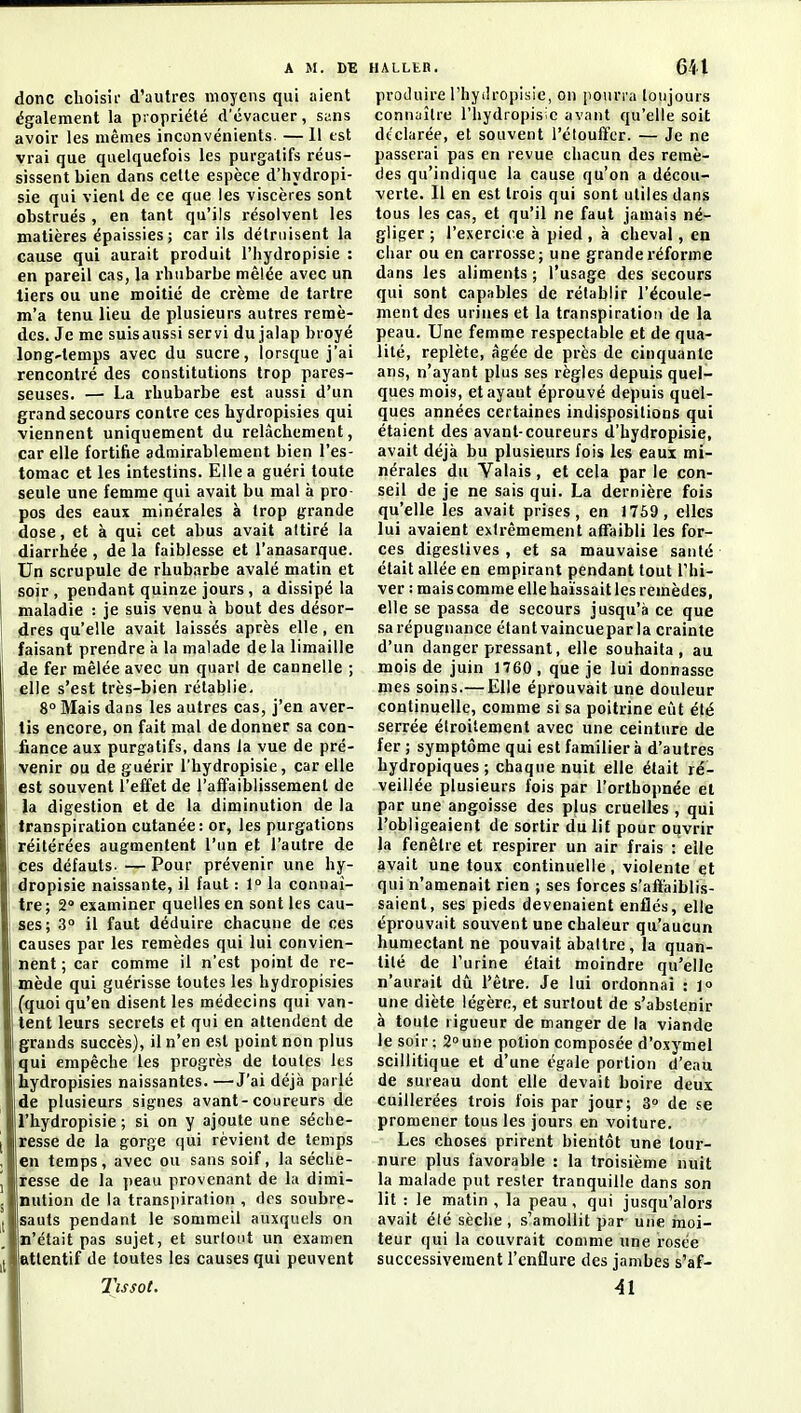 donc choisii- d'autres moyens qui aient également la piopriété d'évacuer, sans avoir les mêmes inconvénients. — 11 est vrai que quelquefois les purgatifs réus- sissent bien dans cette espèce d'hydropi- sie qui vient de ce que les viscères sont obstrués , en tant qu'ils résolvent les matières épaissies ; car ils détruisent la cause qui aurait produit l'hydropisie : en pareil cas, la rhubarbe mêlée avec un tiers ou une moitié de crème de tartre m'a tenu lieu de plusieurs autres remè- des. Je me suisaussi servi du jalap broyé long'lemps avec du sucre, lorsque j'ai rencontré des constitutions trop pares- seuses. — La rhubarbe est aussi d'un grand secours contre ces hydropisies qui viennent uniquement du relâchement, car elle fortifie admirablement bien l'es- tomac et les intestins. Elle a guéri toute seule une femme qui avait bu mal à pro pos des eaux minérales à trop grande dose, et à qui cet abus avait attiré la diarrhée , de la faiblesse et l'anasarque. Un scrupule de rhubarbe avalé matin et soir , pendant quinze jours , a dissipé la maladie : je suis venu à bout des désor- 1 dres qu'elle avait laissés après elle , en j faisant prendre a la malade de la limaille de fer mêlée avec un quart de cannelle ; elle s'est très-bien rétablie, 8° Mais dans les autres cas, j'en aver- tis encore, on fait mal de donner sa con- fiance aux purgatifs, dans la vue de pré- venir ou de guérir l'hydropisie, car elle est sotivent l'effet de l'affaiblissement de la digestion et de la diminution de la i transpiration cutanée: or, les purgations réitérées augmentent l'un et l'autre de I ces défauts. — Pour prévenir une hy- i dropisie naissante, il faut : la connai- tre; 2» examiner quelles en sont les cau- ses; 3 il faut déduire chacune de ces causes par les remèdes qui lui convien- nent ; car comme il n'est point de re- mède qui guérisse toutes les hydropisies (quoi qu'en disent les médecins qui van- tent leurs secrets et qui en attendent de grands succès), il n'en est point non plus qui empêche les progrès de toutes les hydropisies naissantes. —J'ai déjà parlé de plusieurs signes avant-coureurs de l'hydropisie ; si on y ajoute une séche- j resse de la gorge qui rèvient de temps , en temps, avec ou sans soif, la séche- j resse de la peau provenant de la dimi- j nution de la transpiration , des soubre- [ sauts pendant le sommeil auxquels on n'était pas sujet, et surtout un examen i( attentif de toutes les causes qui peuvent Tissot. produire l'hydropisie, on jioiiri'a toujours connaître l'hydropisie avant qu'elle soit déclarée, et souvent l'étouffer. — Je ne passerai pas en revue chacun des remè- des qu'indique la cause qu'on a décou- verte. Il en est trois qui sont utiles dans tous les cas, et qu'il ne faut jamais né- gliger ; l'exercice à pied, à cheval, en cliar ou en carrosse; une grande réforme dans les aliments ; l'usage des secours qui sont capables de rétablir l'écoule- ment des urines et la transpiration de la peau. Une femme respectable et de qua- lité, replète, âgée de près de cinquante ans, n'ayant plus ses règles depuis quel- ques mois, et ayant éprouvé depuis quel- ques années certaines indispositions qui étaient des avant-coureurs d'hydropisie, avait déjà bu plusieurs fois les eaux mi- nérales du Valais, et cela par le con- seil de je ne sais qui. La dernière fois qu'elle les avait prises, en 1759 , elles lui avaient extrêmement afTaibli les for- ces digestives , et sa mauvaise santé était allée en empirant pendant tout l'hi- ver : mais comme elle haïssait les remèdes, elle se passa de secours jusqu'à ce que sarépugnance étantvaincueparla crainte d'un danger pressant, elle souhaita, au mois de juin 1760 , que je lui donnasse mes soins.— Elle éprouvait une douleur continuelle, comme si sa poitrine eîit été serrée étroitement avec une ceinture de fer ; symptôme qui est familier à d'autres hydropiques; chaque nuit elle était ré- veillée plusieurs fois par l'orthopnée et par une angoisse des p|us cruelles, qui l'obligeaient de sortir du lit pour ouvrir la fenêtre et respirer un air frais : elle avait une toux continuelle, violente et qui n'amenait rien ; ses forces s'affaiblis- saient, ses pieds devenaient enflés, elle éprouvait souvent une chaleur qu'aucun humectant ne pouvait abattre, la quan- tité de l'urine était moindre qu'elle n'aurait dû l'être. Je lui ordonnai : l» une diète légère, et surtout de s'abstenir à toute rigueur de manger de la viande le soir ; 2 une potion composée d'oxymel scillitique et d'une égale portion d'eau de sureau dont elle devait boire deux cuillerées trois fois par jour; 3° de se promener tous les jours en voiture. Les choses prirent bientôt une tour- nure plus favorable : la troisième nuit la malade put rester tranquille dans son lit : le matin , la peau, qui jusqu'alors avait été sèche , s'amollit par une moi- teur qui la couvrait comme une rosée successivement l'enflure des jambes s'af- 41