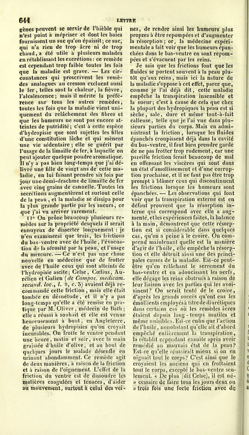 gènes peuvent se servie de l'hièble qui n'est point à mépriser et dont les baies fournissent un suc qu'on épaissit; ce suc, qui n'a rien de trop acre ni de trop chaud, a été utile à plusieurs malades en rétablissant les excrétions: ce remède est cependant trop faible toutes les fois que la maladie est grave. — Les cir- constances qui proscrivent les remè- des analogues au cresson excluent aussi le fer , telles sont la chaleur, la fièvre , l'alcalescence ; mais il mérite la préfé- rence sur tous les autres remèdes, toutes les fois que la maladie vient uni- quement du relâchement des fibres et que les humeurs ne sont pas encore at- teintes de putridité ; c'est à cette espèce d'hydropisie que sont sujettes les filles d'une constitution lâche et qui mènent une vie sédentaire ; elle se guérit par l'usage de la limaille de fer, à laquelle on peut ajouter quelque poudre aromatique. 11 n'y a pas bien long-temps que j'ai dé- livré une fille de vingt ans de cette ma- ladie, en lui faisant prendre six fois par jour une demi-drachme de limaille de fer avec cinq grains de cannelle. Toutes les sécrétions augmentèrent et surtout celle de la peau , et la maladie se dissipa pour la plus grande partie par les sueurs, ce que j'ai vu arriver rarement. 11° On prône beaucoup plusieurs re- mèdes sur la propriété desquels il serait ennuyeux de disserter longuement : je n'en examinerai que trois, les frictions du bas-ventre avec de l'huile, l'évacua- tion de la sérosité par la peau, et l'usage du mercure. — Ce n'est pas une rhose nouvelle en médecine que de frotter avec de l'huile ceux qui sont atteints de l'hydropisie ascite; Celse, Cœlius, Au- rélien et Galien {de Compos. mcdicam. secuiid. loc, l. 9, c. 5} avaient déjà re- commandé cette friction , mais elle était tombée en désuétude, et il n'y a pas long-temps qu'elle a été remise en pra- tique par M. Oliver , médecin de Bath ; elle a réussi à souhait et elle est venue heureusement à bout, en Angleterre, de plusieurs hydropisies qu'on croyait incurables. On frotte le ventre pendant une heure, matin et soir, avec la main graissée d'huile d'olive, et au bout de quelques jours le malade désenfle en urinant abondamment. Ce remède agit de deux manières, à raison de la friction et h raison de l'oignement. L'effet de la friction du ventre est de dissoudre les matières coagulées et tenaces, d'aider au mouvement, surtout à celui des vei^ nés, de rendre ainsi les humeurs plus propres à être repompées et d'augmenter la résorption ; or, la médecine expéri- mentale a fait voir que les humeurs épan- chées dans le bas-ventre en sont repom- pées et s'évacuent par les reins. Je sais que les frictions font que les fluides se portent souvent à la peau plu- tôt qu'aux reins, mais ici la nature de la maladie s'oppose à cet effet, parce que, comme je l'ai déjà dit, cette maladie empêche la transpiration insensible et la sueur; c'est à cause de cela que chez la plupart des hydropiques la peau est si sèche, sale, dure et même tout-à-fait calleuse, telle que je l'ai vue dans plu- sieurs parties du corps. Mais en admi- nistrant la friction , lorsque les fluides épanchés croupissent déjà dans la cavité du bas-ventre, il faut bien prendre garde de ne pas frotter trop rudement, car une pareille friction ferait beaucoup de mal en offensant les viscères qui sont dans un état d'amollissement et d'une corrup- tion prochaine, et il ne faut pas être trop prompt à blâmer ceux qui discontinuent les frictions lorsque les humeurs sont épanchées. — Les observations qui font voir que la transpiration externe est en défaut prouvent que la résorption in- terne qui correspond avec elle a aug- menté, elles expériences faites, la balance à la main, démontrent que cette résorp- tion est si considérable dans quelques cas, qu'on a peine à le croire. On com- prend maintenant quelle est la manière d'agir de l'huile, elle empêche la résorp- tion et elle détruit ainsi une des princi- pales causes de la maladie. Est-ce peut- être qu'en relâchant le serrement du bas-ventre et en adoucissant les nerfs, elle dégage les reins obstrués à raison de leur liaison avec les parties qui les avoi- sinent? On serait tenté de le croire, d'après les grands succès qu'ont eus les émollients employésà titrede diurétiques dans certains cas oîi les remèdes acres étaient depuis long-temps inutiles et même nuisibles. Est-ce enfin que l'action de l'huile, nonobstant qu'elle ait d'abord empêché entièrement la transpiration, la rétablit cependant ensuite après avoir remédié au mauvais état de la peau? Est-ce qu'elle réussirait mieux si on en oignait tout le corps? C'est ainsi que le croyaient les anciens qui en frottaient tout le corps, excepté le bas-ventre seu- lement. « IDe plus (dit Celse), il est né- » cessaire de faire tous les jours deux ou j> trois fois une forte friction avec de