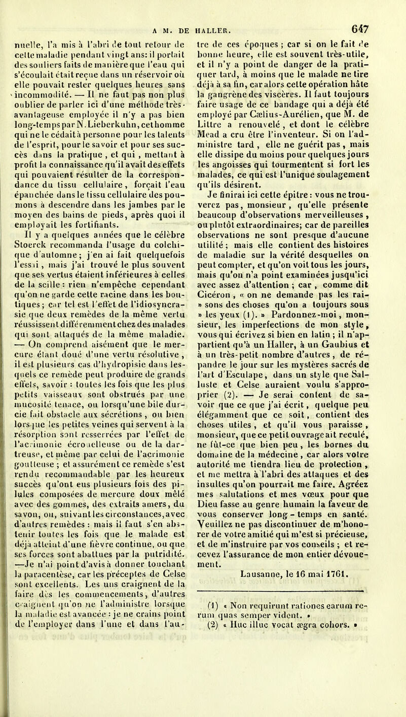 niicUe, l'a mis à l'abri île tout retour de celle nuludie pendant vingt ans: il portait des souliers faits de manière que l'eau qui s'écoulait était reçue dans un réservoir où elle pouvait rester quelques heures sans incommodité. — Il ne faut pas non plus oublier de parler ici d'une méthode très- avanîageuse employée il n'y a pas bien long-temps par N.Lieberkuhn, cet homme qui ne le cédaità personne pour les talents de l'esprit, pour le savoir et pour ses suc- cès dnns la praticjue , et qui , mettant à profil la connaissance qu'il avait des effets qui pouvaient résulter de la correspon- dance du tissu cellulaire, forçait l'eau épanchée dans le tissu cellulaire des pou- mons à descendre dans les jambes par le moyen des bains de pieds, après quoi il employait les fortifiants. Il y a quelques années que le célèbre Stoerck recommanda l'usage du colchi- que d'automne; j'en ai fait quelquefois l'essii, mais j'ai trouvé le plus souvent que ses vertus étaient inférieures à celles de la scille : rien n'empêche cependant qu'on ne garde cette racine dans les bou- tiques ; Ciir tel est l'efl'et de l'idiosyncra- sie que deux remèdes de la même vertu réussissent différemment chez des malades qui sont attaqués de la même maladie. ■— On comprend aisément que le mer- cure élaiit doué d'une vertu résolutive, il est plusieurs cas d'Iiydropisie dans les- quels ce remède peut produire de grands effets, Savoir : toutes les fois que les plus petits vaisseaux sont obstrués par une mucosité tenace, ou lorsqu'une bile dur- cie fait obstacle aux sécrétions , ou bien lors.]ue les petites veines qui servent à la résorption sont resserrées par l'effet de l'aci iinonie écroiielleuse ou de la dar- treusc, et même par celui de racrimoiiie goutteuse ; et assurément ce remède s'est rendu recommandable par les heureux succès qu'ont eus plusieurs fois des pi- lules composées de mercure doux mêlé avec des gommes, des extraits amers, du savon, ou, suivant les circonstances,avec d'autres remèdes : mais il faut s'en abs- tenir toutes les fois que le malade est déjà atteint d'une fièvre continue, ou que ses forces sont abattues par la putridité. —Je n'ai point d'avis ii donner touchant la paracentèse, car les préceptes de Celse sont excellents. Les uns craignent de la faire des les commencements, d'autres Ciaigiient (ju'on ne l'administre lorsque la maladie est avancée : je ne crains point de l'employer dans l'une et dans l'au- tre de ces époques ; car si on le fait <?e bonne heure, elle est souvent très-utile, et il n'y a point de danger de la prati- quer tard, à moins que le malade ne tire déjà à sa fin, car alors cette opération hâte la gangrène des viscères. Il faut toujours faire usage de ce bandage qui a déjà été employé par Cœlius-Aurélien, que M. de Littre a renouvelé , et dont le célèbre Mead a cru être l'inventeur. Si on l'ad- ministre tard , elle ne guérit pas , mais elle dissipe du moins pour quelques jours les angoisses qui tourmentent si fort les malades, ce qui est l'unique soulagement qu'ils désirent. Je finirai ici cette épitre : vous ne trou- verez pas, monsieur , qu'elle présente beaucoup d'observations merveilleuses , ou plutôt extraordinaires; car de pareilles observations ne sont presque d'aucune utilité; mais elle contient des histoires de maladie sur la vérité desquelles on peut compter, et qu'on voit tous les jours, mais qu'on n'a point examinées jusqu'ici avec assez d'attention ; car , comme dit Cicéron , « on ne demande pas les rai- » sons des choses qu'on a toujours sous » les yeux (1). » Pardonnez-moi, mon- sieur, les imperfections de mon style, vous qui écrivez si bien en latin ; il n'ap- partient qu'à un Haller, à un Gaubius et à un très-petit nombre d'autres , de ré- pandre le jour sur les mystères sacrés de l'art d'Esculape, dans un style que Sal- luste et Celse auraient voulu s'appro- prier (2). — Je serai content de sa- voir que ce que j'ai écrit, quelque peu élégamment que ce soit, contient des choses utiles , et qu'il vous paraisse , monsieur, que ce petit ouvrageait reculé, ne fùl-ce que bien peu, les bornes du domaine de la médecine , car alors votre autorité me tiendra lieu de protection , et me mettra à l'abri des attaques et des insultes qu'on pourrait me faire. Agréez mes salutations et mes vœux pour que Dieu fasse au genre humain la faveur de vous conserver long-temps en santé. Veuillez ne pas discontinuer de m'hono- rer de votre amitié qui m'est si précieuse, et de m'instruire par vos conseils ; et re- cevez l'assurance de mon entier dévoue- ment. Lausanne, le 16 mai 17G1. (1) « Non requirunt rationes earum re- ruu) quas scmper vident. • (2) « IIuc illuc vocal tcgra cohors. »
