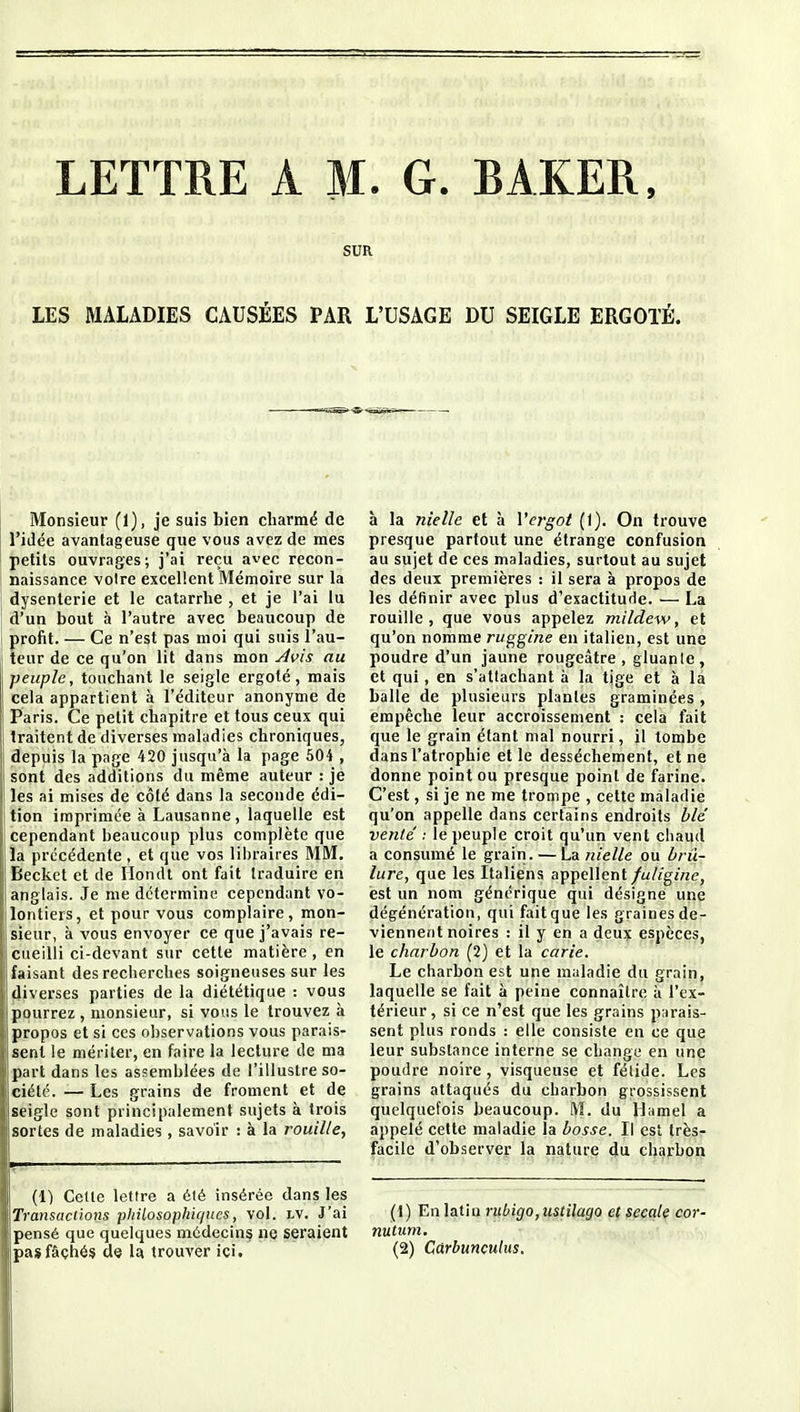 LETTRE A M. G. BAKER. SUR LES MALADIES CAUSÉES PAR L'USAGE DU SEIGLE ERGOTÉ. Monsieur (1), je suis bien charmé de l'idée avantageuse que vous avez de mes petits ouvrages; j'ai reçu avec recon- naissance voire excellent Mémoire sur la 1 dysenterie et le catarrhe , et je l'ai lu j d'un bout à l'autre avec beaucoup de I profit. — Ce n'est pas moi qui suis l'au- teur de ce qu'on lit dans mon ^vis au peuple, touchant le seigle ergoté, mais cela appartient à l'éditeur anonyme de Paris. Ce petit chapitre et tous ceux qui traitent de diverses maladies chroniques, depuis la page 420 jusqu'à la page 504 , sont des additions du même auteur : je les ai mises de côté dans la seconde édi- Ition imprimée à Lausanne, laquelle est I cependant beaucoup plus complète que ia précédente , et que vos lil)raires MM. Beckct et de Hondl ont fait traduire en anglais. Je me détermine cependant vo- lontiers, et pour vous complaire, mon- sieur, à vous envoyer ce que j'avais re- cueilli ci-devant sur cette matière , en faisant des recherches soigneuses sur les diverses parties de la diététique : vous pourrez , monsieur, si vous le trouvez à propos et si ces observations vous parais- sent le mériter, en faire la lecture de ma part dans les assemblées de l'illustre so- ciété. — Les grains de froment et de seigle sont principalement sujets à trois sortes de maladies , savoir : à la rouille, (1) Celte lettre a été insérée dans les Transactions philosophiques, vol. lv. J'ai pensé que quelques mddecins ne seraient à la nielle et à Vergot (1). On trouve presque partout une étrange confusion au sujet de ces maladies, surtout au sujet des deux premières : il sera à propos de les définir avec plus d'exactitude. — La rouille, que vous appelez mildew, et qu'on nomme ruggine en italien, est une poudre d'un jaune rougeâtre , gluante, et qui, en s'altachant à la tige et à la balle de plusieurs plantes graminées , empêche leur accroissement : cela fait que le grain étant mal nourri, il tombe dans l'atrophie elle dessèchement, et ne donne point ou presque point de farine. C'est, si je ne me trompe , cette maladie qu'on appelle dans certains endroits ble' vente' : le peuple croit qu'un vent chaud a consumé le grain. — La nielle ou ùrii- lure, que les Italiens appellent fuliginc, est un nom générique qui désigne une dégénération, qui fait que les graines de- viennent noires : il y en a deux espèces, le charbon (2) et la carie. Le charbon est une maladie du grain, laquelle se fait à peine connaître à l'ex- térieur , si ce n'est que les grains parais- sent plus ronds : elle consiste en ce que leur substance interne se change en une poudre noire, visqueuse et fétide. Les grains attaqués du charbon grossissent quelquefois beaucoup. M. du Hamel a appelé cette maladie la bosse. Il est très- facile d'observer la nature du charbon (1) En latiu rubigo, ustilaijo et secale cor- nutum.