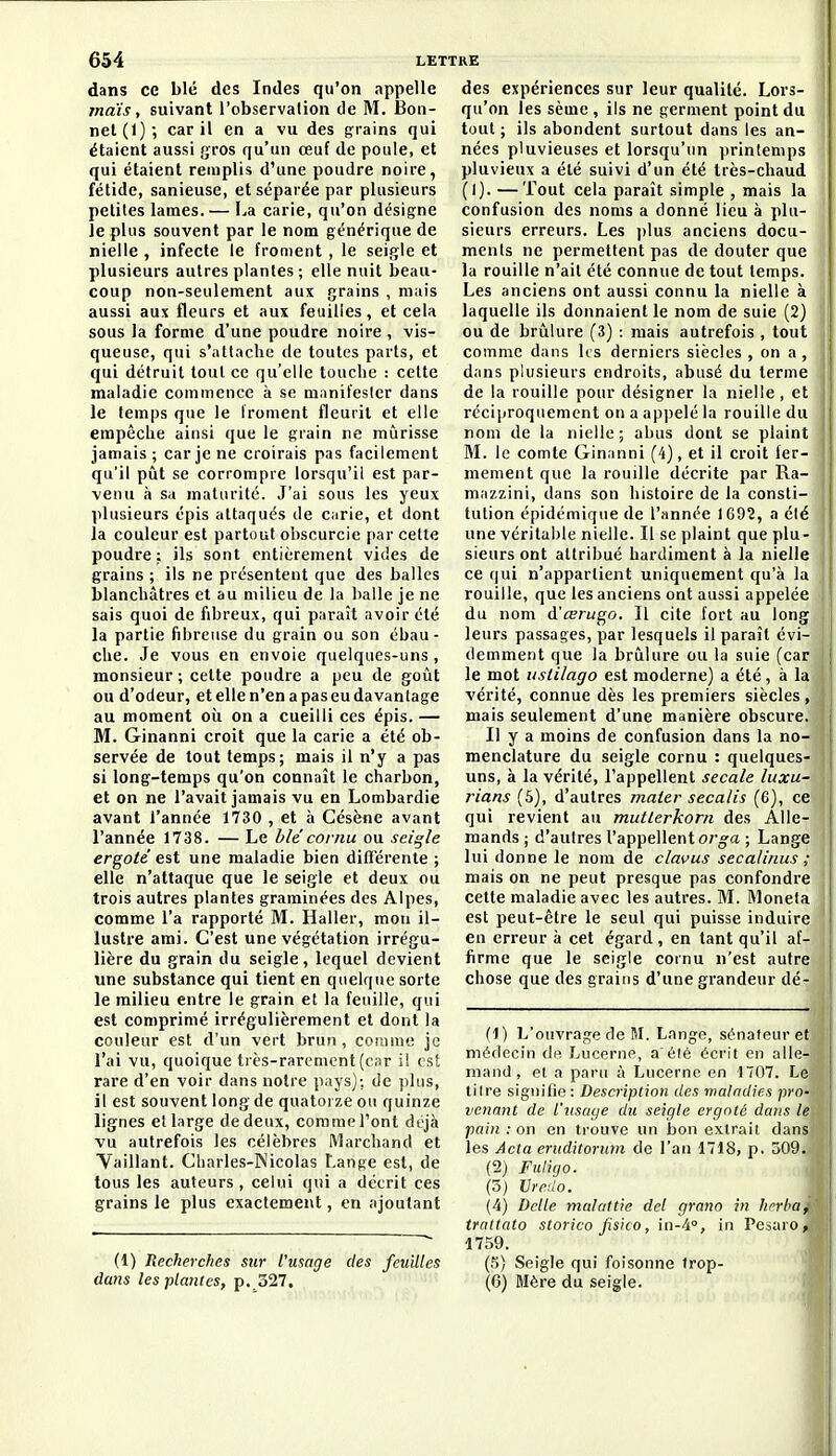 dans ce blé des Indes qu'on appelle maïs, suivant l'observation de M. Bon- net (1); car il en a vu des grains qui étaient aussi gros qu'un œuf de poule, et qui étaient remplis d'une poudre noire, fétide, sanieuse, et séparée par plusieurs petites lames.— La carie, qu'on désigne le plus souvent par le nom générique de nielle , infecte le froment, le seigle et plusieurs autres plantes ; elle nuit beau- coup non-seulement aux grains , mais aussi aux fleurs et aux feuilles, et cela sous la forme d'une poudre noire , vis- queuse, qui s'attache de toutes parts, et qui détruit tout ce qu'elle touche : celte maladie commence à se manifester dans le temps que le froment fleurit et elle empêche ainsi que le grain ne mûrisse jamais ; car je ne croirais pas facilement qu'il pût se corrompre lorsqu'il est par- venu à Sa maturité. J'ai sous les yeux plusieurs épis attaqués de carie, et dont la couleur est partout obscurcie [lar cette poudre: ils sont entièrement vides de grains ; ils ne présentent que des balles blanchâtres et au milieu de la balle je ne sais quoi de fibreux, qui paraît avoir été la partie fibreuse du grain ou son ébau- che. Je vous en envoie quelques-uns , monsieur ; cette poudre a peu de goût ou d'odeur, et elle n'en a pas eu davantage au moment où on a cueilli ces épis. — M. Ginanni croit que la carie a été ob- servée de tout temps; mais il n'y a pas si long-temps qu'on connaît le charbon, et on ne l'avait jamais vu en Lombardie avant l'année 1730 , et à Césène avant l'année 1738. — Le h le cornu ou seigle ergoté est une maladie bien difiérente ; elle n'attaque que le seigle et deux ou trois autres plantes graminées des Alpes, comme l'a rapporté M. Haller, mou il- lustre ami. C'est une végétation irrégu- lière du grain du seigle, lequel devient une substance qui tient en quelque sorte le milieu entre le grain et la feuille, qui est comprimé irrégulièrement et dont la couleur est d'un vert brun, coiiime je l'ai vu, quoique très-rarement (car ii est rare d'en voir dans notre pays]; de plus, il est souvent long de quatorze ou quinze lignes et large de deux, comme l'ont déjà vu autrefois les célèbres Marchand et Yaillant. Charles-Nicolas Lange est, de tous les auteurs , celui qui a décrit ces grains le plus exactement, en ajoutant (1) Recherches sur l'usage des feuilles dans les plantes, p. 327. des expériences sur leur qualité. Lors- qu'on les sème , ils ne germent point du tout ; ils abondent surtout dans les an- nées pluvieuses et lorsqu'un printemps pluvieux a été suivi d'un été très-chaud (I). —Tout cela paraît simple , mais la confusion des noms a donné lieu à plu- sieurs erreurs. Les ])lus anciens docu- ments ne permettent pas de douter que la rouille n'ait été connue de tout temps. Les anciens ont aussi connu la nielle à laquelle ils donnaient le nom de suie (2) ou de brûlure (3) : mais autrefois , tout comme dans Us derniers siècles , on a , i dans plusieurs endroits, abusé du terme ! de la rouille pour désigner la nielle, et réciproquement on a api)elé la rouille du nom de la nielle; abus dont se plaint M. le comte Ginanni (4), et il croit fer- mement que la rouille décrite par Ra- mazzini, dans son histoire de la consti- tution épidémiquede l'année 1G92, a été une véritable nielle. Il se plaint que plu- sieurs ont attribué hardiment à la nielle ce qui n'appartient uniquement qu'à la rouille, que les anciens ont aussi appelée du nom d'œrugo. Il cite fort au long leurs passages, par lesquels il paraît évi- j demment que la brûlure ou la suie (car j le mot uslilago est moderne) a été, à la vérité, connue dès les premiers siècles, mais seulement d'une manière obscure. Il y a moins de confusion dans la no- menclature du seigle cornu : quelques- uns, à la vérité, l'appellent secale luxu- rians (5), d'autres mater secalis (6), ce qui revient au mutlerkorn des Alle- mands; d'autres l'appellent org-a ; Lange lui donne le nom de clavus secalinus ; mais on ne peut presque pas confondre cette maladie avec les autres. M. Moneta est peut-être le seul qui puisse induire en erreur à cet égard, en tant qu'il af- firme que le seigle cornu n'est autre | chose que des grains d'une grandeur dé- fi) L'ouvrage de M. Lange, sénateur et médecin de Lucerne, a élé écrit en alle- mand, et a paru à Lucerne en 1707. Le titre signifie : Description des maladies pro- venant de l'usage du seigle ergoté dans le pain : on en trouve un bon extrait dans les Acta ertiditorum de l'an 1718, p. 509. (2) Fuligo. (3) Vre:!o. (4) Dclle malattie dcl grano in herba, trattato storico Jisico, in-A°, in Pcciaro , 1759. (5) Seigle qui foisonne trop- (6) Mère du seigle.