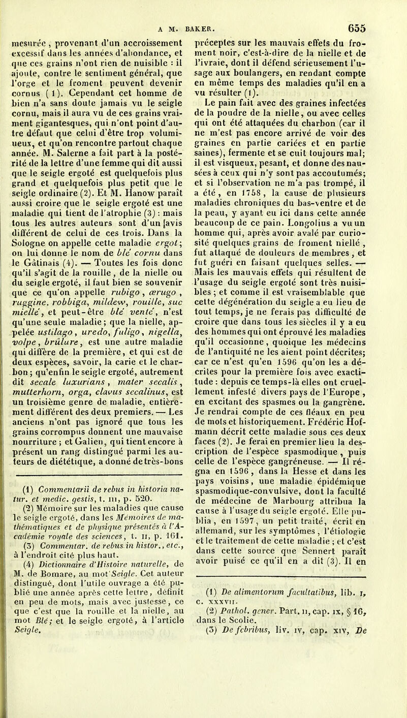 mesurée , provenant d'un accroissement excessif dans les années d'aliondance, et que ces grains n'ont rien de nuisible : il ajoute, contre le sentiment général, que l'orge et le froment peuvent devenir cornus (1). Cependant cet homme de bien n'a sans doute jamais vu le seigle cornu, mais il aura vu de ces grains vrai- ment gigantesques, qui n'ont point d'au- tre défaut que celui d'être trop volumi- ueux, et qu'on rencontre partout chaque année. M. Salerne a fait part à la posté- rité de la lettre d'une femme qui dit aussi que le seigle ergoté est quelquefois plus grand et quelquefois plus petit que le seigle ordinaire (2). Et M. Hanow paraît aussi croire que le seigle ergoté est une maladie qui tient de l'atrophie (3j : mais tous les autres auteurs sont d'un |avis différent de celui de ces trois. Dans la Sologne on appelle cette maladie ergot \ on lui donne le nom de blé cornu dans le Gàtinais (4). — Toutes les fois donc qu'il s'agit de la rouille , de la nielle ou du seigle ergoté, il faut bien se souvenir que ce qu'on appelle riibigo , œrugo , ruggine. robbiga, mildew, rouille, suc miellé, et peut-être blé venié, n'est qu'une seule maladie; que la nielle, ap- pelée ustilago, uredo, fuligo, nigella, volpe, brûlure, est une autre maladie qui diffère de la première, et qui est de deux espèces, savoir, la carie et le char- bon; qu'enfin le seigle ergoté, autrement dit secale luxurians , mater sccalis, mutterhorn, orga, clavus secalinus, est un troisième genre de maladie, entière- ment différent des deux premiers. — Les anciens n'ont pas ignoré que tous les grains corrompus donnent une mauvaise nourriture; et Galien, qui tient encore à présent un rang distingué parmi les au- teurs de diététique, a donné detrcs-bons (1) Commentanï de rébus in historia na- lur. et média, gestis, t. m, p. 520. (1) Mémoire sur les maladies que cause le seigle ergoté, dans les Mémoire!; de ma- thématiques et de plujsique -présentés à l'A- cadémie royale des sciences, t. ii, p. ICI. (3) Commentar. de rébus in histor.,etc., à l'endroit cité plus haut. (4) Dictionnaire d'Histoire naturelle, de M. de Bomare, au mot'Seigle. Cet auteur distingué, dont l'utile ouvrage a été pu- blié une année après cette lettre, définit en peu de mots, mais avec justesse, ce que c'est que la rouille et la nielle, au mot Blé; et le seigle ergoté, à l'article Seigle. préceptes sur les mauvais effets du fro- ment noir, c'est-à-dire de la nielle et de l'ivraie, dont il défend sérieusement l'u- sage aux boulangers, en rendant compte en même temps des maladies qu'il en a vu résulter (I). Le pain fait avec des graines infectées de la poudre de la nielle, ou avec celles qui ont été attaquées du charbon (car il ne m'est pas encore arrivé de voir des graines en partie cariées et en partie saines), fermente et se cuit toujours mal; il est visqueux, pesant, et donne des nau- sées à ceux qui n'y sont pas accoutumés; et si l'observation ne m'a pas trompé, il a été, en 1758 , la cause de plusieurs maladies chroniques du bas-ventre et de la peau, y ayant eu ici dans celte année beaucoup de ce pain. Longolius a vu un homme qui, après avoir avalé par curio- sité quelques grains de froment niellé , fut attaqué de douleurs de membres, et fut guéri en faisant quelques selles. — Mais les mauvais effets qui résultent de l'usage du seigle ergoté sont très nuisi- bles ; et comme il est vraisemblable que cette dégénération du seigle a eu lieu de tout temps, je ne ferais pas difficulté de croire que dans tous les siècles il y a eu des hommes qui ont éprouvé les maladies qu'il occasionne, quoique les médecins de l'antiquité ne les aient point décrites; car ce n'est qu'en 1596 qu'on les a dé- crites pour la première fois avec exacti- tude : depuis ce temps-là elles ont cruel- lement infesté divers pays de l'Europe , en excitant des spasmes ou la gangrène. Je rendrai compte de ces fléaux en peu de mois et historiquement. Frédéric Hof- mann décrit cette maladie sous ces deux faces (2). Je ferai en premier lieu la des- cription de l'espèce spasmodique , puis celle de l'espèce gangréneuse. — Il ré- gna en 1596 , dans la Hesse et dans les pays voisins, une maladie épidémique spasmodique-convulsive, dont la faculté de médecine de Marbourg attribua la cause à l'usage du seigle ergoté. Elle pu- blia , en 1597, un petit traité, écrit en allemand, sur les symptômes, l'étiologie et le traitement de cette maladie ; et c'est dans cette source que Sennert paraît avoir puisé ce qu'il en a dit (3J. Il en (1) De alimentoriim facidtatibus, lib. i, c. xxxvii. (2) Pathol. gêner. Part, n, cap. ix, § 16, dans le Scolie. (3) Defcbribus, liv. iv, cap. xiv, De