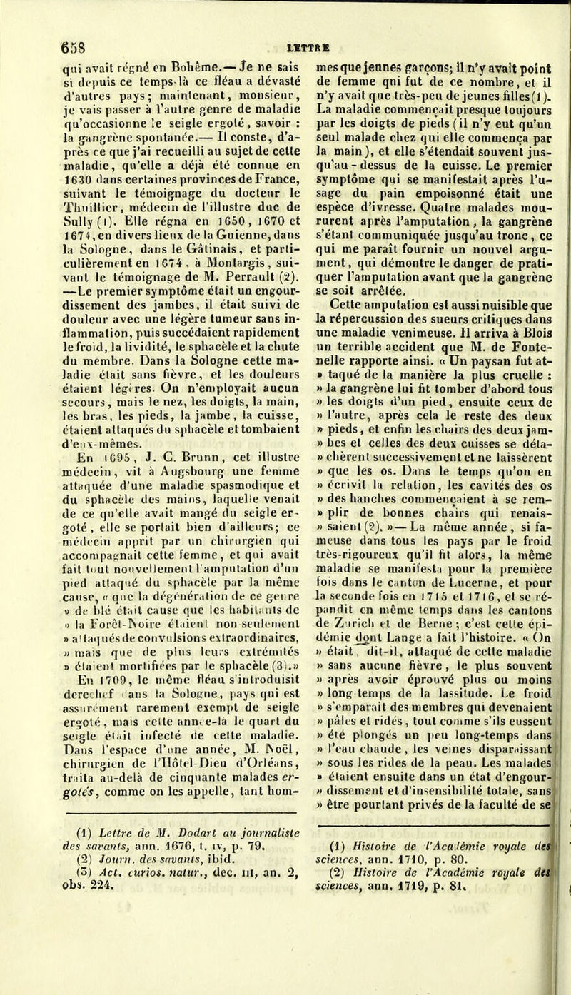 qui avait rt'gnii en Bohême.— Je ne sais si depuis ce temps-là ce fléau a dévasté d'autres pays; maintenant, monsieur, je vais passer à l'autre genre de maladie qu'occasionne le seigle ergoté , savoir : la gangrène spontanée.— Ilconste, d'a- près ce que j'ai recueilli au sujet de cette maladie, qu'elle a déjà été connue en 1630 dans certaines provinces de France, suivant le témoignage du docteur le ïhuillier, médecin de l'illustre duc de Sully (i). Elle régna en 1660, 1670 et 1674,en divers lieux de la Guienne, dans la Sologne, dans le Gâlinais, et parti- culièrement en 1G74, à Montargis, sui- vant le témoignage de M. Perrault (2). —Le premier symptôme était un engour- dissement des jambes, il était suivi de douleur avec une légère tumeur sans in- flammation, puis succédaient rapidement le froid, la lividité, le sphacèle et la chute du membre. Dans la Sologne cette ma- ladie était sans fièvre, et les douleurs étaient légères. On n'employait aucun secours, mais le nez, les doigts, la main, les bras, les pieds, la jambe, la cuisse, étaient attaqués du sphacèle et tombaient d'eux-mêmes. En 1695, J. G. Biunn, cet illustre médecin, vit à Augsboiirg une femme attaquée d'une maladie spasmodique et du sphacèle des mains, laquelle venait de ce qu'elle avait mangé du seigle er- goté , elle se perlait bien d'ailleurs; ce médecin apprit par un chiiuirgien qui accompagnait cette femme, et qui avait fait li>ul nouvellement l'amputation d'un pied atl.iqué du sphacèle par la même cause,  que la dégénéralion de ce gei re V df blé était cause que les habiii-uls de « la Forêt-IN'oire étaieni non seulement B a!laqués de convulsions e>(raordinaires, » mais que de pins leu;s extrémités » élaient mortifiées par le sphacèle (3).» En 1709, le même fléau s'introduisit dere hi f ans la Sologne, jiays qui est assiiri'ment rarement exempt de seigle ergoté, mais eeite ann<e-la le quart du seigle éiiiit infecté de eelte maladie. Dans l'espiice d'une année, M. INoël, chirurgien de l'Hôtcl-Dieu d'Orléans, tr.iita au-delà de cinquante malades er- gole's, comme on les appelle, tant hom- (1) Lettre de M. Dodart au journaliste des savants, ann. 1676, l. iv, p. 79. (2) Jourii. des savants, ibid. («>) Act. curios. tiatur., dec. m, an, 2, Ohs. 224. mes que jeunes garçons; U n'y avait point de femme qni fut de ce nombre, et il n'y avait que très-peu déjeunes filles(l). La maladie commençait presque toujours par les doigts de pieds (il n'y eut qu'un seul malade chez qui elle commença par la main), et elle s'étendait souvent jus- qu'au-dessus de la cuisse. Le premier symptôme qui se manifestait après l'u- sage du pain empoisonné était une espèce d'ivresse. Quatre malades mou- rurent après l'amputation , la gangrène s'étant communiquée jusqu'au tronc, ce qui me paraît fournir un nouvel argu- ment, qui démontre le danger de prati- quer l'amputation avant que la gangrène se soit arrêtée. Cette amputation est aussi nuisible que la répercussion des sueurs critiques dans une maladie venimeuse. Il arriva à Blois un terrible accident que M. de Fonte- nelle rapporte ainsi. « Un paysan fut at- » taqué de la manière la plus cruelle : » la gangrène lui fit tomber d'abord tous » les doigts d'un pied, ensuite ceux de n l'autre, après cela le reste des deux » pieds, et enfin les chairs des deux jara- » bes et celles des deux cuisses se déla- n chèrent successivement et ne laissèrent » que les os. Dans le temps qu'on en » écrivit la relation, les cavités des os M des hanches commençaient à se rem- » plir de bonnes chairs qui renais- » saient(2), «—La même année, si fa- meuse dans tous les pays par le froid très-rigoureux qu'il fit alors, la même maladie se manifesta pour la i)remière fois dans le cantdn de Lucerne, et pour la seconde fois en I 7 15 et 1716 , et se ré- pandit en même temps dans les cantons de Z iricli et de Berne ; c'est cette épi- démie dont Lange a fait l'histoire. « On » était, dit-il, attaqué de cette maladie » sans aucune fièvre, le plus souvent » après avoir éprouvé plus ou moins » long temps de la lassitude. Le froid « s'emparait des membres qui devenaient M pâles et ridés, tout conime s'ils eussent )) été plongés un peu long-temps dans » l'eau ehaude, les veines disparaissant )) sous les rides de la peau. Les malades » élaient ensuite dans un état d'engour- » dissement et d'insensibilité totale, sans » être pourtant privés de la faculté de se (1) Histoire de l'Académie royale deim sciences, ann. 1710, p. 80. 1 (2) Histoire de l'Académie royale dta\ sciences, ann. 1719, p. 81. '