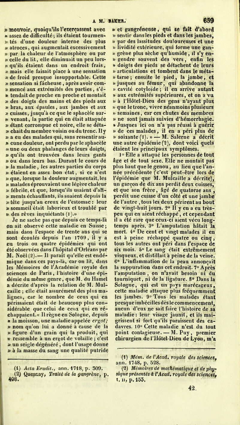 » mouvoir, quoiqu'ils l'exerçassent avec » assez de di£&culté; ils étaient tourmen- » tés d'une douleur interne des plus » atroces, qui augmentait excessivement » par la chaleur de l'atmosphère ou par }) celle du lit, elle diminuait un peu lors- » qu'ils étaient dans un endroit frais, » mais elle faisait place à une sensation » de froid presque insupportable. Cette » sensation si fâcheuse, après avoir com- » mencé aux extrémités des parties, s'é- » tendait de proche en proche et montait » des doigts des mains et des pieds aux » bras, aux épaules, aux jambes et aux }> cuisses, jusqu'à ce que le sphacèle sur- » venant, la partie qui en était attaquée » étant corrompue et noire, elle se déta- » chait du membre voisin ou du tronc. Ily j> a eu des malades qui, sans ressentir au- » cune douleur, ont perdu par le sphacèle » une ou deux phalanges de leurs doigts, » qu'ils ont trouvées dans leurs gants 3) ou dans leurs bas. Durant le cours de » la maladie, les autres parties du corps » étaient en assez bon état, si ce n'est » que, lorsque la douleur augmentait,les » malades éprouvaient une légère chaleur » fébrile, et que, lorsqu'ils usaient d'atl- » ments échauffants, ils suaient depuis la » tête jusqu'au creux de l'estomac: leur » sommeil était laborieux et troublé par » des rêves inquiétants (1).» Je ne sache pas que depuis ce temps-là on ait observé cette maladie en Suisse; mais dans l'espace de trente ans qui se sont écoulés depuis l'an 1709, il y a eu trois ou quatre épidémies qui ont été observées dans l'hôpital d'Orléans par M. Noël (2).— Il paraît qu'elle est endé- mique dans ces pays-là, car on lit, dans les Mémoires de l'Académie royale des sciences de Paris, l'histoire d'une épi- démie du même genre, que M. du Hamel a décrite d'après la relation de M. Mul- caille ; elle était assurément des plus ma- lignes, car le nombre de ceux qui en périssaient était de beaucoup plus con- sidérable que celui de ceux qui en ré- chappaient.» Il règne en Sologne, depuis » la moisson, une maladie appelée ergot; » nom qu'on lui a donné à cause de la » figure d'un grain qui la produit, qui » ressemble à un ergot de volaille ; c'est » un seigle dégénéré, dont l'usage donne » à la masse du sang une qualité putride B et gangreneuse, qui se fait d'abord » sentir dans les pieds et dans les jambes, » par des lassitudes douloureuses et une » lividité extérieure, qui forme une gan- » grène plus sèche qu'humide, il s'y en- » gendre souvent des vers, enfin les » doigts des pieds se détachent de leurs » articulations et tombent dans le méta- » tarse ; ensuite le pied, la jambe, et xjusques au fémur, qui abandonne la » cavité cotyloïde ; il en arrive autant » aux extrémités supérieures, et on a vu » à l'Hôtel-Dieu des gens n'ayant plu5 » que le tronc, vivre néanmoins plusieurs » semaines, car ces chutes des membres » ne sont jamais suivies d'hémorrhagie. » Jusques ici on n'a pas réussi à guérir » de ces malades, il en a péri plus de » soixante (1). » — M. Salerne a décrit une autre épidémie (2), dont voici quels étaient les principaux symptômes. 1° Elle a attaqué les personnes de tout âge et de tout sexe. Elle ne montait pas plus haut que le genou, au lieu que l'an- née précédente (c'est peut-être lors de l'épidémie que M. Mulcaille a décrite), un garçon de dix ans perdit deux cuisses, et que son frère, âgé de quatorze ans , perdit une cuisse d'un côté et une jambe de l'autre , tous les deux périrent au bout de vingt-huit jours. S» Il y en a eu très- peu qui en aient réchappé, et cependant il a été rare que ceux-ci aient vécu long- temps après. 3° L'amputation hâtait la mort. 4° De cent et vingt malades il en est à peine réchappé quatre ou cinq, tous les autres ont péri dans l'espace de six mois. 6» Le sang était extrêmement visqueux, et distillait à peine de la veine. 6° L'inflammation de la peau annonçait la suppuration dans cet endroit. 7» Après l'amputation , on n'avait besoin ni du tourniquet, ni de la ligature. 8 Dans la Sologne, qui est un p;iys marécageux, cette maladie attaque plus fréquemment les jambes. 9 Tous les malades étant presque imbécilles dès le com mencement, aucun d'eux ne sait faire l'histoire de sa maladie: leur visage jaunit, et ils mai- grissent si fort qu'ils paraissent des ca- davres. 10° Celte maladie n'est du tout point contagieuse. — M. Puy, premier chirurgien de l'Hôtel-Dieu de Lyon, m'a (1) Acta Erudit., ann. 1718, p. 509. (2) Quegnay, Traité de la gangrène, p. 408. (1) Mém. de l'Acad, royale des sciences., ann. 1748, p. 528. (2) Mémoires de mathématique et de ph^' sîque 'présentés H l'Acad. royale des scietices, t. u, p. 155. 42.