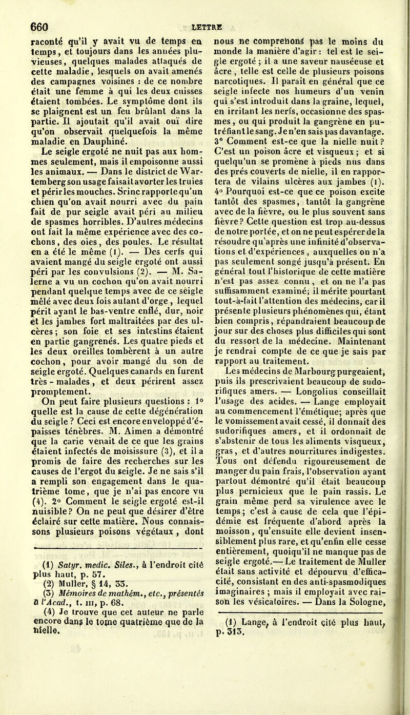 raconté qu'il y avait vu de temps ea temps, et toujours dans les années plu- vieuses, quelques malades attaqués de cette maladie, lesquels on avait amenés des campagnes voisines : de ce nombre était une femme à qui les deux cuisses étaient tombées. Le symptôme dont ils se plaignent est un feu brûlant dans la partie. Il ajoutait qu'il avait ouï dire qu'on observait quelquefois la même maladie en Daupbiné. Le seigle ergoté ne nuit pas aux hom- mes seulement, mais il empoisonne aussi les animaux. — Dans le district de War- tembergson usage faisait avorter les truies et périrles mouches. Srinc rapporte qu'un chien qu'on avait nourri avec du pain fait de pur seigle avait péri au milieu de spasmes horribles. D'autres médecins ont fait la même expérience avec des co- chons , des oies, des poules. Le résultat en a été le même (1). — Des cerfs qui avaient mangé du seigle ergoté ont aussi péri par les convulsions (2). — M. Sa- îerne a vu un cochon qu'on avait nourri pendant quelque temps avec de ce seigle mêlé avec deux fois autant d'orge, lequel périt ayant le bas-ventre enflé, dur, noir et les jambes fort maltraitées par des ul- cères ; son foie et ses intestins étaient en partie gangrenés. Les quatre pieds et les deux oreilles tombèrent à un autre cochon, pour avoir mangé du son de seigle ergoté. Quelques canards en furent très - malades , et deux périrent assez promptement. On peut faire plusieurs questions : 1° quelle est la cause de cette dégéncration du seigle ? Ceci est encore enveloppé d'é- paisses ténèbres. M. Aimen a démontré que la carie venait de ce que les grains étaient infectés de moisissure (3), et il a promis de faire des recherches sur les causes de l'ergot du seigle. Je ne sais s'il a rempli son engagement dans le qua- trième tome, que je n'ai pas encore vu (4). 2 Comment le seigle ergoté est-il nuisible? On ne peut que désirer d'être éclairé sur cette matière. Nous connais- sons plusieurs poisons végétaux , dont (1) Satyr. medic. Sites., à l'endroit cité plus haut, p. 57. (2) Muller, § 14, 33. (3) Mémoires de matkém., etc., présentés a l'Acad., t. III, p. 68. (4) Je trouve que cet auteur ne parle encore dang le tome quatrième que de la hiello. nous ne comprenons pas le moins du monde la manière d'agir : tel est le sei- gle ergoté ; il a une saveur nauséeuse et acre , telle est celle de plusieurs poisons narcotiques. Il paraît en général que ce seigle infecte nos humeurs d'un venin qui s'est introduit dans la graine, lequel, en irritant les nerfs, occasionne des spas- mes, ou qui produit la gangrène en pu- tréfiant le sang. Je n'en sais pas davantage. 3° Comment est-ce que la nielle nuit ? C'est un poison acre et visqueux ; et si quelqu'un se promène à pieds nus dans des prés couverts de nielle, il en rappor- tera de vilains ulcères aux jambes (i). 4° Pourquoi est-ce que ce poison excite tantôt des spasmes, tantôt la gangrène avec de la fièvre, ou le plus souvent sans fièvre? Cette question est trop au-dessus de notre portée, et on ne peut espérer de la résoudre qu'après une infinité d'observa- tions et d'expériences, auxquelles on n'a pas seulement songé jusqu'à présent. En général tout l'historique de cette matière n'est pas assez connu, et on ne l'a pas suffisamment examiné; il mérite pourtant tout-à-fait l'attention des médecins, car il présente plusieurs phénomènes qui, étant bien compris, répandraient beaucoup de jour sur des choses plus difiicilesqui sont du ressort de la médecine. Maintenant je rendrai compte de ce que je sais par rapport au traitement. Les médecins de Marbourgpurgeaient, puis ils prescrivaient beaucoup de sudo- rifiques amers. — Longolius conseillait l'usage des acides. — Lange employait au commencement l'émétique; après que le vomissement avait cessé, il donnait des sudorifiques amers, et il ordonnait de s'abstenir de tous les aliments visqueux, gras, et d'autres nourritures indigestes. Tous ont défendu rigoureusement de manger du pain frais, l'observation ayant partout démontré qu'il était beaucoup plus pernicieux que le pain rassis. Le grain même perd sa virulence avec le temps; c'est à cause de cela que l'épi- démie est fréquente d'abord après la moisson , qu'ensuite elle devient insen- siblement plus rare, et qu'enfin elle cesse entièrement, quoiqu'il ne manque pas de seigle ergoté.— Le traitement de Muller était sans activité et dépourvu d'effica- cité, consistant en des anti spasmodiques imaginaires ; mais il employait avec rai- son les vésicaloires. — Dans la Sologne, (1) Lange, l'endroit çité plus haut; p. 313.