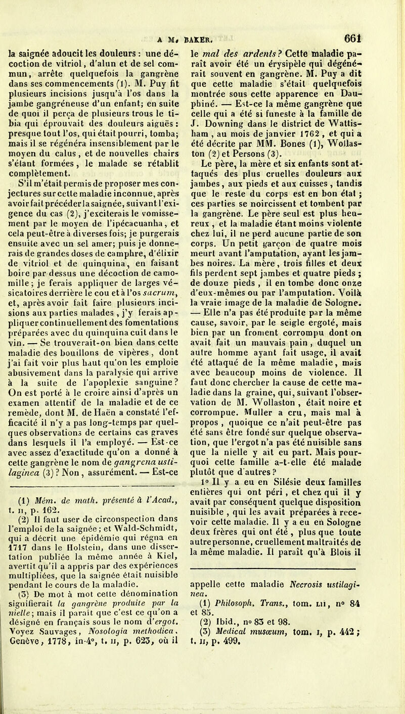 la saignée adoucit les douleurs : une dé- coction de vitriol, d'alun et de sel com- mun, arrête quelquefois la gangrène dans ses commencements fl). M. Puy fit plusieurs incisions jusqu'à l'os dans la jambe gangreneuse d'un enfant; en suite de quoi il perça de plusieurs trous le ti- bia qui éprouvait des douleurs aiguës : presque tout l'os, qui était pourri, tomba; mais il se régénéra insensiblement par le moyen du calus, et de nouvelles chairs s'élant formées, le malade se rétablit complèlement. S'il m'était permis de proposer mes con- jectures sur cette maladie inconnue, après avoir fait précéder la saignée, suivant l'exi- gence du cas (2), j'exciterais le vomisse- ment par le moyen de l'ipécacuanha, et cela peut-être à diverses fois; je purgerais ensuite avec un sel amer; puis je donne- rais de grandes doses de camphre, d'élixir de vitriol et de quinquina, en faisant boire par dessus une décoction de camo- mille; je ferais appliquer de larges vé- sicatoires derrière le cou et à l'os sacruin^ et, après avoir fait faire plusieurs inci- sions aux parties malades , j'y ferais ap - pliquercontinuellementdes fomentations jiréparées avec du quinquina cuit dans le vin. — Se trouverait-on bien dans cette maladie des bouillons de vipères , dont j'ai fait voir plus haut qu'on les emploie abusivement dans la paralysie qui arrive à la suite de l'apoplexie sanguine ? On est porté à le croire ainsi d'après un examen attentif de la maladie et de ce remède, dont M. deHaën a constaté l'ef- ficacité il n'y a pas long-temps par quel- ques observations de certains cas graves dans lesquels il l'a employé. — Est-ce avec assez d'exactitude qu'on a donné à cette gangrène le nom de gangrena usti- laginea (3) ? Non, assurément. — Est-ce (1) il/ém. de math, présenté à l'Acad., t. Il, p. 162. (2) Il faut user de circonspection dans l'emploi delà saignée; et Wald-Schmidt, qui a décrit une épidémie qui régna en 1717 dans le Holslein, dans une disser- tation publiée la même année à Kiel, avertit qu'il a appris par des expériences multipliées, que la saignée était nuisible pendant le cours de la maladie. (3) De mot à mot celte dénomination signifierait la gangrène produite par la nielle; mais il paraît que c'est ce qu'on a désigné en français sous le nom d'ergot. Voyez Sauvages , Nosologia methodica . Genève, 1778, in^, t. ii, p. 623, où il le mal des ardents ? Cette maladie pa- raît avoir été un érysipèle qui dégéné- rait souvent en gangrène. M. Puy a dit que cette maladie s'était quelquefois montrée sous cette apparence en Dau- pbiné. — Est-ce la même gangrène que celle qui a été si funeste à la famille de J. Downing dans le district de Wattis- ham , au mois de janvier 1762 , et qui a été décrite par MM. Bones (1), WoUas- ton (2jet Persons (3). Le père, la mère et six enfants sont at- taqués des plus cruelles douleurs aux jambes, aux pieds et aux cuisses , tandis que le reste du corps est en bon état ; ces parties se noircissent et tombent par la gangrène. Le père seul est plus heu- reux , et la maladie étant moins violente chez lui, il ne perd aucune partie de son corps. Un petit garçon de quatre mois meurt avant l'amputation, ayant les jam- bes noires. La mère, trois filles et deux fils perdent sept jambes et quatre pieds ; de douze pieds , il en tombe donc onze d'eux-mêmes ou par l'amputation. Voilà la vraie image de la maladie de Sologne. — Elle n'a pas été produite par la même cause, savoir, par le seigle ergoté, mais bien par un froment corrompu dont on avait fait un mauvais pain, duquel un autre homme ayant fait usage, il avait été attaqué de la même maladie, mais avec beaucoup moins de violence. Il faut donc chercher la cause de cette ma- ladie dans la graine, qui, suivant l'obser- vation de M. Wollaston , était noire et corrompue. Muller a cru, mais mal à propos , quoique ce n'ait peut-être pas été sans être fondé sur quelque observa- tion, que l'ergot n'a pas été nuisible sans que la nielle y ait eu part. Mais pour- quoi cette famille a-t-elle été malade plutôt que d'autres ? 1° Il y a eu en Silésie deux familles entières qui ont péri, et chez qui il y avait par conséquent quelque disposition nuisible , qui les avait préparées à rece- voir cette maladie. Il y a eu en Sologne deux frères qui ont été , plus que toute autre personne, cruellement maltraités de la même maladie. Il paraît qu'à Blois il appelle cette maladie Necrosis ustilagi' nea. (1) Phdosoph. Trans., tom. m, n» 84 et 85. (2) Ibid., no 83 et 98. (3) Médical musœum, tom. i, p. 442 ; t. Ji, p. 499.