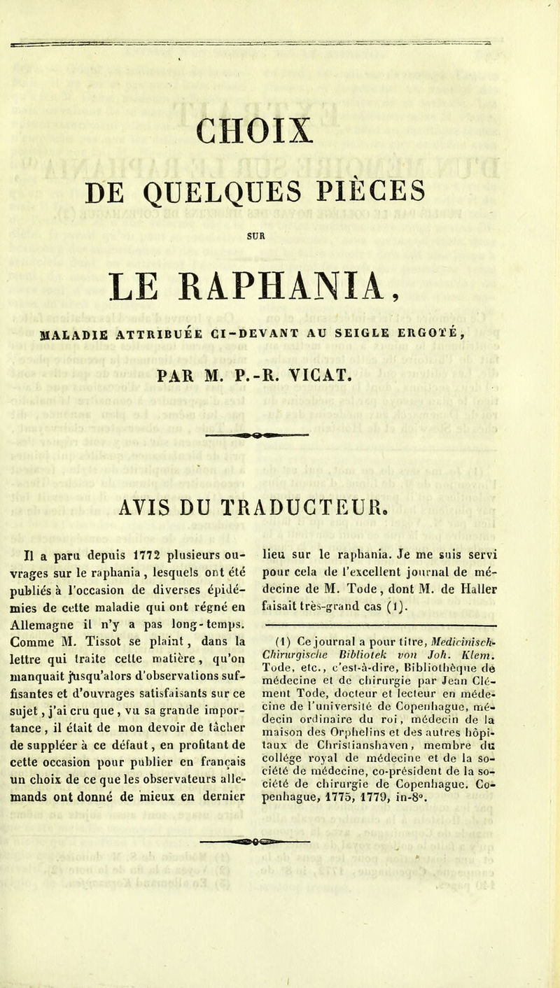 CHOIX DE QUELQUES PIÈCES SUR LE RAPHANIA, aiALADIE ATTRIBUÉE CI-DEVANT AU SEIGLE ERGOÏÉ, PAR M. P.-R. VICAT. AVIS DU TRADUCTEUR. Il a para depuis 1772 plusieurs ou- vrages sur le raphania , lesquels ont été publiés à l'occasion de diverses épidé- mies de cette maladie qui ont régné en Allemagne il n'y a pas long-temps. Comme M. Tissot se plaint, dans la lettre qui traite celle matière, qu'on manquait j^isqu'alors d'observations suf- fisantes et d'ouvrages satisfaisants sur ce sujet, j'ai cru que , vu sa grande impor- tance , il était de mon devoir de lâcher de suppléer à ce défaut, en profitant de cette occasion pour publier en français un choix de ce que les observateurs aile» maads ont donné de mieux en dernier lieu sur le raphania. Je me suis servi pour cela de l'excellent journal de mé- decine de M. Tode, dont M. de Haller faisait très-grand cas (1). (1) Ce journal a pour tilre, Medirinisck- Chirurgisclie Bibliolek von Joh. Klem. Tode, etc., c'est-à-dire, Bibliothèque de médecine et de chirurgie par Jean Cla- ment Tode, docteur et lecteur en méde- cine de l'université de Copenhague, mé- decin ordinaire du roi, médecin de la maison des Orphelins et des autres hôpi- taux de Chrisiianshaven, membre du collège royal de médecine et de la so- ciété de médecine, co-président de la so- ciété de chirurgie de Copenhague. Co- penhague, 1775, 1779, in-S».