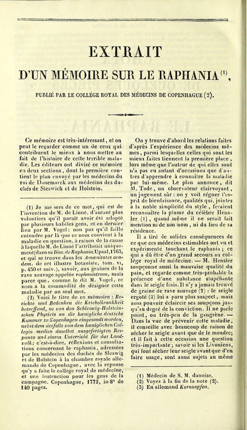 D'UN MÉMOIRE SUR LE RAPHANIA<'\ PUBLIÉ PAR LE COLLÈGE ROYAL DES MÉDECINS DE COPENHAGUE (2). Ce mémoire est (rès-inléressant, elon peut le regarder comme un de ceux qui contribuent le mieux à nous mettre au fait de l'hisloire de celte terrible mala- die. Les éditeurs ont divisé ce mémoire on deux sections , dont la première con- tient le plan envoyé parles médecins du roi de D.inemarck aux médecins des du- clics de Sleswich et de Holstein. (1) Je me sers de ce mot, qui est de l'invention de M. de Linné, dautant plus volontiers qu'il parait avoir été adopté par plusieurs habiles gens, et en dernier lieu par M. Vogel ; non pas qu'il faille entendre par là que ce nom convient à la maladie en question, à raison de la cause à laquelle M. de Linné l'attribuait unique- ment{danssa Diss.deRaphania,lJ[:)sa],1165, et qui se trouve dans les Amœnitates aca- dem. de cet illustre botanisic, tom. vi, p. 450 et suiv.), savoir, aux graines de la rave sauvage appelée ruphanistnim, mais parce que. comme le dit M. Vogel, ce nom a la commodité de désigner cette maladie par un seul mot. (2) Voici le titre de ce mémoire : Be- richte und Bedenken die Kriebelkrankheit betrcjj'end, so von den Scltleswig-Hulstein- sclien Physicis an die kœnigliche deutsclie Kamnicr ziiKopenhagen cingesandtwordeii, nebst dem dcsfalls von dem kœmgtichen Col- legio medico dasclbst ausgefertigtcn Res- ponso und eincni Vnterricltt fiir dus Laiid- volk; c'esl-à-dire, réflexions et consulta- lions concernant le rapbania, adressées par les médecins des duchés de Slcswig Cl de Holstein à la chambre royale alle- mande de Copenhague, avec la réponse qu'y a faite le collège royal de médecine, et une instruction pour les gens de la campagne. Copenhague, 1772, in-S de 140 jjages. On y trouve d'abord les relations faites d'après l'expérience des médecins mê- mes, parmi lesquelles celles qui sont les mieux faites tiennent la première place , lors même que l'auteur de qui elles sont n'a pas eu autant d'occasions que d'au- tres d'apprendre à connaître la maladie par lui-même. Le plan annonce, dit ftJ. Tode , un observateur clairvoyant, un jugement sûr: on y voit régner l'es- prit de bienfaisance, qualités qui, jointes à la noble simplicité du style , feraient reconnaître la plume du célèbre Hens- 1er (I) , quand même il ne serait fait mention m de son nom , ui du lieu de sa résidence. Il a tiré de solides conséquences de ce que ces médecins estimables ont vu et expérimenté touchant le raphania ; ce qui a dû être d'un grand secours au col- lège royal de médecine. — M. Hensler soupçonne aussi la mauvaise qualité du pain, et regarde comme lrcs-prob<iblc la présence d'une substance slupcliante dans le seigle frais. Il n'y a jamais trouvé de graine de rave sauvage (2) : le seigle ergoté (3) lui a paru plus suspect, mais sans pouvoir éclaircir ses soupçons jus- qu'au degré de la conviction. Il ne parle point, ou très-peu de la gangrène.— Dans la vue de prévenir celle maladie, il conseille avec beaucoup de raison de sécher le seigle avant que de le moudre; et il fait à cette occasion une question très-importante ; savoir si les Livoniens, qui font sécher leur seigle avant que d'en faire usage, sont aussi sujets au même (1) Médecin de S. M. danoise. (2) Voyez à la fin de la noie (2). (3) En allemand Kornzapfeu.