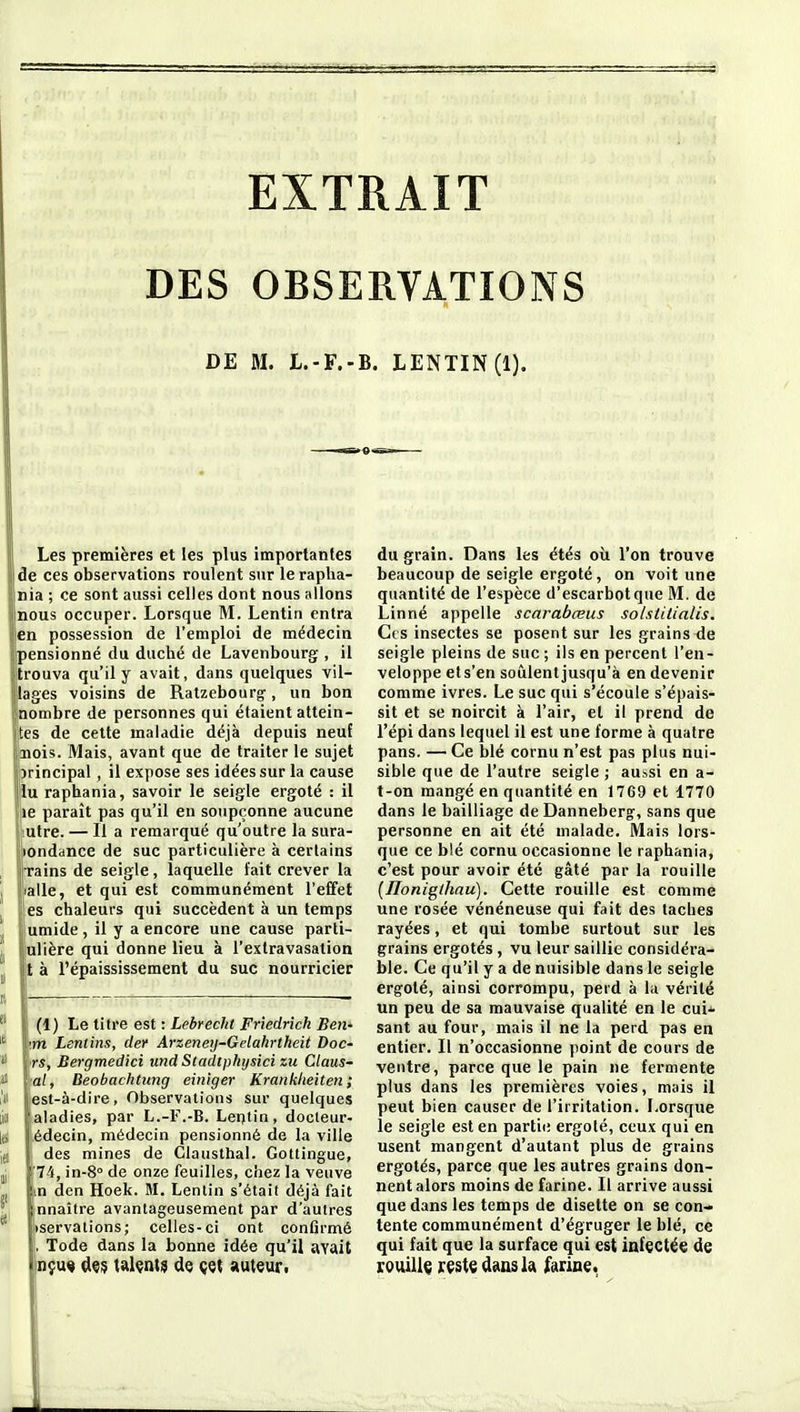 DES OBSERVATIONS DE M. L.-F.-B. LENTIN(l). Les premières et les plus importantes de ces observations roulent sur le rapha- nia ; ce sont aussi celles dont nous allons [nous occuper. Lorsque M. Lentin entra len possession de l'emploi de médecin pensionné du duché de Lavenbourg , il trouva qu'il y avait, dans quelques vil- lages voisins de Ratzebourg-, un bon nombre de personnes qui étaient attein- tes de cette maladie déjà depuis neuf iiois. Mais, avant que de traiter le sujet principal, il expose ses idées sur la cause lu raphania, savoir le seigle ergoté : il le paraît pas qu'il en soupçonne aucune utre. — Il a remarqué qu'outre la sura- londance de suc particulière à certains rains de seigle, laquelle fait crever la aile, et qui est communément l'effet es chaleurs qui succèdent à un temps umide , il y a encore une cause parti- ulière qui donne lieu à l'extravasation t à l'épaississement du suc nourricier (1) Le titre est : Lebreclit Friedrich Ben- ■m Lcntins, der Arzeneij-Gelahrtheit Doc- rs, Bergmedici und Stadtphijsici zu Claus- at, Beobachtung einiger Kranklieiten ; est-à-dire, Observations sur quelques iiii jfaladies, par L.-F.-B. Lentin, docleur- les Lédecin, médecin pensionné de la ville j(i i des mines de Clausthal. Gottingue, jj '74, in-8° de onze feuilles, chez la veuve j in den Hoek. M. Lentin s'était déjà fait y nnaître avantageusement par d'autres ii)servations; celles-ci ont confirmé |, Tode dans la bonne idée qu'il avait inçu« çl«$ uUa\9 de cet auteur. du grain. Dans les étés oii l'on trouve beaucoup de seigle ergoté, on voit une quantité de l'espèce d'escarbotque M. de Linné appelle scarabœus solstitialis. Ces insectes se posent sur les grains de seigle pleins de suc ; ils en percent l'en- veloppe et s'en soûlent jusqu'à en devenir comme ivres. Le suc qui s'écoule s'épais- sit et se noircit à l'air, et il prend de l'épi dans lequel il est une forme à quatre pans. — Ce blé cornu n'est pas plus nui- sible que de l'autre seigle ; au-.si en a- t-on mangé en quantité en 1769 et 1770 dans le bailliage de Danneberg-, sans que personne en ait été malade. Mais lors- que ce blé cornu occasionne le raphania, c'est pour avoir été gâté par la rouille (Ilonig(hau). Cette rouille est comme une rosée vénéneuse qui fait des taches rayées, et qui tombe surtout sur les grains ergotés, vu leur saillie considéra- ble. Ce qu'il y a de nuisible dans le seigle ergoté, ainsi corrompu, perd à la vérité un peu de sa mauvaise qualité en le cui^- saut au four, mais il ne la perd pas en entier. Il n'occasionne point de cours de ventre, parce que le pain ne fermente plus dans les premières voies, mais il peut bien causer de l'irritation. Lorsque le seigle est en partit; ergoté, ceux qui en usent mangent d'autant plus de grains ergotés, parce que les autres grains don- nent alors moins de farine. Il arrive aussi que dans les temps de disette on se con- tente communément d'égruger le blé, ce qui fait que la surface qui est infectée de rouiUç reste dans la farine.